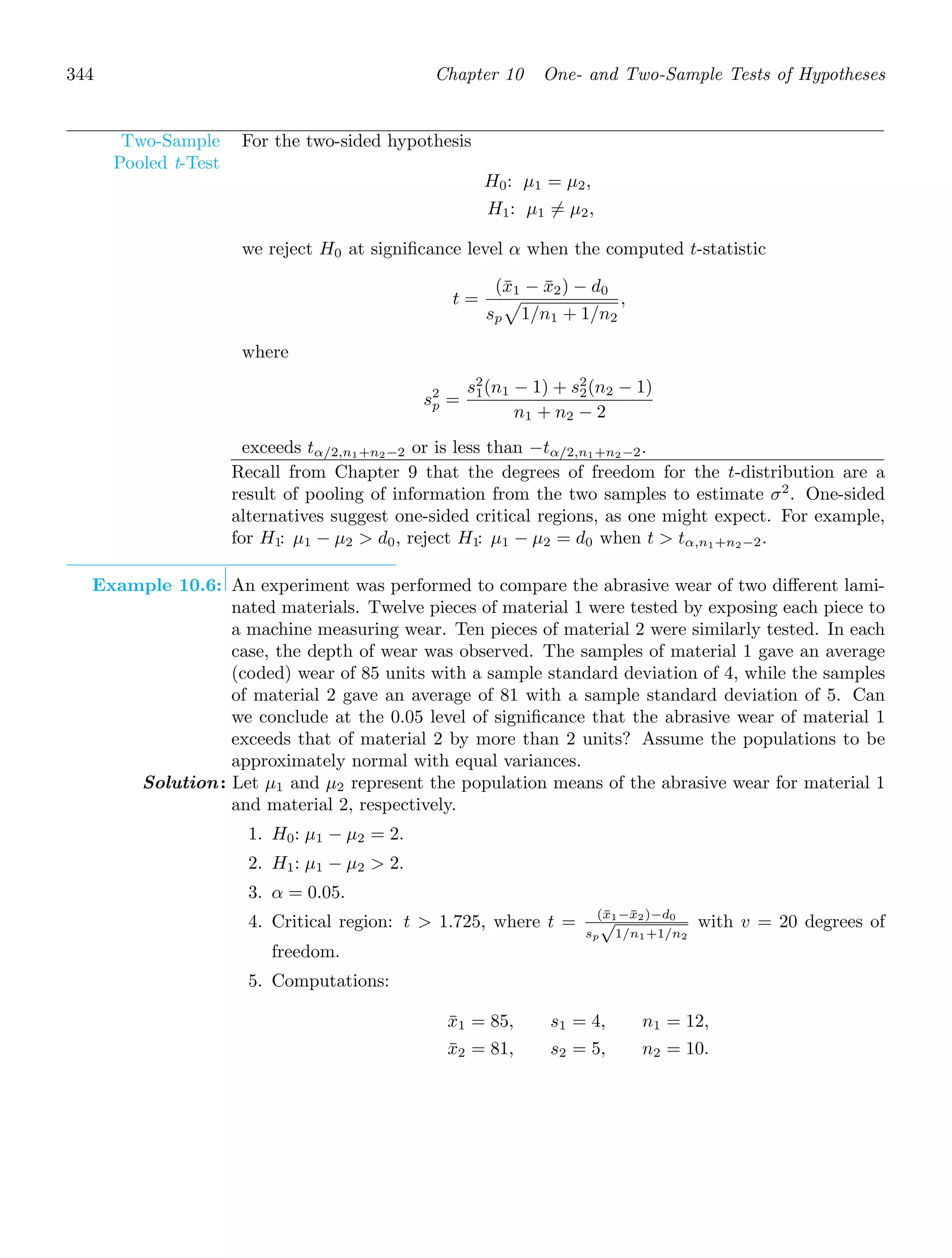344 Chapter 10 One- and Two-Sample Tests of Hypotheses
Two-Sample
Pooled t-Test
For the two-sided hypothesis
H0: μ1 = μ2,
H1: μ1 = μ2,
we reject H0 at signiﬁcance level α when the computed t-statistic
t =
(x̄1 − x̄2) − d0
sp

1/n1 + 1/n2
,
where
s2
p =
s2
1(n1 − 1) + s2
2(n2 − 1)
n1 + n2 − 2
exceeds tα/2,n1+n2−2 or is less than −tα/2,n1+n2−2.
Recall from Chapter 9 that the degrees of freedom for the t-distribution are a
result of pooling of information from the two samples to estimate σ2
. One-sided
alternatives suggest one-sided critical regions, as one might expect. For example,
for H1: μ1 − μ2  d0, reject H1: μ1 − μ2 = d0 when t  tα,n1+n2−2.
Example 10.6: An experiment was performed to compare the abrasive wear of two diﬀerent lami-
nated materials. Twelve pieces of material 1 were tested by exposing each piece to
a machine measuring wear. Ten pieces of material 2 were similarly tested. In each
case, the depth of wear was observed. The samples of material 1 gave an average
(coded) wear of 85 units with a sample standard deviation of 4, while the samples
of material 2 gave an average of 81 with a sample standard deviation of 5. Can
we conclude at the 0.05 level of signiﬁcance that the abrasive wear of material 1
exceeds that of material 2 by more than 2 units? Assume the populations to be
approximately normal with equal variances.
Solution: Let μ1 and μ2 represent the population means of the abrasive wear for material 1
and material 2, respectively.
1. H0: μ1 − μ2 = 2.
2. H1: μ1 − μ2  2.
3. α = 0.05.
4. Critical region: t  1.725, where t = (x̄1−x̄2)−d0
sp
√
1/n1+1/n2
with v = 20 degrees of
freedom.
5. Computations:
x̄1 = 85, s1 = 4, n1 = 12,
x̄2 = 81, s2 = 5, n2 = 10.
 