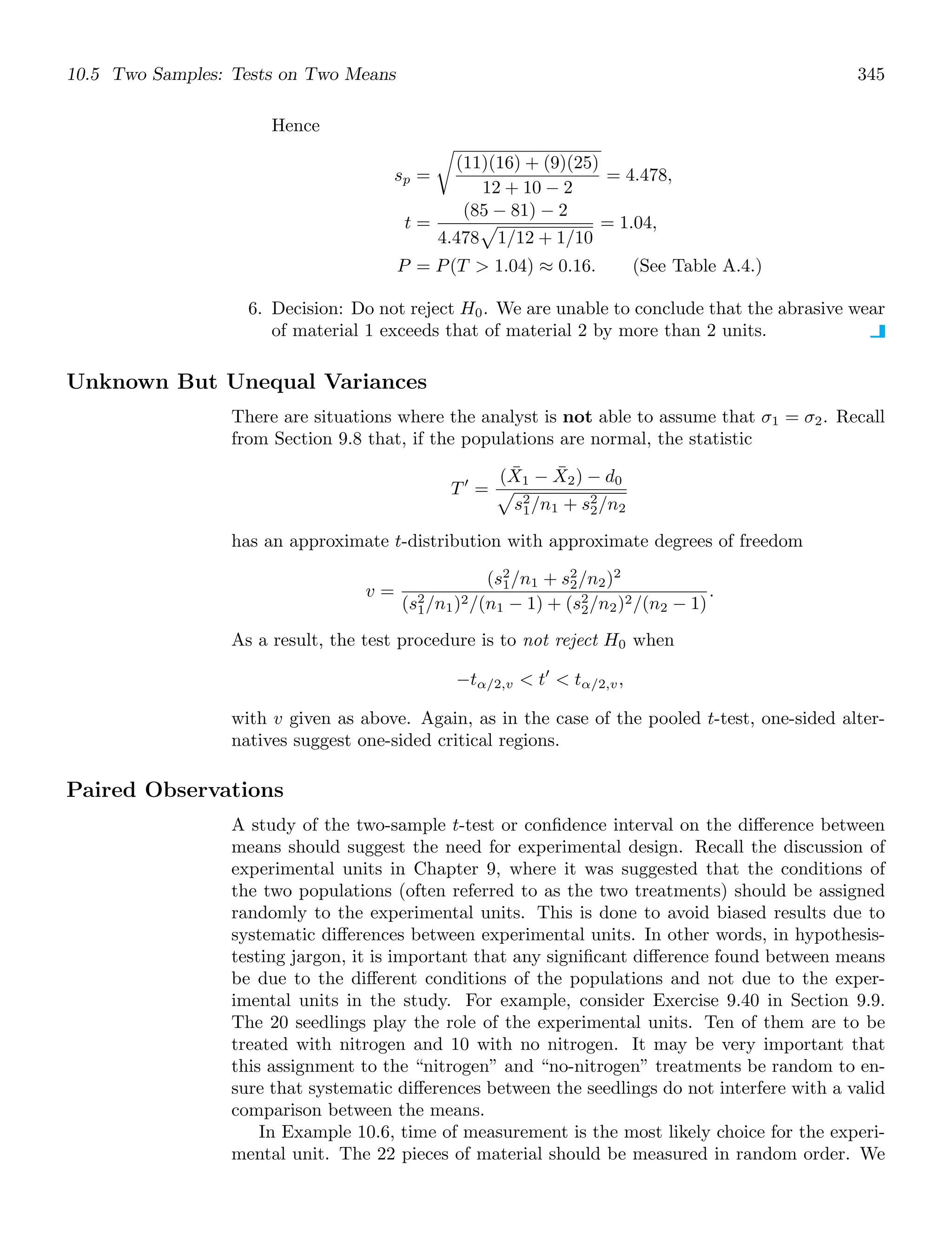 10.5 Two Samples: Tests on Two Means 345
Hence
sp =

(11)(16) + (9)(25)
12 + 10 − 2
= 4.478,
t =
(85 − 81) − 2
4.478

1/12 + 1/10
= 1.04,
P = P(T  1.04) ≈ 0.16. (See Table A.4.)
6. Decision: Do not reject H0. We are unable to conclude that the abrasive wear
of material 1 exceeds that of material 2 by more than 2 units.
Unknown But Unequal Variances
There are situations where the analyst is not able to assume that σ1 = σ2. Recall
from Section 9.8 that, if the populations are normal, the statistic
T′
=
(X̄1 − X̄2) − d0

s2
1/n1 + s2
2/n2
has an approximate t-distribution with approximate degrees of freedom
v =
(s2
1/n1 + s2
2/n2)2
(s2
1/n1)2/(n1 − 1) + (s2
2/n2)2/(n2 − 1)
.
As a result, the test procedure is to not reject H0 when
−tα/2,v  t′
 tα/2,v,
with v given as above. Again, as in the case of the pooled t-test, one-sided alter-
natives suggest one-sided critical regions.
Paired Observations
A study of the two-sample t-test or conﬁdence interval on the diﬀerence between
means should suggest the need for experimental design. Recall the discussion of
experimental units in Chapter 9, where it was suggested that the conditions of
the two populations (often referred to as the two treatments) should be assigned
randomly to the experimental units. This is done to avoid biased results due to
systematic diﬀerences between experimental units. In other words, in hypothesis-
testing jargon, it is important that any signiﬁcant diﬀerence found between means
be due to the diﬀerent conditions of the populations and not due to the exper-
imental units in the study. For example, consider Exercise 9.40 in Section 9.9.
The 20 seedlings play the role of the experimental units. Ten of them are to be
treated with nitrogen and 10 with no nitrogen. It may be very important that
this assignment to the “nitrogen” and “no-nitrogen” treatments be random to en-
sure that systematic diﬀerences between the seedlings do not interfere with a valid
comparison between the means.
In Example 10.6, time of measurement is the most likely choice for the experi-
mental unit. The 22 pieces of material should be measured in random order. We
 
