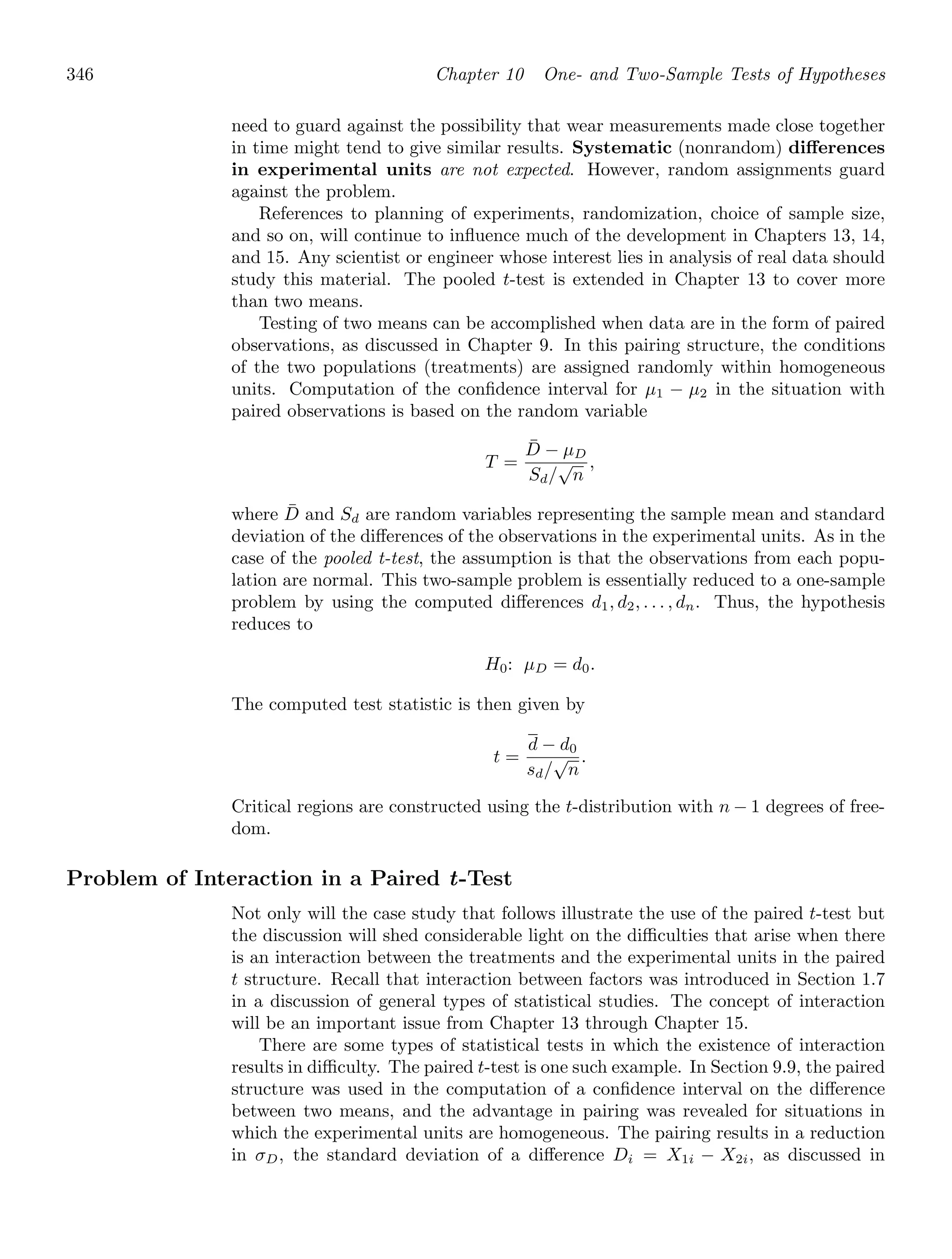 346 Chapter 10 One- and Two-Sample Tests of Hypotheses
need to guard against the possibility that wear measurements made close together
in time might tend to give similar results. Systematic (nonrandom) diﬀerences
in experimental units are not expected. However, random assignments guard
against the problem.
References to planning of experiments, randomization, choice of sample size,
and so on, will continue to inﬂuence much of the development in Chapters 13, 14,
and 15. Any scientist or engineer whose interest lies in analysis of real data should
study this material. The pooled t-test is extended in Chapter 13 to cover more
than two means.
Testing of two means can be accomplished when data are in the form of paired
observations, as discussed in Chapter 9. In this pairing structure, the conditions
of the two populations (treatments) are assigned randomly within homogeneous
units. Computation of the conﬁdence interval for μ1 − μ2 in the situation with
paired observations is based on the random variable
T =
D̄ − μD
Sd/
√
n
,
where D̄ and Sd are random variables representing the sample mean and standard
deviation of the diﬀerences of the observations in the experimental units. As in the
case of the pooled t-test, the assumption is that the observations from each popu-
lation are normal. This two-sample problem is essentially reduced to a one-sample
problem by using the computed diﬀerences d1, d2, . . . , dn. Thus, the hypothesis
reduces to
H0: μD = d0.
The computed test statistic is then given by
t =
d − d0
sd/
√
n
.
Critical regions are constructed using the t-distribution with n − 1 degrees of free-
dom.
Problem of Interaction in a Paired t-Test
Not only will the case study that follows illustrate the use of the paired t-test but
the discussion will shed considerable light on the diﬃculties that arise when there
is an interaction between the treatments and the experimental units in the paired
t structure. Recall that interaction between factors was introduced in Section 1.7
in a discussion of general types of statistical studies. The concept of interaction
will be an important issue from Chapter 13 through Chapter 15.
There are some types of statistical tests in which the existence of interaction
results in diﬃculty. The paired t-test is one such example. In Section 9.9, the paired
structure was used in the computation of a conﬁdence interval on the diﬀerence
between two means, and the advantage in pairing was revealed for situations in
which the experimental units are homogeneous. The pairing results in a reduction
in σD, the standard deviation of a diﬀerence Di = X1i − X2i, as discussed in
 