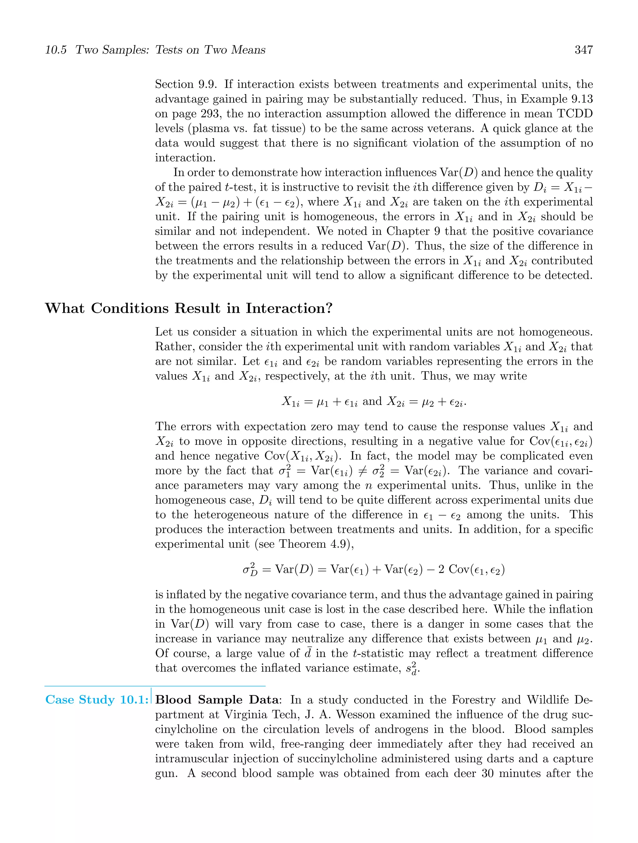 10.5 Two Samples: Tests on Two Means 347
Section 9.9. If interaction exists between treatments and experimental units, the
advantage gained in pairing may be substantially reduced. Thus, in Example 9.13
on page 293, the no interaction assumption allowed the diﬀerence in mean TCDD
levels (plasma vs. fat tissue) to be the same across veterans. A quick glance at the
data would suggest that there is no signiﬁcant violation of the assumption of no
interaction.
In order to demonstrate how interaction inﬂuences Var(D) and hence the quality
of the paired t-test, it is instructive to revisit the ith diﬀerence given by Di = X1i −
X2i = (μ1 − μ2) + (ǫ1 − ǫ2), where X1i and X2i are taken on the ith experimental
unit. If the pairing unit is homogeneous, the errors in X1i and in X2i should be
similar and not independent. We noted in Chapter 9 that the positive covariance
between the errors results in a reduced Var(D). Thus, the size of the diﬀerence in
the treatments and the relationship between the errors in X1i and X2i contributed
by the experimental unit will tend to allow a signiﬁcant diﬀerence to be detected.
What Conditions Result in Interaction?
Let us consider a situation in which the experimental units are not homogeneous.
Rather, consider the ith experimental unit with random variables X1i and X2i that
are not similar. Let ǫ1i and ǫ2i be random variables representing the errors in the
values X1i and X2i, respectively, at the ith unit. Thus, we may write
X1i = μ1 + ǫ1i and X2i = μ2 + ǫ2i.
The errors with expectation zero may tend to cause the response values X1i and
X2i to move in opposite directions, resulting in a negative value for Cov(ǫ1i, ǫ2i)
and hence negative Cov(X1i, X2i). In fact, the model may be complicated even
more by the fact that σ2
1 = Var(ǫ1i) = σ2
2 = Var(ǫ2i). The variance and covari-
ance parameters may vary among the n experimental units. Thus, unlike in the
homogeneous case, Di will tend to be quite diﬀerent across experimental units due
to the heterogeneous nature of the diﬀerence in ǫ1 − ǫ2 among the units. This
produces the interaction between treatments and units. In addition, for a speciﬁc
experimental unit (see Theorem 4.9),
σ2
D = Var(D) = Var(ǫ1) + Var(ǫ2) − 2 Cov(ǫ1, ǫ2)
is inﬂated by the negative covariance term, and thus the advantage gained in pairing
in the homogeneous unit case is lost in the case described here. While the inﬂation
in Var(D) will vary from case to case, there is a danger in some cases that the
increase in variance may neutralize any diﬀerence that exists between μ1 and μ2.
Of course, a large value of ¯
d in the t-statistic may reﬂect a treatment diﬀerence
that overcomes the inﬂated variance estimate, s2
d.
Case Study 10.1: Blood Sample Data: In a study conducted in the Forestry and Wildlife De-
partment at Virginia Tech, J. A. Wesson examined the inﬂuence of the drug suc-
cinylcholine on the circulation levels of androgens in the blood. Blood samples
were taken from wild, free-ranging deer immediately after they had received an
intramuscular injection of succinylcholine administered using darts and a capture
gun. A second blood sample was obtained from each deer 30 minutes after the
 