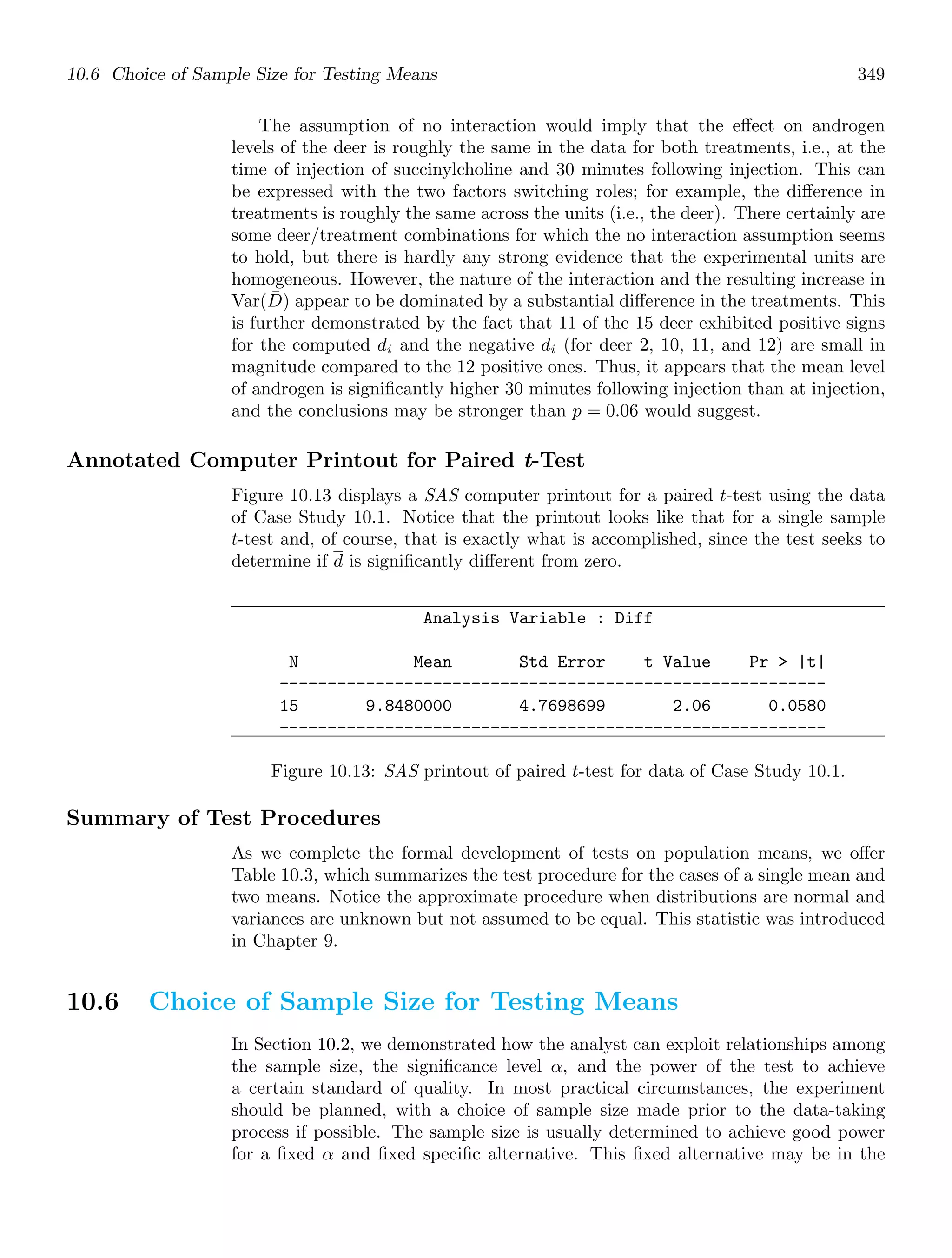 10.6 Choice of Sample Size for Testing Means 349
The assumption of no interaction would imply that the eﬀect on androgen
levels of the deer is roughly the same in the data for both treatments, i.e., at the
time of injection of succinylcholine and 30 minutes following injection. This can
be expressed with the two factors switching roles; for example, the diﬀerence in
treatments is roughly the same across the units (i.e., the deer). There certainly are
some deer/treatment combinations for which the no interaction assumption seems
to hold, but there is hardly any strong evidence that the experimental units are
homogeneous. However, the nature of the interaction and the resulting increase in
Var(D̄) appear to be dominated by a substantial diﬀerence in the treatments. This
is further demonstrated by the fact that 11 of the 15 deer exhibited positive signs
for the computed di and the negative di (for deer 2, 10, 11, and 12) are small in
magnitude compared to the 12 positive ones. Thus, it appears that the mean level
of androgen is signiﬁcantly higher 30 minutes following injection than at injection,
and the conclusions may be stronger than p = 0.06 would suggest.
Annotated Computer Printout for Paired t-Test
Figure 10.13 displays a SAS computer printout for a paired t-test using the data
of Case Study 10.1. Notice that the printout looks like that for a single sample
t-test and, of course, that is exactly what is accomplished, since the test seeks to
determine if d is signiﬁcantly diﬀerent from zero.
Analysis Variable : Diff
N Mean Std Error t Value Pr  |t|
---------------------------------------------------------
15 9.8480000 4.7698699 2.06 0.0580
---------------------------------------------------------
Figure 10.13: SAS printout of paired t-test for data of Case Study 10.1.
Summary of Test Procedures
As we complete the formal development of tests on population means, we oﬀer
Table 10.3, which summarizes the test procedure for the cases of a single mean and
two means. Notice the approximate procedure when distributions are normal and
variances are unknown but not assumed to be equal. This statistic was introduced
in Chapter 9.
10.6 Choice of Sample Size for Testing Means
In Section 10.2, we demonstrated how the analyst can exploit relationships among
the sample size, the signiﬁcance level α, and the power of the test to achieve
a certain standard of quality. In most practical circumstances, the experiment
should be planned, with a choice of sample size made prior to the data-taking
process if possible. The sample size is usually determined to achieve good power
for a ﬁxed α and ﬁxed speciﬁc alternative. This ﬁxed alternative may be in the
 