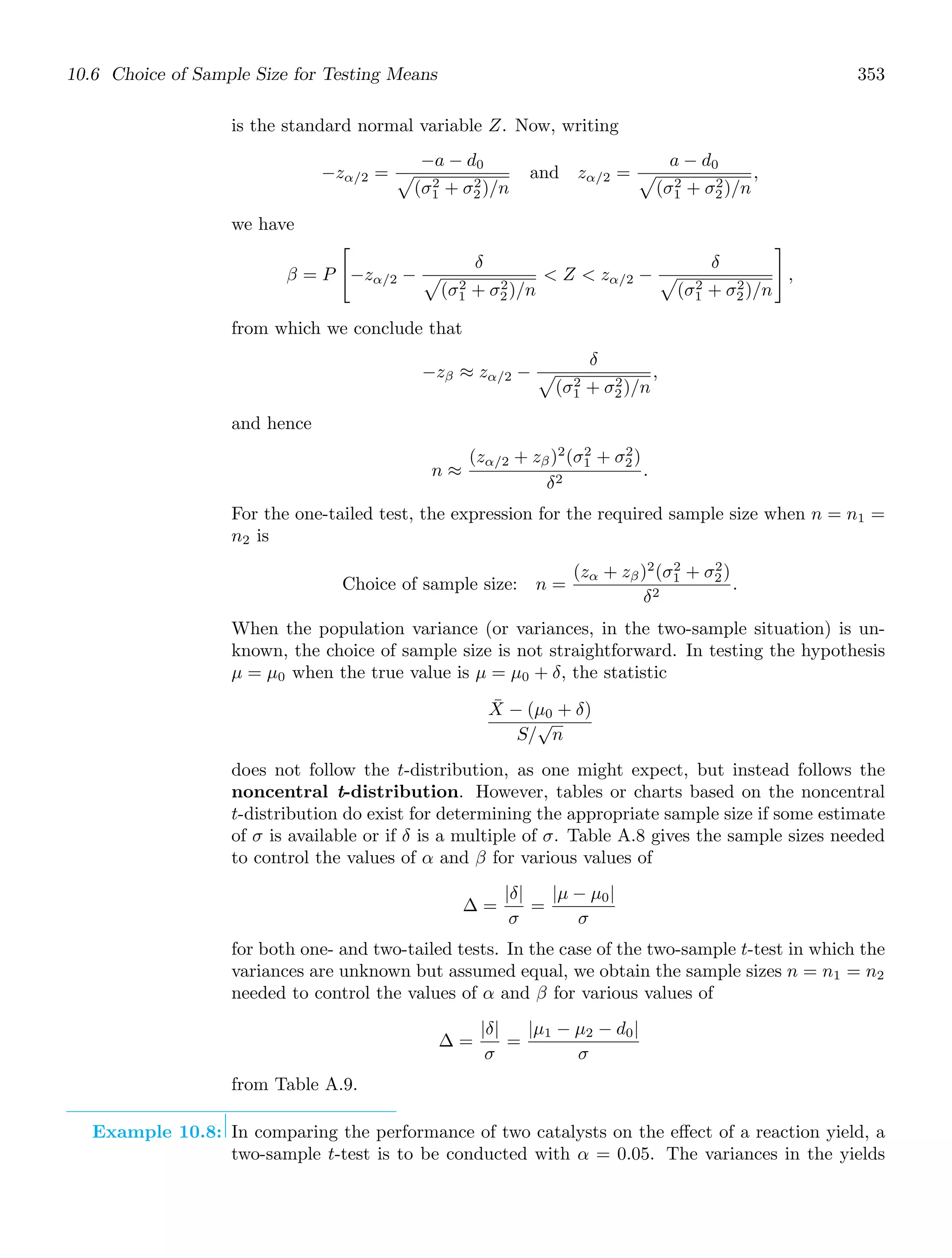 10.6 Choice of Sample Size for Testing Means 353
is the standard normal variable Z. Now, writing
−zα/2 =
−a − d0

(σ2
1 + σ2
2)/n
and zα/2 =
a − d0

(σ2
1 + σ2
2)/n
,
we have
β = P

−zα/2 −
δ

(σ2
1 + σ2
2)/n
 Z  zα/2 −
δ

(σ2
1 + σ2
2)/n

,
from which we conclude that
−zβ ≈ zα/2 −
δ

(σ2
1 + σ2
2)/n
,
and hence
n ≈
(zα/2 + zβ)2
(σ2
1 + σ2
2)
δ2
.
For the one-tailed test, the expression for the required sample size when n = n1 =
n2 is
Choice of sample size: n =
(zα + zβ)2
(σ2
1 + σ2
2)
δ2
.
When the population variance (or variances, in the two-sample situation) is un-
known, the choice of sample size is not straightforward. In testing the hypothesis
μ = μ0 when the true value is μ = μ0 + δ, the statistic
X̄ − (μ0 + δ)
S/
√
n
does not follow the t-distribution, as one might expect, but instead follows the
noncentral t-distribution. However, tables or charts based on the noncentral
t-distribution do exist for determining the appropriate sample size if some estimate
of σ is available or if δ is a multiple of σ. Table A.8 gives the sample sizes needed
to control the values of α and β for various values of
Δ =
|δ|
σ
=
|μ − μ0|
σ
for both one- and two-tailed tests. In the case of the two-sample t-test in which the
variances are unknown but assumed equal, we obtain the sample sizes n = n1 = n2
needed to control the values of α and β for various values of
Δ =
|δ|
σ
=
|μ1 − μ2 − d0|
σ
from Table A.9.
Example 10.8: In comparing the performance of two catalysts on the eﬀect of a reaction yield, a
two-sample t-test is to be conducted with α = 0.05. The variances in the yields
 
