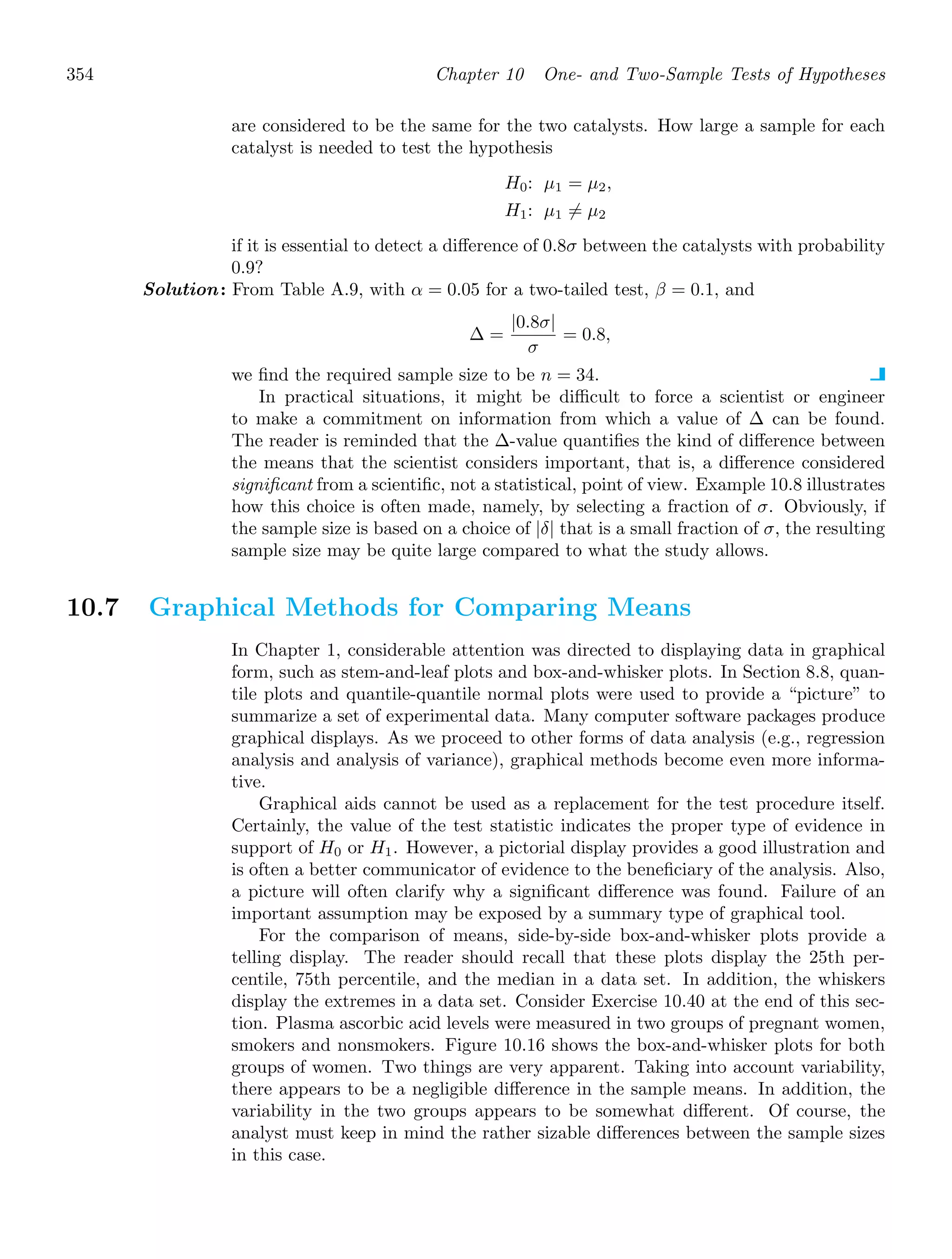 354 Chapter 10 One- and Two-Sample Tests of Hypotheses
are considered to be the same for the two catalysts. How large a sample for each
catalyst is needed to test the hypothesis
H0: μ1 = μ2,
H1: μ1 = μ2
if it is essential to detect a diﬀerence of 0.8σ between the catalysts with probability
0.9?
Solution: From Table A.9, with α = 0.05 for a two-tailed test, β = 0.1, and
Δ =
|0.8σ|
σ
= 0.8,
we ﬁnd the required sample size to be n = 34.
In practical situations, it might be diﬃcult to force a scientist or engineer
to make a commitment on information from which a value of Δ can be found.
The reader is reminded that the Δ-value quantiﬁes the kind of diﬀerence between
the means that the scientist considers important, that is, a diﬀerence considered
signiﬁcant from a scientiﬁc, not a statistical, point of view. Example 10.8 illustrates
how this choice is often made, namely, by selecting a fraction of σ. Obviously, if
the sample size is based on a choice of |δ| that is a small fraction of σ, the resulting
sample size may be quite large compared to what the study allows.
10.7 Graphical Methods for Comparing Means
In Chapter 1, considerable attention was directed to displaying data in graphical
form, such as stem-and-leaf plots and box-and-whisker plots. In Section 8.8, quan-
tile plots and quantile-quantile normal plots were used to provide a “picture” to
summarize a set of experimental data. Many computer software packages produce
graphical displays. As we proceed to other forms of data analysis (e.g., regression
analysis and analysis of variance), graphical methods become even more informa-
tive.
Graphical aids cannot be used as a replacement for the test procedure itself.
Certainly, the value of the test statistic indicates the proper type of evidence in
support of H0 or H1. However, a pictorial display provides a good illustration and
is often a better communicator of evidence to the beneﬁciary of the analysis. Also,
a picture will often clarify why a signiﬁcant diﬀerence was found. Failure of an
important assumption may be exposed by a summary type of graphical tool.
For the comparison of means, side-by-side box-and-whisker plots provide a
telling display. The reader should recall that these plots display the 25th per-
centile, 75th percentile, and the median in a data set. In addition, the whiskers
display the extremes in a data set. Consider Exercise 10.40 at the end of this sec-
tion. Plasma ascorbic acid levels were measured in two groups of pregnant women,
smokers and nonsmokers. Figure 10.16 shows the box-and-whisker plots for both
groups of women. Two things are very apparent. Taking into account variability,
there appears to be a negligible diﬀerence in the sample means. In addition, the
variability in the two groups appears to be somewhat diﬀerent. Of course, the
analyst must keep in mind the rather sizable diﬀerences between the sample sizes
in this case.
 