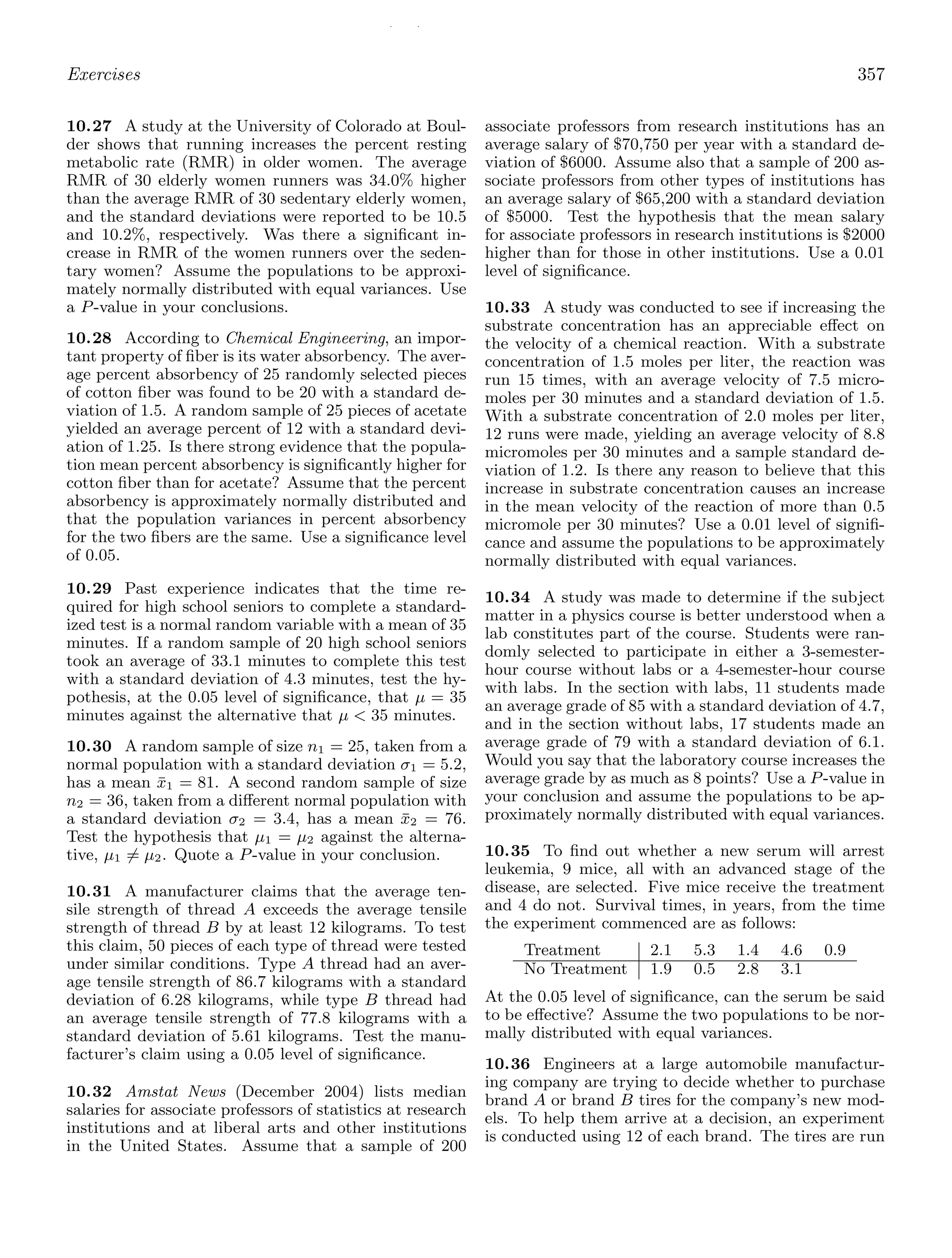 / /
Exercises 357
10.27 A study at the University of Colorado at Boul-
der shows that running increases the percent resting
metabolic rate (RMR) in older women. The average
RMR of 30 elderly women runners was 34.0% higher
than the average RMR of 30 sedentary elderly women,
and the standard deviations were reported to be 10.5
and 10.2%, respectively. Was there a signiﬁcant in-
crease in RMR of the women runners over the seden-
tary women? Assume the populations to be approxi-
mately normally distributed with equal variances. Use
a P-value in your conclusions.
10.28 According to Chemical Engineering, an impor-
tant property of ﬁber is its water absorbency. The aver-
age percent absorbency of 25 randomly selected pieces
of cotton ﬁber was found to be 20 with a standard de-
viation of 1.5. A random sample of 25 pieces of acetate
yielded an average percent of 12 with a standard devi-
ation of 1.25. Is there strong evidence that the popula-
tion mean percent absorbency is signiﬁcantly higher for
cotton ﬁber than for acetate? Assume that the percent
absorbency is approximately normally distributed and
that the population variances in percent absorbency
for the two ﬁbers are the same. Use a signiﬁcance level
of 0.05.
10.29 Past experience indicates that the time re-
quired for high school seniors to complete a standard-
ized test is a normal random variable with a mean of 35
minutes. If a random sample of 20 high school seniors
took an average of 33.1 minutes to complete this test
with a standard deviation of 4.3 minutes, test the hy-
pothesis, at the 0.05 level of signiﬁcance, that μ = 35
minutes against the alternative that μ  35 minutes.
10.30 A random sample of size n1 = 25, taken from a
normal population with a standard deviation σ1 = 5.2,
has a mean x̄1 = 81. A second random sample of size
n2 = 36, taken from a diﬀerent normal population with
a standard deviation σ2 = 3.4, has a mean x̄2 = 76.
Test the hypothesis that μ1 = μ2 against the alterna-
tive, μ1 = μ2. Quote a P-value in your conclusion.
10.31 A manufacturer claims that the average ten-
sile strength of thread A exceeds the average tensile
strength of thread B by at least 12 kilograms. To test
this claim, 50 pieces of each type of thread were tested
under similar conditions. Type A thread had an aver-
age tensile strength of 86.7 kilograms with a standard
deviation of 6.28 kilograms, while type B thread had
an average tensile strength of 77.8 kilograms with a
standard deviation of 5.61 kilograms. Test the manu-
facturer’s claim using a 0.05 level of signiﬁcance.
10.32 Amstat News (December 2004) lists median
salaries for associate professors of statistics at research
institutions and at liberal arts and other institutions
in the United States. Assume that a sample of 200
associate professors from research institutions has an
average salary of $70,750 per year with a standard de-
viation of $6000. Assume also that a sample of 200 as-
sociate professors from other types of institutions has
an average salary of $65,200 with a standard deviation
of $5000. Test the hypothesis that the mean salary
for associate professors in research institutions is $2000
higher than for those in other institutions. Use a 0.01
level of signiﬁcance.
10.33 A study was conducted to see if increasing the
substrate concentration has an appreciable eﬀect on
the velocity of a chemical reaction. With a substrate
concentration of 1.5 moles per liter, the reaction was
run 15 times, with an average velocity of 7.5 micro-
moles per 30 minutes and a standard deviation of 1.5.
With a substrate concentration of 2.0 moles per liter,
12 runs were made, yielding an average velocity of 8.8
micromoles per 30 minutes and a sample standard de-
viation of 1.2. Is there any reason to believe that this
increase in substrate concentration causes an increase
in the mean velocity of the reaction of more than 0.5
micromole per 30 minutes? Use a 0.01 level of signiﬁ-
cance and assume the populations to be approximately
normally distributed with equal variances.
10.34 A study was made to determine if the subject
matter in a physics course is better understood when a
lab constitutes part of the course. Students were ran-
domly selected to participate in either a 3-semester-
hour course without labs or a 4-semester-hour course
with labs. In the section with labs, 11 students made
an average grade of 85 with a standard deviation of 4.7,
and in the section without labs, 17 students made an
average grade of 79 with a standard deviation of 6.1.
Would you say that the laboratory course increases the
average grade by as much as 8 points? Use a P-value in
your conclusion and assume the populations to be ap-
proximately normally distributed with equal variances.
10.35 To ﬁnd out whether a new serum will arrest
leukemia, 9 mice, all with an advanced stage of the
disease, are selected. Five mice receive the treatment
and 4 do not. Survival times, in years, from the time
the experiment commenced are as follows:
Treatment 2.1 5.3 1.4 4.6 0.9
No Treatment 1.9 0.5 2.8 3.1
At the 0.05 level of signiﬁcance, can the serum be said
to be eﬀective? Assume the two populations to be nor-
mally distributed with equal variances.
10.36 Engineers at a large automobile manufactur-
ing company are trying to decide whether to purchase
brand A or brand B tires for the company’s new mod-
els. To help them arrive at a decision, an experiment
is conducted using 12 of each brand. The tires are run
 