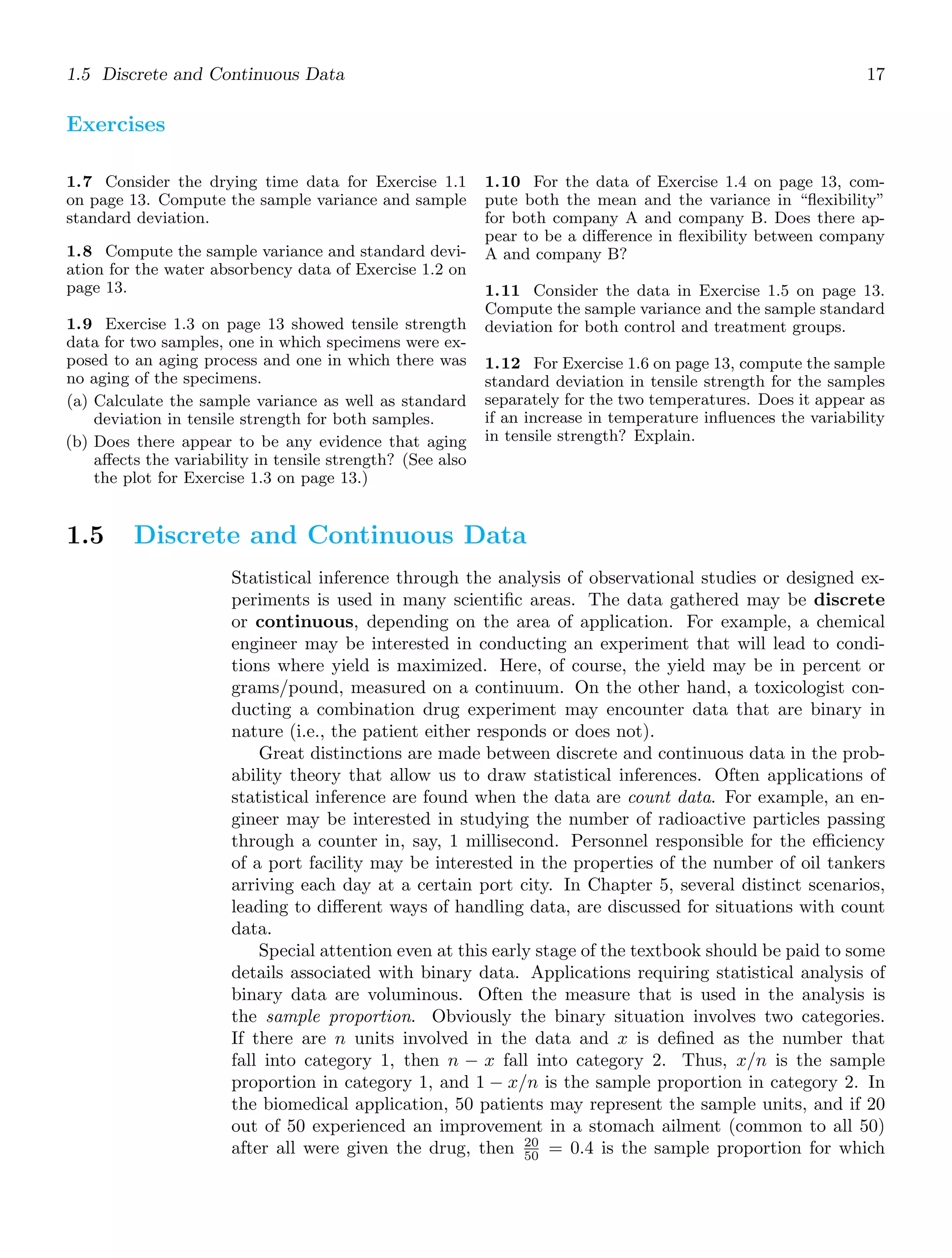 1.5 Discrete and Continuous Data 17
Exercises
1.7 Consider the drying time data for Exercise 1.1
on page 13. Compute the sample variance and sample
standard deviation.
1.8 Compute the sample variance and standard devi-
ation for the water absorbency data of Exercise 1.2 on
page 13.
1.9 Exercise 1.3 on page 13 showed tensile strength
data for two samples, one in which specimens were ex-
posed to an aging process and one in which there was
no aging of the specimens.
(a) Calculate the sample variance as well as standard
deviation in tensile strength for both samples.
(b) Does there appear to be any evidence that aging
aﬀects the variability in tensile strength? (See also
the plot for Exercise 1.3 on page 13.)
1.10 For the data of Exercise 1.4 on page 13, com-
pute both the mean and the variance in “ﬂexibility”
for both company A and company B. Does there ap-
pear to be a diﬀerence in ﬂexibility between company
A and company B?
1.11 Consider the data in Exercise 1.5 on page 13.
Compute the sample variance and the sample standard
deviation for both control and treatment groups.
1.12 For Exercise 1.6 on page 13, compute the sample
standard deviation in tensile strength for the samples
separately for the two temperatures. Does it appear as
if an increase in temperature inﬂuences the variability
in tensile strength? Explain.
1.5 Discrete and Continuous Data
Statistical inference through the analysis of observational studies or designed ex-
periments is used in many scientiﬁc areas. The data gathered may be discrete
or continuous, depending on the area of application. For example, a chemical
engineer may be interested in conducting an experiment that will lead to condi-
tions where yield is maximized. Here, of course, the yield may be in percent or
grams/pound, measured on a continuum. On the other hand, a toxicologist con-
ducting a combination drug experiment may encounter data that are binary in
nature (i.e., the patient either responds or does not).
Great distinctions are made between discrete and continuous data in the prob-
ability theory that allow us to draw statistical inferences. Often applications of
statistical inference are found when the data are count data. For example, an en-
gineer may be interested in studying the number of radioactive particles passing
through a counter in, say, 1 millisecond. Personnel responsible for the eﬃciency
of a port facility may be interested in the properties of the number of oil tankers
arriving each day at a certain port city. In Chapter 5, several distinct scenarios,
leading to diﬀerent ways of handling data, are discussed for situations with count
data.
Special attention even at this early stage of the textbook should be paid to some
details associated with binary data. Applications requiring statistical analysis of
binary data are voluminous. Often the measure that is used in the analysis is
the sample proportion. Obviously the binary situation involves two categories.
If there are n units involved in the data and x is deﬁned as the number that
fall into category 1, then n − x fall into category 2. Thus, x/n is the sample
proportion in category 1, and 1 − x/n is the sample proportion in category 2. In
the biomedical application, 50 patients may represent the sample units, and if 20
out of 50 experienced an improvement in a stomach ailment (common to all 50)
after all were given the drug, then 20
50 = 0.4 is the sample proportion for which
 