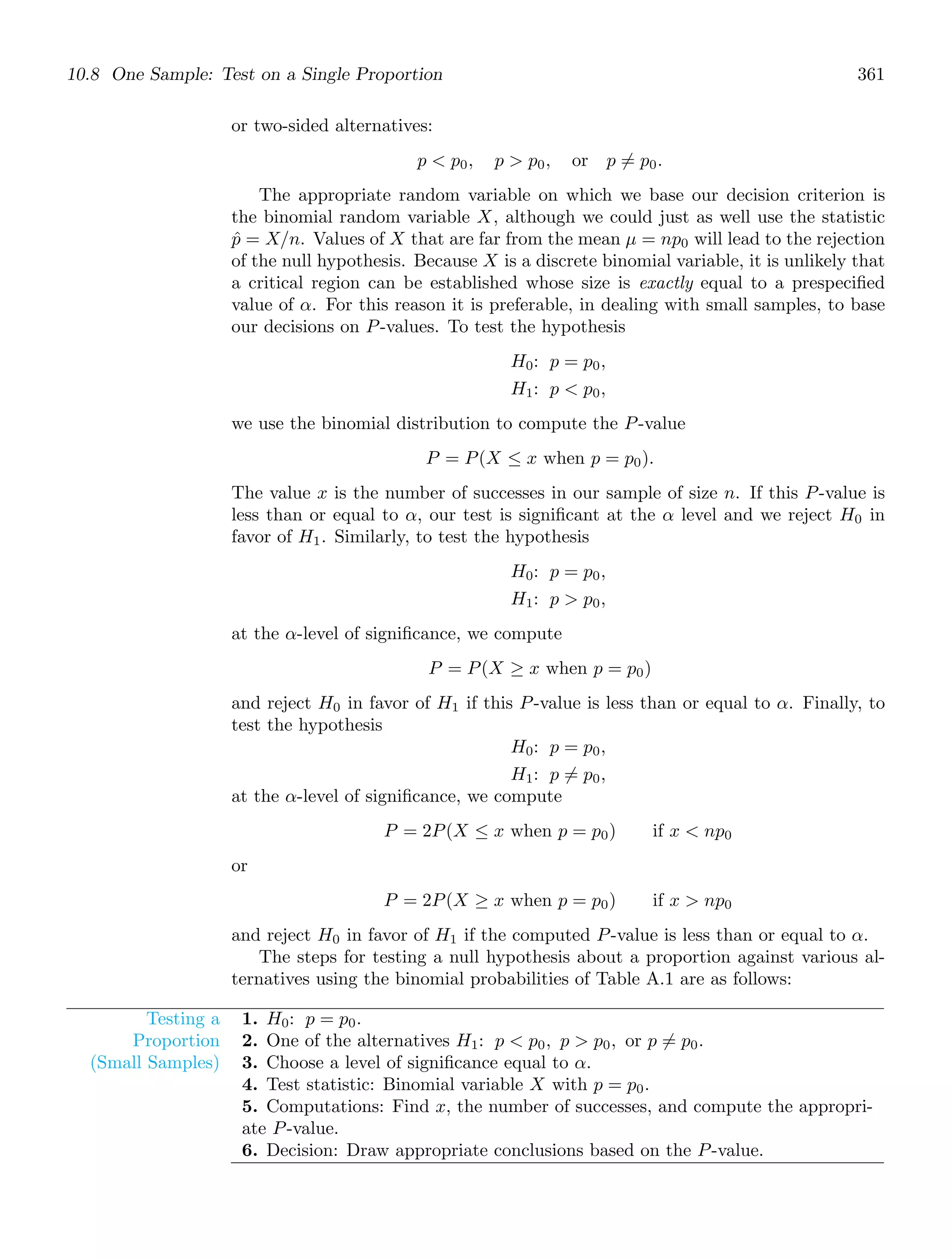 10.8 One Sample: Test on a Single Proportion 361
or two-sided alternatives:
p  p0, p  p0, or p = p0.
The appropriate random variable on which we base our decision criterion is
the binomial random variable X, although we could just as well use the statistic
p̂ = X/n. Values of X that are far from the mean μ = np0 will lead to the rejection
of the null hypothesis. Because X is a discrete binomial variable, it is unlikely that
a critical region can be established whose size is exactly equal to a prespeciﬁed
value of α. For this reason it is preferable, in dealing with small samples, to base
our decisions on P-values. To test the hypothesis
H0: p = p0,
H1: p  p0,
we use the binomial distribution to compute the P-value
P = P(X ≤ x when p = p0).
The value x is the number of successes in our sample of size n. If this P-value is
less than or equal to α, our test is signiﬁcant at the α level and we reject H0 in
favor of H1. Similarly, to test the hypothesis
H0: p = p0,
H1: p  p0,
at the α-level of signiﬁcance, we compute
P = P(X ≥ x when p = p0)
and reject H0 in favor of H1 if this P-value is less than or equal to α. Finally, to
test the hypothesis
H0: p = p0,
H1: p = p0,
at the α-level of signiﬁcance, we compute
P = 2P(X ≤ x when p = p0) if x  np0
or
P = 2P(X ≥ x when p = p0) if x  np0
and reject H0 in favor of H1 if the computed P-value is less than or equal to α.
The steps for testing a null hypothesis about a proportion against various al-
ternatives using the binomial probabilities of Table A.1 are as follows:
Testing a
Proportion
(Small Samples)
1. H0: p = p0.
2. One of the alternatives H1: p  p0, p  p0, or p = p0.
3. Choose a level of signiﬁcance equal to α.
4. Test statistic: Binomial variable X with p = p0.
5. Computations: Find x, the number of successes, and compute the appropri-
ate P-value.
6. Decision: Draw appropriate conclusions based on the P-value.
 