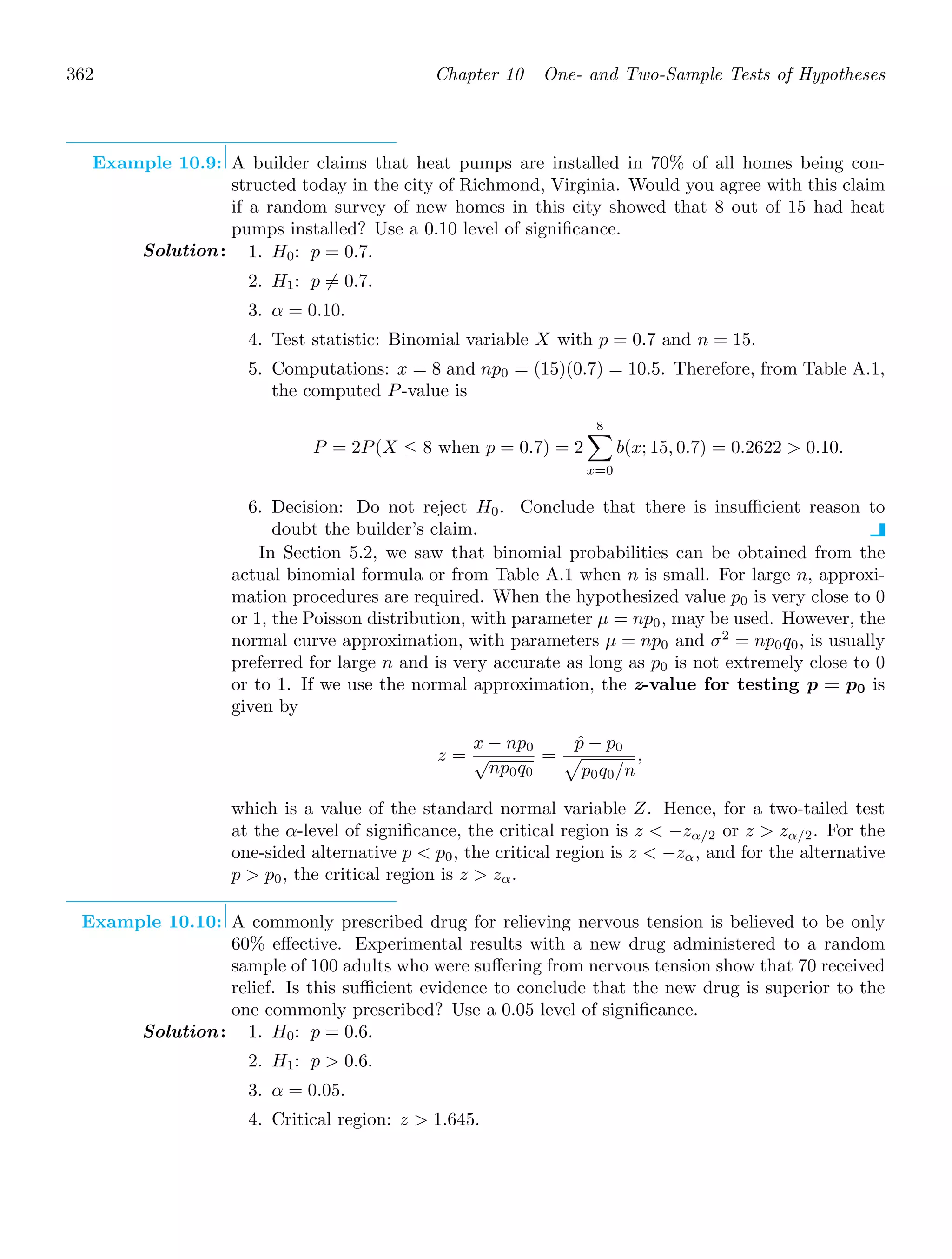 362 Chapter 10 One- and Two-Sample Tests of Hypotheses
Example 10.9: A builder claims that heat pumps are installed in 70% of all homes being con-
structed today in the city of Richmond, Virginia. Would you agree with this claim
if a random survey of new homes in this city showed that 8 out of 15 had heat
pumps installed? Use a 0.10 level of signiﬁcance.
Solution: 1. H0: p = 0.7.
2. H1: p = 0.7.
3. α = 0.10.
4. Test statistic: Binomial variable X with p = 0.7 and n = 15.
5. Computations: x = 8 and np0 = (15)(0.7) = 10.5. Therefore, from Table A.1,
the computed P-value is
P = 2P(X ≤ 8 when p = 0.7) = 2
8

x=0
b(x; 15, 0.7) = 0.2622  0.10.
6. Decision: Do not reject H0. Conclude that there is insuﬃcient reason to
doubt the builder’s claim.
In Section 5.2, we saw that binomial probabilities can be obtained from the
actual binomial formula or from Table A.1 when n is small. For large n, approxi-
mation procedures are required. When the hypothesized value p0 is very close to 0
or 1, the Poisson distribution, with parameter μ = np0, may be used. However, the
normal curve approximation, with parameters μ = np0 and σ2
= np0q0, is usually
preferred for large n and is very accurate as long as p0 is not extremely close to 0
or to 1. If we use the normal approximation, the z-value for testing p = p0 is
given by
z =
x − np0
√
np0q0
=
p̂ − p0

p0q0/n
,
which is a value of the standard normal variable Z. Hence, for a two-tailed test
at the α-level of signiﬁcance, the critical region is z  −zα/2 or z  zα/2. For the
one-sided alternative p  p0, the critical region is z  −zα, and for the alternative
p  p0, the critical region is z  zα.
Example 10.10: A commonly prescribed drug for relieving nervous tension is believed to be only
60% eﬀective. Experimental results with a new drug administered to a random
sample of 100 adults who were suﬀering from nervous tension show that 70 received
relief. Is this suﬃcient evidence to conclude that the new drug is superior to the
one commonly prescribed? Use a 0.05 level of signiﬁcance.
Solution: 1. H0: p = 0.6.
2. H1: p  0.6.
3. α = 0.05.
4. Critical region: z  1.645.
 