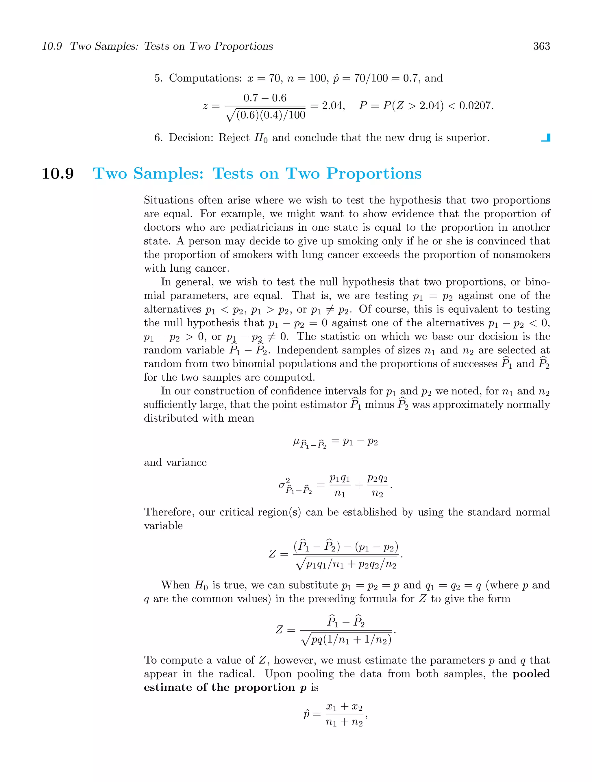 10.9 Two Samples: Tests on Two Proportions 363
5. Computations: x = 70, n = 100, p̂ = 70/100 = 0.7, and
z =
0.7 − 0.6

(0.6)(0.4)/100
= 2.04, P = P(Z  2.04)  0.0207.
6. Decision: Reject H0 and conclude that the new drug is superior.
10.9 Two Samples: Tests on Two Proportions
Situations often arise where we wish to test the hypothesis that two proportions
are equal. For example, we might want to show evidence that the proportion of
doctors who are pediatricians in one state is equal to the proportion in another
state. A person may decide to give up smoking only if he or she is convinced that
the proportion of smokers with lung cancer exceeds the proportion of nonsmokers
with lung cancer.
In general, we wish to test the null hypothesis that two proportions, or bino-
mial parameters, are equal. That is, we are testing p1 = p2 against one of the
alternatives p1  p2, p1  p2, or p1 = p2. Of course, this is equivalent to testing
the null hypothesis that p1 − p2 = 0 against one of the alternatives p1 − p2  0,
p1 − p2  0, or p1 − p2 = 0. The statistic on which we base our decision is the
random variable +
P1 − +
P2. Independent samples of sizes n1 and n2 are selected at
random from two binomial populations and the proportions of successes +
P1 and +
P2
for the two samples are computed.
In our construction of conﬁdence intervals for p1 and p2 we noted, for n1 and n2
suﬃciently large, that the point estimator +
P1 minus +
P2 was approximately normally
distributed with mean
μ
P1− 
P2
= p1 − p2
and variance
σ2

P1− 
P2
=
p1q1
n1
+
p2q2
n2
.
Therefore, our critical region(s) can be established by using the standard normal
variable
Z =
( +
P1 − +
P2) − (p1 − p2)

p1q1/n1 + p2q2/n2
.
When H0 is true, we can substitute p1 = p2 = p and q1 = q2 = q (where p and
q are the common values) in the preceding formula for Z to give the form
Z =
+
P1 − +
P2

pq(1/n1 + 1/n2)
.
To compute a value of Z, however, we must estimate the parameters p and q that
appear in the radical. Upon pooling the data from both samples, the pooled
estimate of the proportion p is
p̂ =
x1 + x2
n1 + n2
,
 