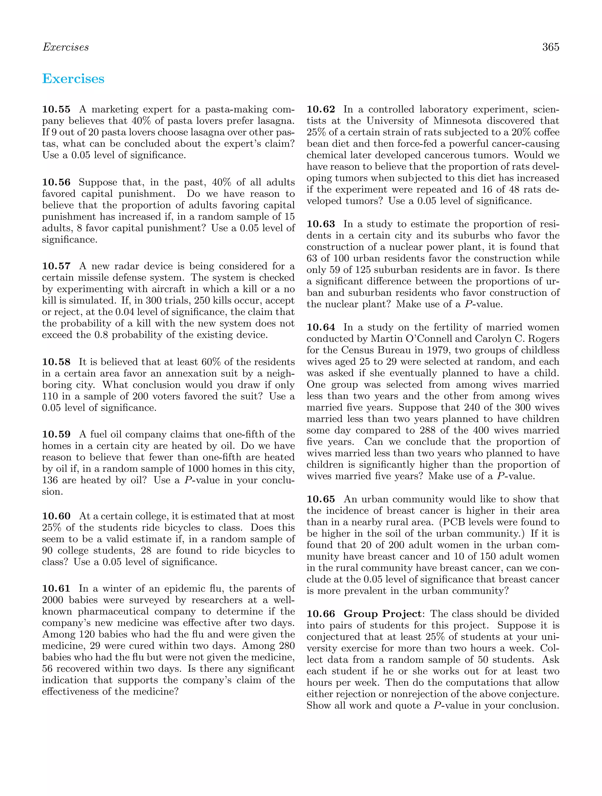 Exercises 365
Exercises
10.55 A marketing expert for a pasta-making com-
pany believes that 40% of pasta lovers prefer lasagna.
If 9 out of 20 pasta lovers choose lasagna over other pas-
tas, what can be concluded about the expert’s claim?
Use a 0.05 level of signiﬁcance.
10.56 Suppose that, in the past, 40% of all adults
favored capital punishment. Do we have reason to
believe that the proportion of adults favoring capital
punishment has increased if, in a random sample of 15
adults, 8 favor capital punishment? Use a 0.05 level of
signiﬁcance.
10.57 A new radar device is being considered for a
certain missile defense system. The system is checked
by experimenting with aircraft in which a kill or a no
kill is simulated. If, in 300 trials, 250 kills occur, accept
or reject, at the 0.04 level of signiﬁcance, the claim that
the probability of a kill with the new system does not
exceed the 0.8 probability of the existing device.
10.58 It is believed that at least 60% of the residents
in a certain area favor an annexation suit by a neigh-
boring city. What conclusion would you draw if only
110 in a sample of 200 voters favored the suit? Use a
0.05 level of signiﬁcance.
10.59 A fuel oil company claims that one-ﬁfth of the
homes in a certain city are heated by oil. Do we have
reason to believe that fewer than one-ﬁfth are heated
by oil if, in a random sample of 1000 homes in this city,
136 are heated by oil? Use a P-value in your conclu-
sion.
10.60 At a certain college, it is estimated that at most
25% of the students ride bicycles to class. Does this
seem to be a valid estimate if, in a random sample of
90 college students, 28 are found to ride bicycles to
class? Use a 0.05 level of signiﬁcance.
10.61 In a winter of an epidemic ﬂu, the parents of
2000 babies were surveyed by researchers at a well-
known pharmaceutical company to determine if the
company’s new medicine was eﬀective after two days.
Among 120 babies who had the ﬂu and were given the
medicine, 29 were cured within two days. Among 280
babies who had the ﬂu but were not given the medicine,
56 recovered within two days. Is there any signiﬁcant
indication that supports the company’s claim of the
eﬀectiveness of the medicine?
10.62 In a controlled laboratory experiment, scien-
tists at the University of Minnesota discovered that
25% of a certain strain of rats subjected to a 20% coﬀee
bean diet and then force-fed a powerful cancer-causing
chemical later developed cancerous tumors. Would we
have reason to believe that the proportion of rats devel-
oping tumors when subjected to this diet has increased
if the experiment were repeated and 16 of 48 rats de-
veloped tumors? Use a 0.05 level of signiﬁcance.
10.63 In a study to estimate the proportion of resi-
dents in a certain city and its suburbs who favor the
construction of a nuclear power plant, it is found that
63 of 100 urban residents favor the construction while
only 59 of 125 suburban residents are in favor. Is there
a signiﬁcant diﬀerence between the proportions of ur-
ban and suburban residents who favor construction of
the nuclear plant? Make use of a P-value.
10.64 In a study on the fertility of married women
conducted by Martin O’Connell and Carolyn C. Rogers
for the Census Bureau in 1979, two groups of childless
wives aged 25 to 29 were selected at random, and each
was asked if she eventually planned to have a child.
One group was selected from among wives married
less than two years and the other from among wives
married ﬁve years. Suppose that 240 of the 300 wives
married less than two years planned to have children
some day compared to 288 of the 400 wives married
ﬁve years. Can we conclude that the proportion of
wives married less than two years who planned to have
children is signiﬁcantly higher than the proportion of
wives married ﬁve years? Make use of a P-value.
10.65 An urban community would like to show that
the incidence of breast cancer is higher in their area
than in a nearby rural area. (PCB levels were found to
be higher in the soil of the urban community.) If it is
found that 20 of 200 adult women in the urban com-
munity have breast cancer and 10 of 150 adult women
in the rural community have breast cancer, can we con-
clude at the 0.05 level of signiﬁcance that breast cancer
is more prevalent in the urban community?
10.66 Group Project: The class should be divided
into pairs of students for this project. Suppose it is
conjectured that at least 25% of students at your uni-
versity exercise for more than two hours a week. Col-
lect data from a random sample of 50 students. Ask
each student if he or she works out for at least two
hours per week. Then do the computations that allow
either rejection or nonrejection of the above conjecture.
Show all work and quote a P-value in your conclusion.
 