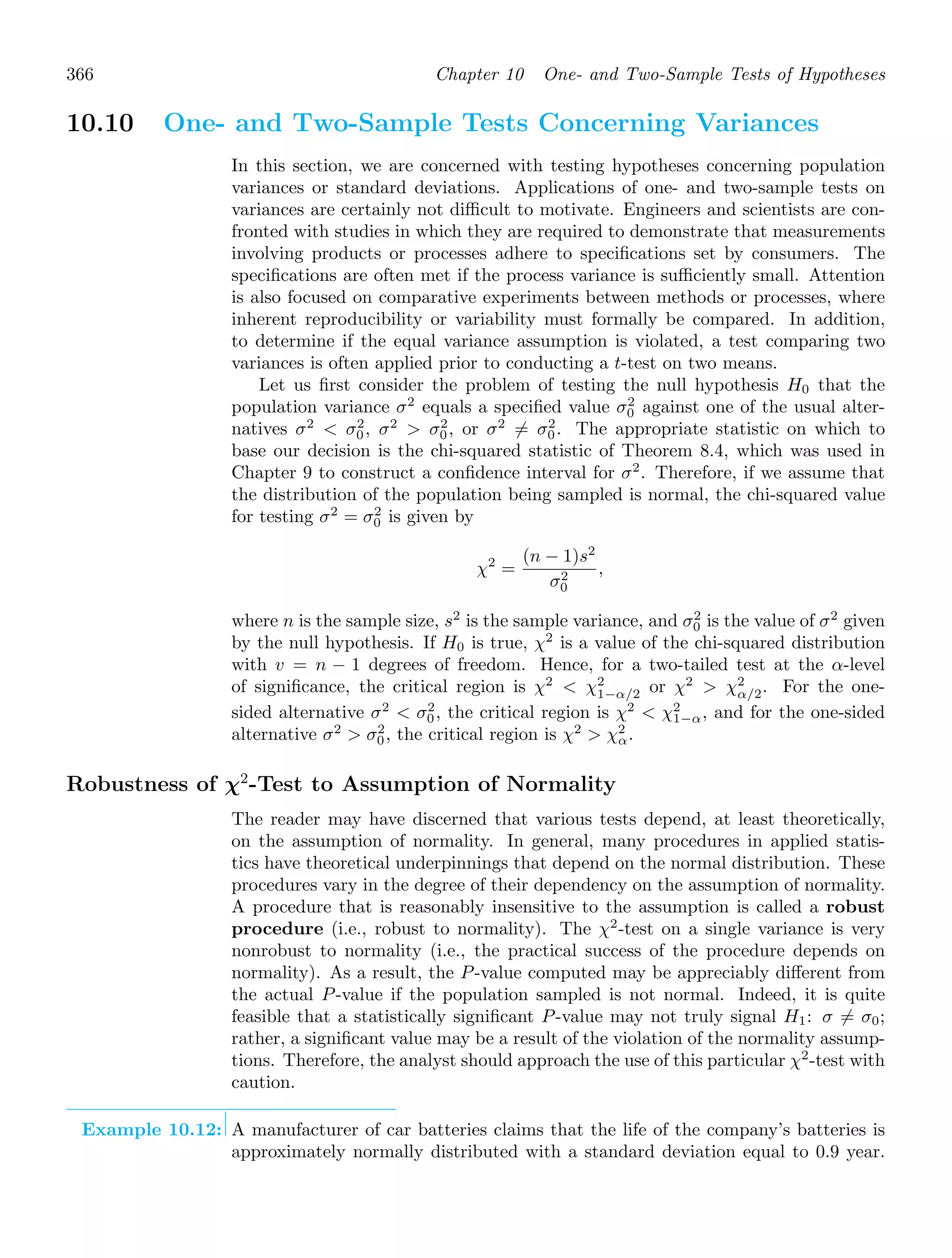 366 Chapter 10 One- and Two-Sample Tests of Hypotheses
10.10 One- and Two-Sample Tests Concerning Variances
In this section, we are concerned with testing hypotheses concerning population
variances or standard deviations. Applications of one- and two-sample tests on
variances are certainly not diﬃcult to motivate. Engineers and scientists are con-
fronted with studies in which they are required to demonstrate that measurements
involving products or processes adhere to speciﬁcations set by consumers. The
speciﬁcations are often met if the process variance is suﬃciently small. Attention
is also focused on comparative experiments between methods or processes, where
inherent reproducibility or variability must formally be compared. In addition,
to determine if the equal variance assumption is violated, a test comparing two
variances is often applied prior to conducting a t-test on two means.
Let us ﬁrst consider the problem of testing the null hypothesis H0 that the
population variance σ2
equals a speciﬁed value σ2
0 against one of the usual alter-
natives σ2
 σ2
0, σ2
 σ2
0, or σ2
= σ2
0. The appropriate statistic on which to
base our decision is the chi-squared statistic of Theorem 8.4, which was used in
Chapter 9 to construct a conﬁdence interval for σ2
. Therefore, if we assume that
the distribution of the population being sampled is normal, the chi-squared value
for testing σ2
= σ2
0 is given by
χ2
=
(n − 1)s2
σ2
0
,
where n is the sample size, s2
is the sample variance, and σ2
0 is the value of σ2
given
by the null hypothesis. If H0 is true, χ2
is a value of the chi-squared distribution
with v = n − 1 degrees of freedom. Hence, for a two-tailed test at the α-level
of signiﬁcance, the critical region is χ2
 χ2
1−α/2 or χ2
 χ2
α/2. For the one-
sided alternative σ2
 σ2
0, the critical region is χ2
 χ2
1−α, and for the one-sided
alternative σ2
 σ2
0, the critical region is χ2
 χ2
α.
Robustness of χ2
-Test to Assumption of Normality
The reader may have discerned that various tests depend, at least theoretically,
on the assumption of normality. In general, many procedures in applied statis-
tics have theoretical underpinnings that depend on the normal distribution. These
procedures vary in the degree of their dependency on the assumption of normality.
A procedure that is reasonably insensitive to the assumption is called a robust
procedure (i.e., robust to normality). The χ2
-test on a single variance is very
nonrobust to normality (i.e., the practical success of the procedure depends on
normality). As a result, the P-value computed may be appreciably diﬀerent from
the actual P-value if the population sampled is not normal. Indeed, it is quite
feasible that a statistically signiﬁcant P-value may not truly signal H1: σ = σ0;
rather, a signiﬁcant value may be a result of the violation of the normality assump-
tions. Therefore, the analyst should approach the use of this particular χ2
-test with
caution.
Example 10.12: A manufacturer of car batteries claims that the life of the company’s batteries is
approximately normally distributed with a standard deviation equal to 0.9 year.
 