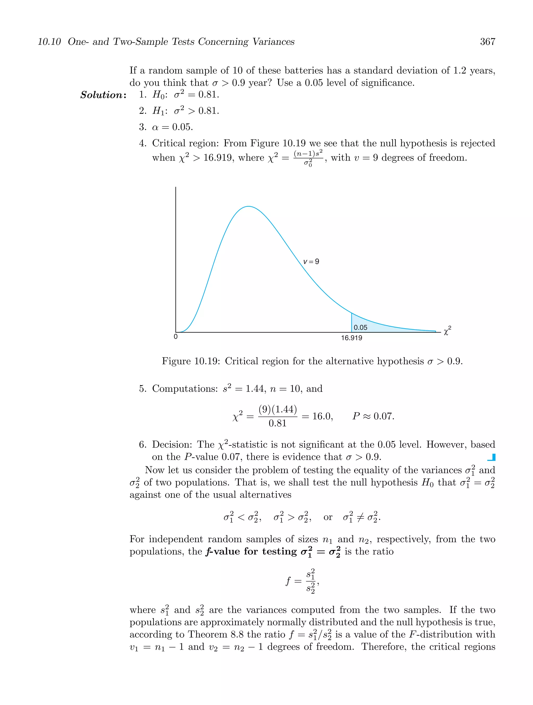 10.10 One- and Two-Sample Tests Concerning Variances 367
If a random sample of 10 of these batteries has a standard deviation of 1.2 years,
do you think that σ  0.9 year? Use a 0.05 level of signiﬁcance.
Solution: 1. H0: σ2
= 0.81.
2. H1: σ2
 0.81.
3. α = 0.05.
4. Critical region: From Figure 10.19 we see that the null hypothesis is rejected
when χ2
 16.919, where χ2
= (n−1)s2
σ2
0
, with v = 9 degrees of freedom.
0 16.919
χ2
v = 9
0.05
Figure 10.19: Critical region for the alternative hypothesis σ  0.9.
5. Computations: s2
= 1.44, n = 10, and
χ2
=
(9)(1.44)
0.81
= 16.0, P ≈ 0.07.
6. Decision: The χ2
-statistic is not signiﬁcant at the 0.05 level. However, based
on the P-value 0.07, there is evidence that σ  0.9.
Now let us consider the problem of testing the equality of the variances σ2
1 and
σ2
2 of two populations. That is, we shall test the null hypothesis H0 that σ2
1 = σ2
2
against one of the usual alternatives
σ2
1  σ2
2, σ2
1  σ2
2, or σ2
1 = σ2
2.
For independent random samples of sizes n1 and n2, respectively, from the two
populations, the f-value for testing σ2
1 = σ2
2 is the ratio
f =
s2
1
s2
2
,
where s2
1 and s2
2 are the variances computed from the two samples. If the two
populations are approximately normally distributed and the null hypothesis is true,
according to Theorem 8.8 the ratio f = s2
1/s2
2 is a value of the F-distribution with
v1 = n1 − 1 and v2 = n2 − 1 degrees of freedom. Therefore, the critical regions
 