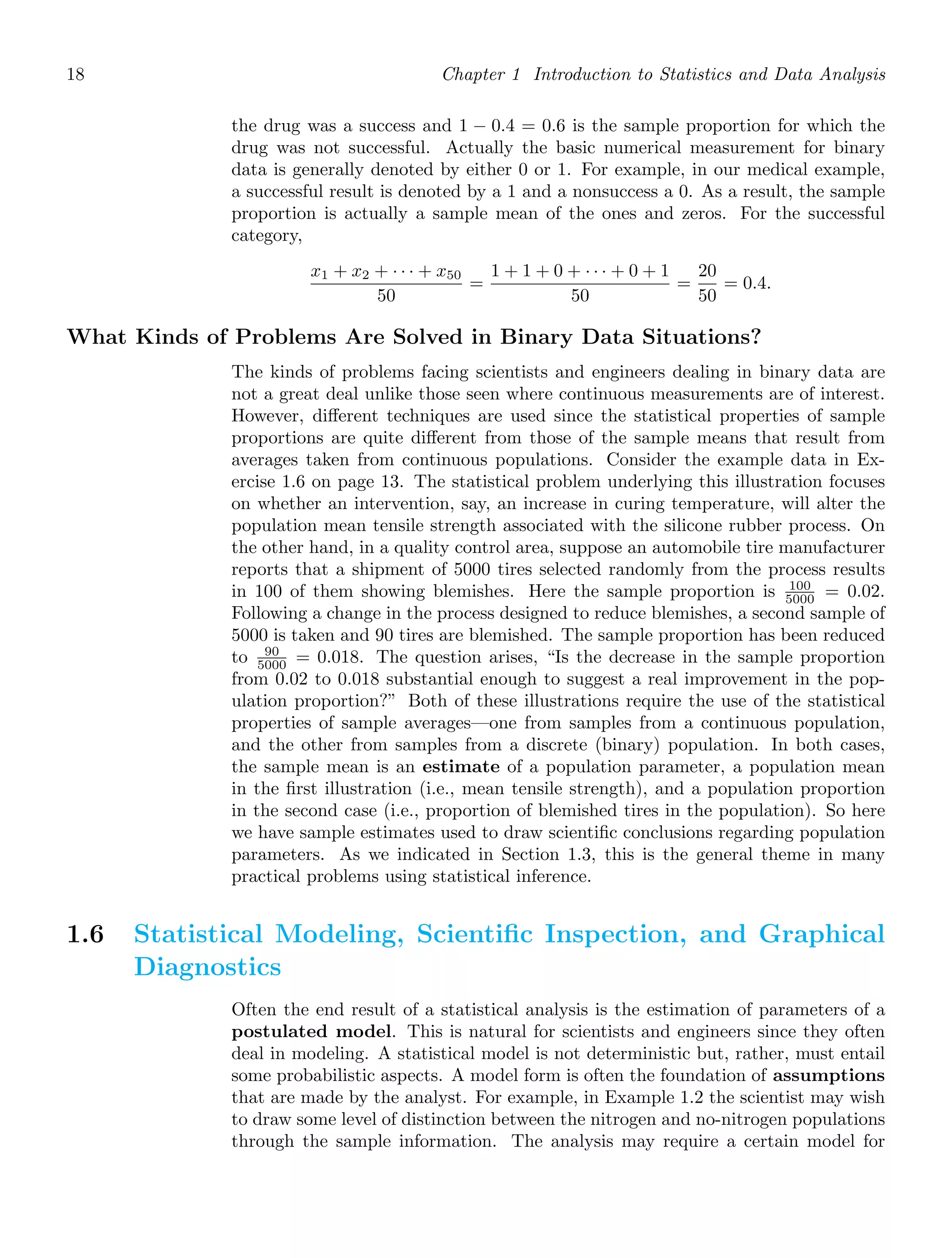 18 Chapter 1 Introduction to Statistics and Data Analysis
the drug was a success and 1 − 0.4 = 0.6 is the sample proportion for which the
drug was not successful. Actually the basic numerical measurement for binary
data is generally denoted by either 0 or 1. For example, in our medical example,
a successful result is denoted by a 1 and a nonsuccess a 0. As a result, the sample
proportion is actually a sample mean of the ones and zeros. For the successful
category,
x1 + x2 + · · · + x50
50
=
1 + 1 + 0 + · · · + 0 + 1
50
=
20
50
= 0.4.
What Kinds of Problems Are Solved in Binary Data Situations?
The kinds of problems facing scientists and engineers dealing in binary data are
not a great deal unlike those seen where continuous measurements are of interest.
However, diﬀerent techniques are used since the statistical properties of sample
proportions are quite diﬀerent from those of the sample means that result from
averages taken from continuous populations. Consider the example data in Ex-
ercise 1.6 on page 13. The statistical problem underlying this illustration focuses
on whether an intervention, say, an increase in curing temperature, will alter the
population mean tensile strength associated with the silicone rubber process. On
the other hand, in a quality control area, suppose an automobile tire manufacturer
reports that a shipment of 5000 tires selected randomly from the process results
in 100 of them showing blemishes. Here the sample proportion is 100
5000 = 0.02.
Following a change in the process designed to reduce blemishes, a second sample of
5000 is taken and 90 tires are blemished. The sample proportion has been reduced
to 90
5000 = 0.018. The question arises, “Is the decrease in the sample proportion
from 0.02 to 0.018 substantial enough to suggest a real improvement in the pop-
ulation proportion?” Both of these illustrations require the use of the statistical
properties of sample averages—one from samples from a continuous population,
and the other from samples from a discrete (binary) population. In both cases,
the sample mean is an estimate of a population parameter, a population mean
in the ﬁrst illustration (i.e., mean tensile strength), and a population proportion
in the second case (i.e., proportion of blemished tires in the population). So here
we have sample estimates used to draw scientiﬁc conclusions regarding population
parameters. As we indicated in Section 1.3, this is the general theme in many
practical problems using statistical inference.
1.6 Statistical Modeling, Scientiﬁc Inspection, and Graphical
Diagnostics
Often the end result of a statistical analysis is the estimation of parameters of a
postulated model. This is natural for scientists and engineers since they often
deal in modeling. A statistical model is not deterministic but, rather, must entail
some probabilistic aspects. A model form is often the foundation of assumptions
that are made by the analyst. For example, in Example 1.2 the scientist may wish
to draw some level of distinction between the nitrogen and no-nitrogen populations
through the sample information. The analysis may require a certain model for
 