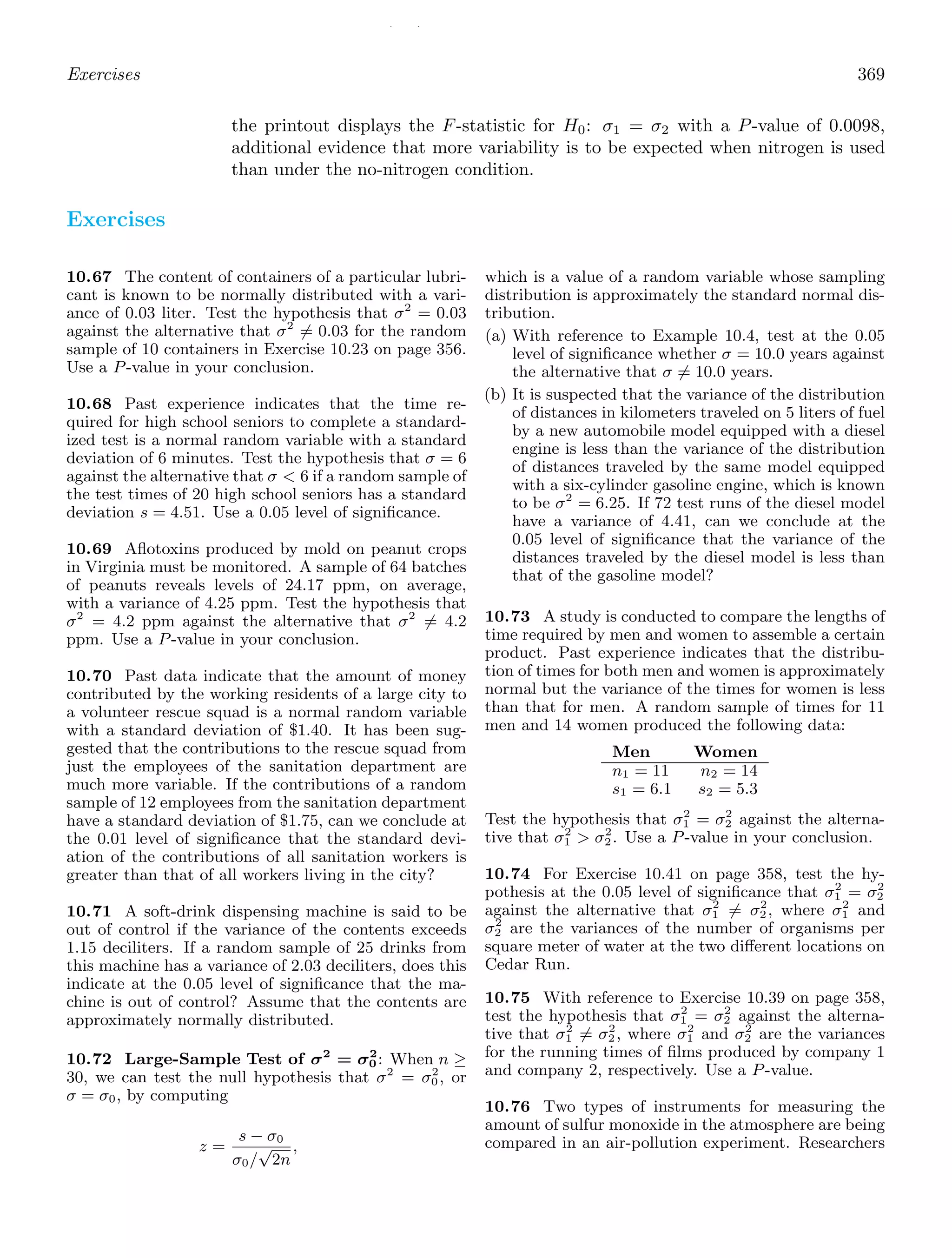 / /
Exercises 369
the printout displays the F-statistic for H0: σ1 = σ2 with a P-value of 0.0098,
additional evidence that more variability is to be expected when nitrogen is used
than under the no-nitrogen condition.
Exercises
10.67 The content of containers of a particular lubri-
cant is known to be normally distributed with a vari-
ance of 0.03 liter. Test the hypothesis that σ2
= 0.03
against the alternative that σ2
= 0.03 for the random
sample of 10 containers in Exercise 10.23 on page 356.
Use a P-value in your conclusion.
10.68 Past experience indicates that the time re-
quired for high school seniors to complete a standard-
ized test is a normal random variable with a standard
deviation of 6 minutes. Test the hypothesis that σ = 6
against the alternative that σ  6 if a random sample of
the test times of 20 high school seniors has a standard
deviation s = 4.51. Use a 0.05 level of signiﬁcance.
10.69 Aﬂotoxins produced by mold on peanut crops
in Virginia must be monitored. A sample of 64 batches
of peanuts reveals levels of 24.17 ppm, on average,
with a variance of 4.25 ppm. Test the hypothesis that
σ2
= 4.2 ppm against the alternative that σ2
= 4.2
ppm. Use a P-value in your conclusion.
10.70 Past data indicate that the amount of money
contributed by the working residents of a large city to
a volunteer rescue squad is a normal random variable
with a standard deviation of $1.40. It has been sug-
gested that the contributions to the rescue squad from
just the employees of the sanitation department are
much more variable. If the contributions of a random
sample of 12 employees from the sanitation department
have a standard deviation of $1.75, can we conclude at
the 0.01 level of signiﬁcance that the standard devi-
ation of the contributions of all sanitation workers is
greater than that of all workers living in the city?
10.71 A soft-drink dispensing machine is said to be
out of control if the variance of the contents exceeds
1.15 deciliters. If a random sample of 25 drinks from
this machine has a variance of 2.03 deciliters, does this
indicate at the 0.05 level of signiﬁcance that the ma-
chine is out of control? Assume that the contents are
approximately normally distributed.
10.72 Large-Sample Test of σ2
= σ2
0: When n ≥
30, we can test the null hypothesis that σ2
= σ2
0, or
σ = σ0, by computing
z =
s − σ0
σ0/
√
2n
,
which is a value of a random variable whose sampling
distribution is approximately the standard normal dis-
tribution.
(a) With reference to Example 10.4, test at the 0.05
level of signiﬁcance whether σ = 10.0 years against
the alternative that σ = 10.0 years.
(b) It is suspected that the variance of the distribution
of distances in kilometers traveled on 5 liters of fuel
by a new automobile model equipped with a diesel
engine is less than the variance of the distribution
of distances traveled by the same model equipped
with a six-cylinder gasoline engine, which is known
to be σ2
= 6.25. If 72 test runs of the diesel model
have a variance of 4.41, can we conclude at the
0.05 level of signiﬁcance that the variance of the
distances traveled by the diesel model is less than
that of the gasoline model?
10.73 A study is conducted to compare the lengths of
time required by men and women to assemble a certain
product. Past experience indicates that the distribu-
tion of times for both men and women is approximately
normal but the variance of the times for women is less
than that for men. A random sample of times for 11
men and 14 women produced the following data:
Men Women
n1 = 11 n2 = 14
s1 = 6.1 s2 = 5.3
Test the hypothesis that σ2
1 = σ2
2 against the alterna-
tive that σ2
1  σ2
2. Use a P-value in your conclusion.
10.74 For Exercise 10.41 on page 358, test the hy-
pothesis at the 0.05 level of signiﬁcance that σ2
1 = σ2
2
against the alternative that σ2
1 = σ2
2, where σ2
1 and
σ2
2 are the variances of the number of organisms per
square meter of water at the two diﬀerent locations on
Cedar Run.
10.75 With reference to Exercise 10.39 on page 358,
test the hypothesis that σ2
1 = σ2
2 against the alterna-
tive that σ2
1 = σ2
2, where σ2
1 and σ2
2 are the variances
for the running times of ﬁlms produced by company 1
and company 2, respectively. Use a P-value.
10.76 Two types of instruments for measuring the
amount of sulfur monoxide in the atmosphere are being
compared in an air-pollution experiment. Researchers
 