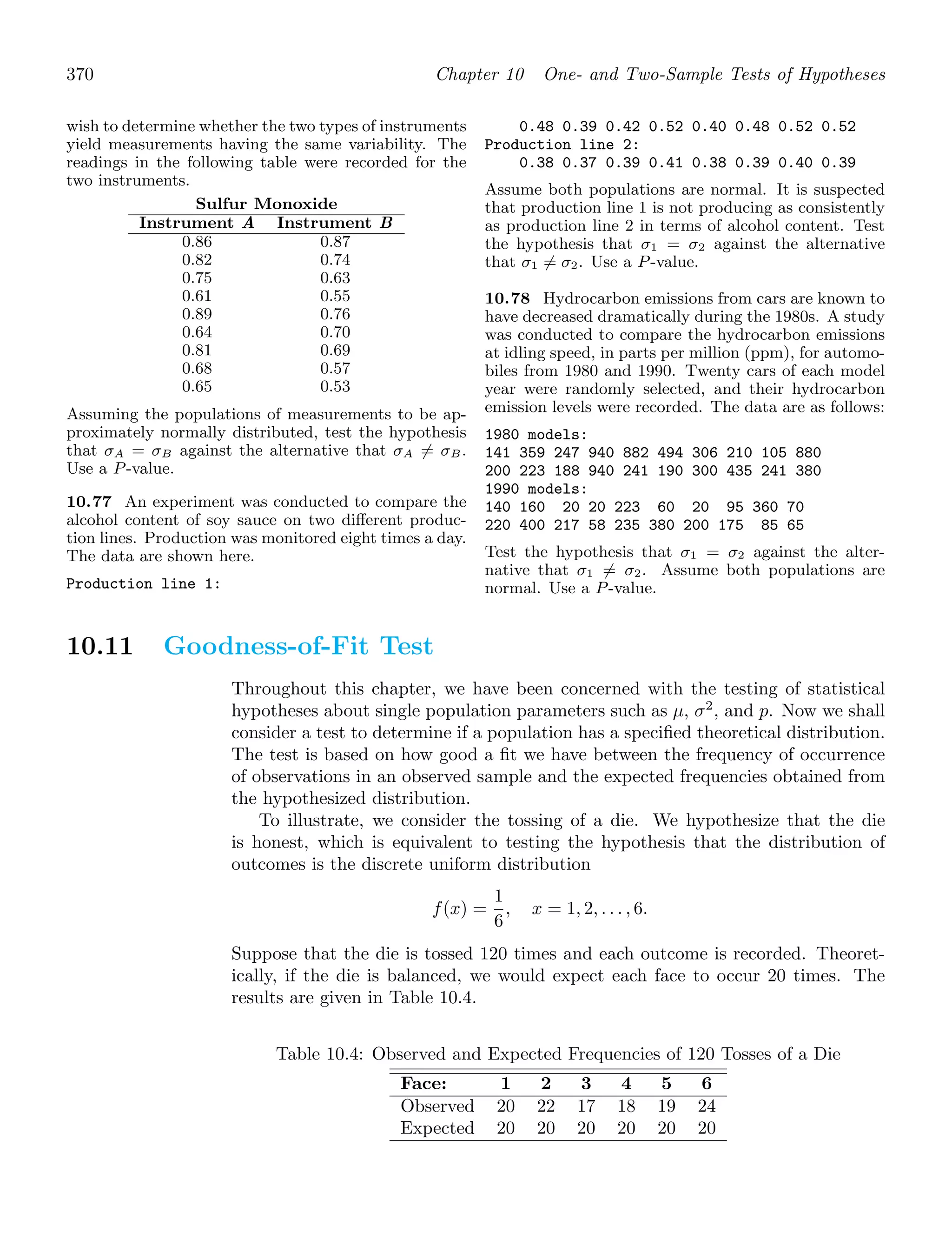 370 Chapter 10 One- and Two-Sample Tests of Hypotheses
wish to determine whether the two types of instruments
yield measurements having the same variability. The
readings in the following table were recorded for the
two instruments.
Sulfur Monoxide
Instrument A Instrument B
0.86 0.87
0.82 0.74
0.75 0.63
0.61 0.55
0.89 0.76
0.64 0.70
0.81 0.69
0.68 0.57
0.65 0.53
Assuming the populations of measurements to be ap-
proximately normally distributed, test the hypothesis
that σA = σB against the alternative that σA = σB.
Use a P-value.
10.77 An experiment was conducted to compare the
alcohol content of soy sauce on two diﬀerent produc-
tion lines. Production was monitored eight times a day.
The data are shown here.
Production line 1:
0.48 0.39 0.42 0.52 0.40 0.48 0.52 0.52
Production line 2:
0.38 0.37 0.39 0.41 0.38 0.39 0.40 0.39
Assume both populations are normal. It is suspected
that production line 1 is not producing as consistently
as production line 2 in terms of alcohol content. Test
the hypothesis that σ1 = σ2 against the alternative
that σ1 = σ2. Use a P-value.
10.78 Hydrocarbon emissions from cars are known to
have decreased dramatically during the 1980s. A study
was conducted to compare the hydrocarbon emissions
at idling speed, in parts per million (ppm), for automo-
biles from 1980 and 1990. Twenty cars of each model
year were randomly selected, and their hydrocarbon
emission levels were recorded. The data are as follows:
1980 models:
141 359 247 940 882 494 306 210 105 880
200 223 188 940 241 190 300 435 241 380
1990 models:
140 160 20 20 223 60 20 95 360 70
220 400 217 58 235 380 200 175 85 65
Test the hypothesis that σ1 = σ2 against the alter-
native that σ1 = σ2. Assume both populations are
normal. Use a P-value.
10.11 Goodness-of-Fit Test
Throughout this chapter, we have been concerned with the testing of statistical
hypotheses about single population parameters such as μ, σ2
, and p. Now we shall
consider a test to determine if a population has a speciﬁed theoretical distribution.
The test is based on how good a ﬁt we have between the frequency of occurrence
of observations in an observed sample and the expected frequencies obtained from
the hypothesized distribution.
To illustrate, we consider the tossing of a die. We hypothesize that the die
is honest, which is equivalent to testing the hypothesis that the distribution of
outcomes is the discrete uniform distribution
f(x) =
1
6
, x = 1, 2, . . . , 6.
Suppose that the die is tossed 120 times and each outcome is recorded. Theoret-
ically, if the die is balanced, we would expect each face to occur 20 times. The
results are given in Table 10.4.
Table 10.4: Observed and Expected Frequencies of 120 Tosses of a Die
Face: 1 2 3 4 5 6
Observed 20 22 17 18 19 24
Expected 20 20 20 20 20 20
 