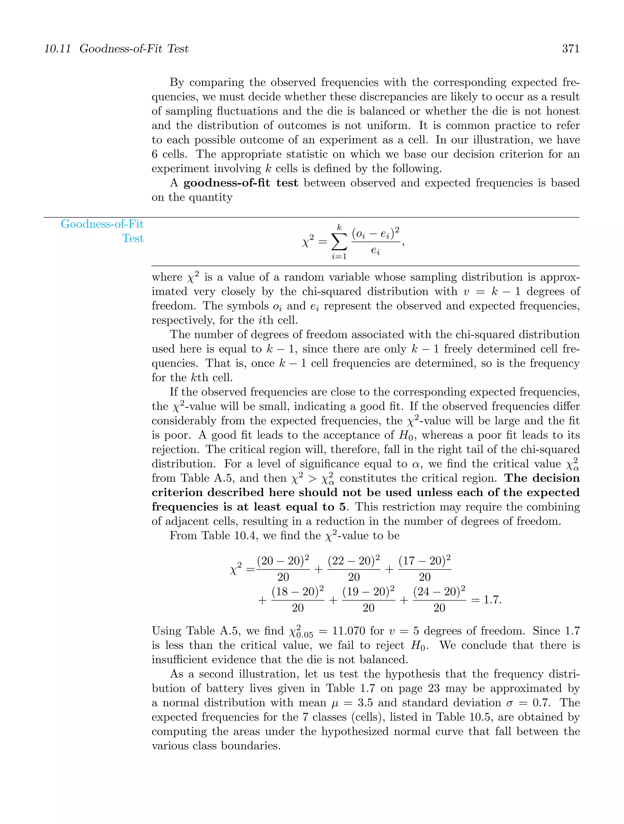 10.11 Goodness-of-Fit Test 371
By comparing the observed frequencies with the corresponding expected fre-
quencies, we must decide whether these discrepancies are likely to occur as a result
of sampling ﬂuctuations and the die is balanced or whether the die is not honest
and the distribution of outcomes is not uniform. It is common practice to refer
to each possible outcome of an experiment as a cell. In our illustration, we have
6 cells. The appropriate statistic on which we base our decision criterion for an
experiment involving k cells is deﬁned by the following.
A goodness-of-ﬁt test between observed and expected frequencies is based
on the quantity
Goodness-of-Fit
Test χ2
=
k

i=1
(oi − ei)2
ei
,
where χ2
is a value of a random variable whose sampling distribution is approx-
imated very closely by the chi-squared distribution with v = k − 1 degrees of
freedom. The symbols oi and ei represent the observed and expected frequencies,
respectively, for the ith cell.
The number of degrees of freedom associated with the chi-squared distribution
used here is equal to k − 1, since there are only k − 1 freely determined cell fre-
quencies. That is, once k − 1 cell frequencies are determined, so is the frequency
for the kth cell.
If the observed frequencies are close to the corresponding expected frequencies,
the χ2
-value will be small, indicating a good ﬁt. If the observed frequencies diﬀer
considerably from the expected frequencies, the χ2
-value will be large and the ﬁt
is poor. A good ﬁt leads to the acceptance of H0, whereas a poor ﬁt leads to its
rejection. The critical region will, therefore, fall in the right tail of the chi-squared
distribution. For a level of signiﬁcance equal to α, we ﬁnd the critical value χ2
α
from Table A.5, and then χ2
 χ2
α constitutes the critical region. The decision
criterion described here should not be used unless each of the expected
frequencies is at least equal to 5. This restriction may require the combining
of adjacent cells, resulting in a reduction in the number of degrees of freedom.
From Table 10.4, we ﬁnd the χ2
-value to be
χ2
=
(20 − 20)2
20
+
(22 − 20)2
20
+
(17 − 20)2
20
+
(18 − 20)2
20
+
(19 − 20)2
20
+
(24 − 20)2
20
= 1.7.
Using Table A.5, we ﬁnd χ2
0.05 = 11.070 for v = 5 degrees of freedom. Since 1.7
is less than the critical value, we fail to reject H0. We conclude that there is
insuﬃcient evidence that the die is not balanced.
As a second illustration, let us test the hypothesis that the frequency distri-
bution of battery lives given in Table 1.7 on page 23 may be approximated by
a normal distribution with mean μ = 3.5 and standard deviation σ = 0.7. The
expected frequencies for the 7 classes (cells), listed in Table 10.5, are obtained by
computing the areas under the hypothesized normal curve that fall between the
various class boundaries.
 