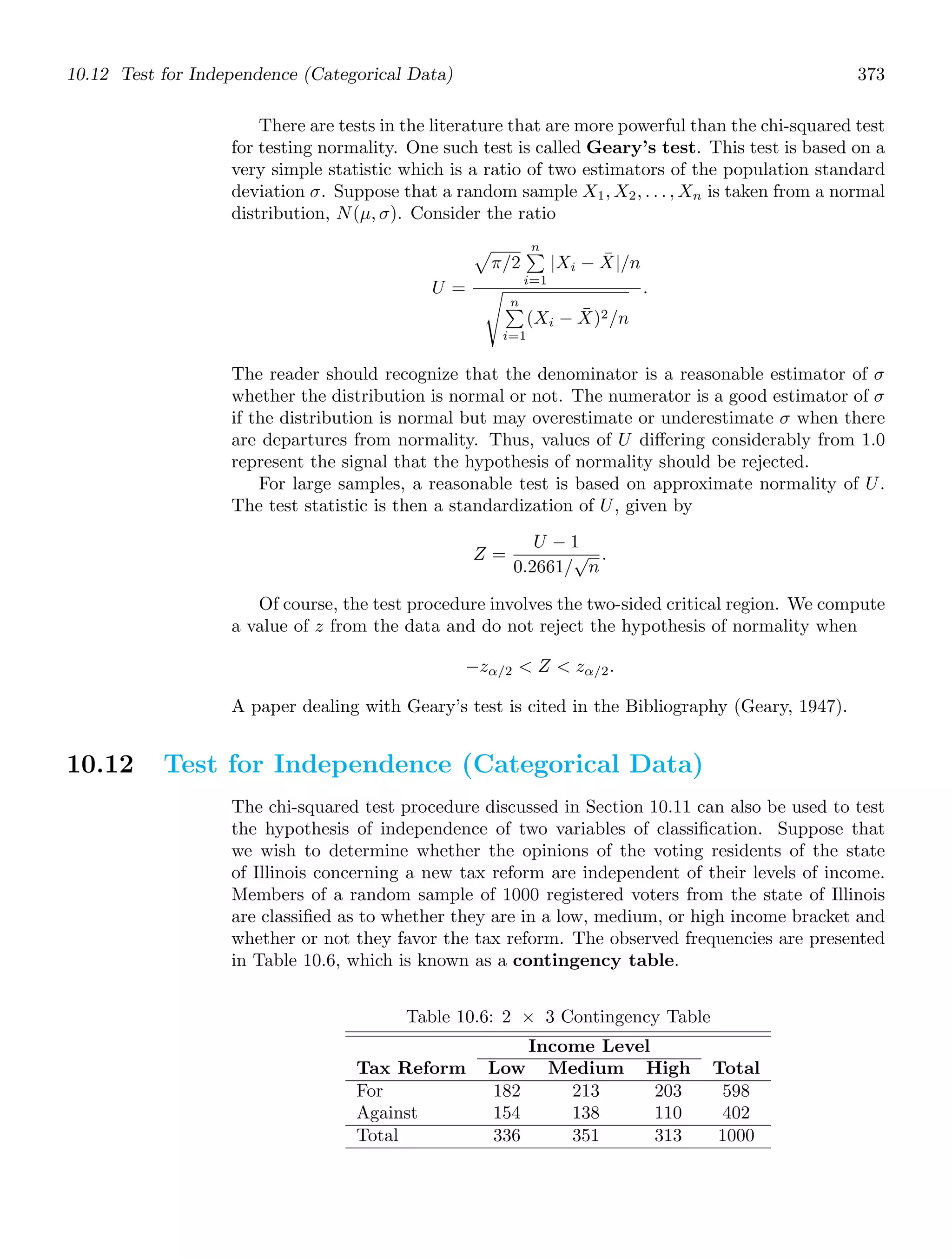10.12 Test for Independence (Categorical Data) 373
There are tests in the literature that are more powerful than the chi-squared test
for testing normality. One such test is called Geary’s test. This test is based on a
very simple statistic which is a ratio of two estimators of the population standard
deviation σ. Suppose that a random sample X1, X2, . . . , Xn is taken from a normal
distribution, N(μ, σ). Consider the ratio
U =

π/2
n

i=1
|Xi − X̄|/n
%
n

i=1
(Xi − X̄)2/n
.
The reader should recognize that the denominator is a reasonable estimator of σ
whether the distribution is normal or not. The numerator is a good estimator of σ
if the distribution is normal but may overestimate or underestimate σ when there
are departures from normality. Thus, values of U diﬀering considerably from 1.0
represent the signal that the hypothesis of normality should be rejected.
For large samples, a reasonable test is based on approximate normality of U.
The test statistic is then a standardization of U, given by
Z =
U − 1
0.2661/
√
n
.
Of course, the test procedure involves the two-sided critical region. We compute
a value of z from the data and do not reject the hypothesis of normality when
−zα/2  Z  zα/2.
A paper dealing with Geary’s test is cited in the Bibliography (Geary, 1947).
10.12 Test for Independence (Categorical Data)
The chi-squared test procedure discussed in Section 10.11 can also be used to test
the hypothesis of independence of two variables of classiﬁcation. Suppose that
we wish to determine whether the opinions of the voting residents of the state
of Illinois concerning a new tax reform are independent of their levels of income.
Members of a random sample of 1000 registered voters from the state of Illinois
are classiﬁed as to whether they are in a low, medium, or high income bracket and
whether or not they favor the tax reform. The observed frequencies are presented
in Table 10.6, which is known as a contingency table.
Table 10.6: 2 × 3 Contingency Table
Income Level
Tax Reform Low Medium High Total
For 182 213 203 598
Against 154 138 110 402
Total 336 351 313 1000
 
