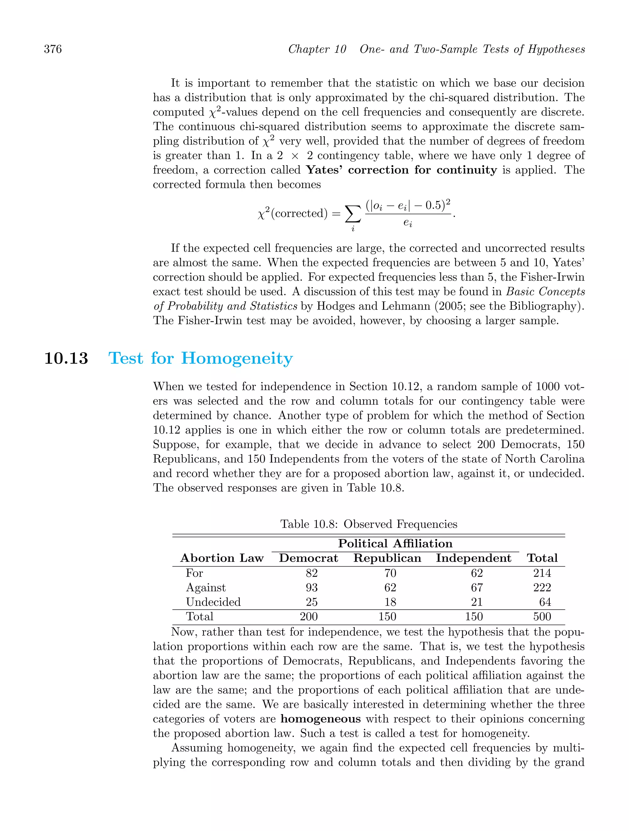 376 Chapter 10 One- and Two-Sample Tests of Hypotheses
It is important to remember that the statistic on which we base our decision
has a distribution that is only approximated by the chi-squared distribution. The
computed χ2
-values depend on the cell frequencies and consequently are discrete.
The continuous chi-squared distribution seems to approximate the discrete sam-
pling distribution of χ2
very well, provided that the number of degrees of freedom
is greater than 1. In a 2 × 2 contingency table, where we have only 1 degree of
freedom, a correction called Yates’ correction for continuity is applied. The
corrected formula then becomes
χ2
(corrected) =

i
(|oi − ei| − 0.5)2
ei
.
If the expected cell frequencies are large, the corrected and uncorrected results
are almost the same. When the expected frequencies are between 5 and 10, Yates’
correction should be applied. For expected frequencies less than 5, the Fisher-Irwin
exact test should be used. A discussion of this test may be found in Basic Concepts
of Probability and Statistics by Hodges and Lehmann (2005; see the Bibliography).
The Fisher-Irwin test may be avoided, however, by choosing a larger sample.
10.13 Test for Homogeneity
When we tested for independence in Section 10.12, a random sample of 1000 vot-
ers was selected and the row and column totals for our contingency table were
determined by chance. Another type of problem for which the method of Section
10.12 applies is one in which either the row or column totals are predetermined.
Suppose, for example, that we decide in advance to select 200 Democrats, 150
Republicans, and 150 Independents from the voters of the state of North Carolina
and record whether they are for a proposed abortion law, against it, or undecided.
The observed responses are given in Table 10.8.
Table 10.8: Observed Frequencies
Political Affiliation
Abortion Law Democrat Republican Independent Total
For
Against
Undecided
Total
82
93
25
200
70
62
18
150
62
67
21
150
214
222
64
500
Now, rather than test for independence, we test the hypothesis that the popu-
lation proportions within each row are the same. That is, we test the hypothesis
that the proportions of Democrats, Republicans, and Independents favoring the
abortion law are the same; the proportions of each political aﬃliation against the
law are the same; and the proportions of each political aﬃliation that are unde-
cided are the same. We are basically interested in determining whether the three
categories of voters are homogeneous with respect to their opinions concerning
the proposed abortion law. Such a test is called a test for homogeneity.
Assuming homogeneity, we again ﬁnd the expected cell frequencies by multi-
plying the corresponding row and column totals and then dividing by the grand
 