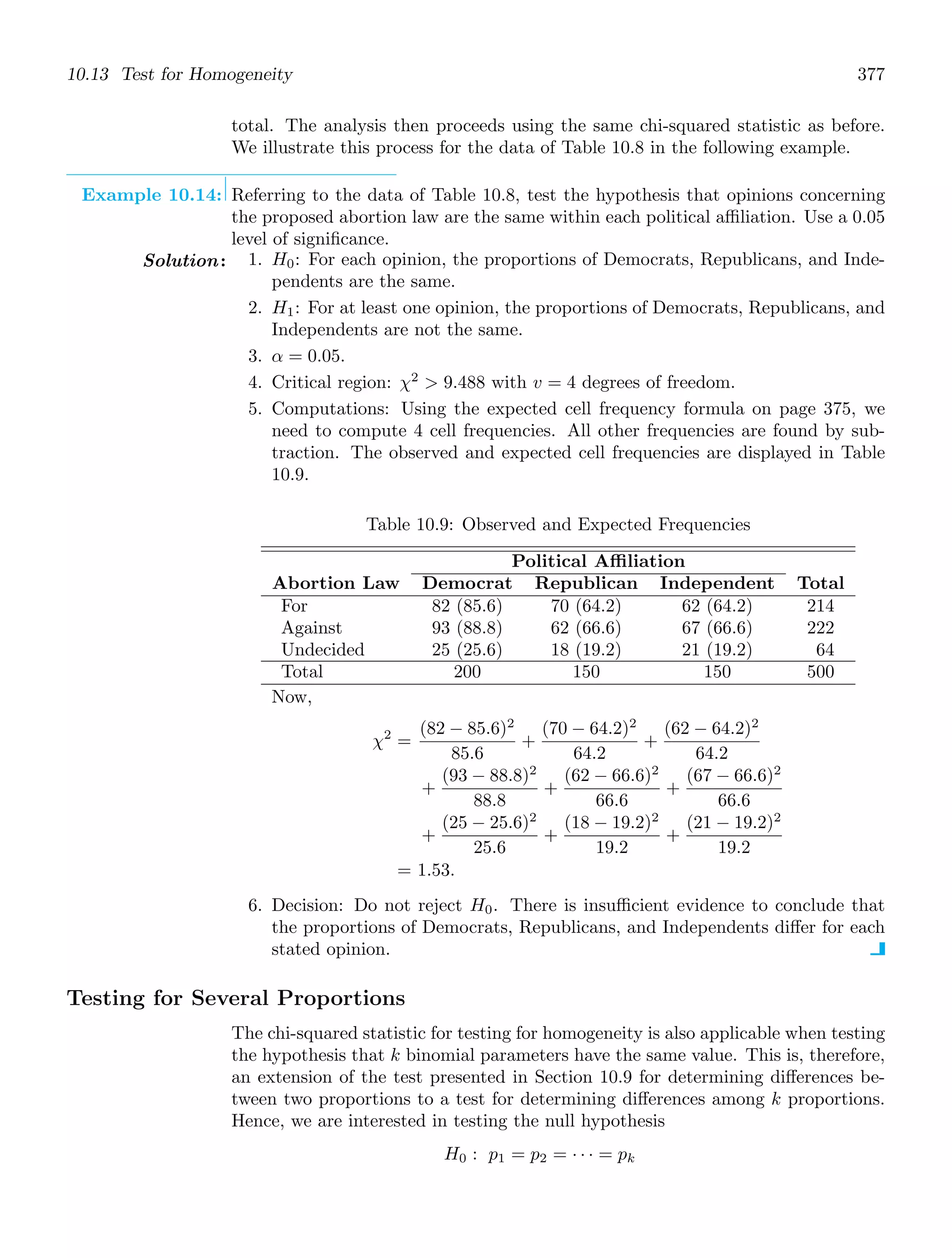 10.13 Test for Homogeneity 377
total. The analysis then proceeds using the same chi-squared statistic as before.
We illustrate this process for the data of Table 10.8 in the following example.
Example 10.14: Referring to the data of Table 10.8, test the hypothesis that opinions concerning
the proposed abortion law are the same within each political aﬃliation. Use a 0.05
level of signiﬁcance.
Solution: 1. H0: For each opinion, the proportions of Democrats, Republicans, and Inde-
pendents are the same.
2. H1: For at least one opinion, the proportions of Democrats, Republicans, and
Independents are not the same.
3. α = 0.05.
4. Critical region: χ2
 9.488 with v = 4 degrees of freedom.
5. Computations: Using the expected cell frequency formula on page 375, we
need to compute 4 cell frequencies. All other frequencies are found by sub-
traction. The observed and expected cell frequencies are displayed in Table
10.9.
Table 10.9: Observed and Expected Frequencies
Political Affiliation
Abortion Law Democrat Republican Independent Total
For
Against
Undecided
Total
82 (85.6)
93 (88.8)
25 (25.6)
200
70 (64.2)
62 (66.6)
18 (19.2)
150
62 (64.2)
67 (66.6)
21 (19.2)
150
214
222
64
500
Now,
χ2
=
(82 − 85.6)2
85.6
+
(70 − 64.2)2
64.2
+
(62 − 64.2)2
64.2
+
(93 − 88.8)2
88.8
+
(62 − 66.6)2
66.6
+
(67 − 66.6)2
66.6
+
(25 − 25.6)2
25.6
+
(18 − 19.2)2
19.2
+
(21 − 19.2)2
19.2
= 1.53.
6. Decision: Do not reject H0. There is insuﬃcient evidence to conclude that
the proportions of Democrats, Republicans, and Independents diﬀer for each
stated opinion.
Testing for Several Proportions
The chi-squared statistic for testing for homogeneity is also applicable when testing
the hypothesis that k binomial parameters have the same value. This is, therefore,
an extension of the test presented in Section 10.9 for determining diﬀerences be-
tween two proportions to a test for determining diﬀerences among k proportions.
Hence, we are interested in testing the null hypothesis
H0 : p1 = p2 = · · · = pk
 