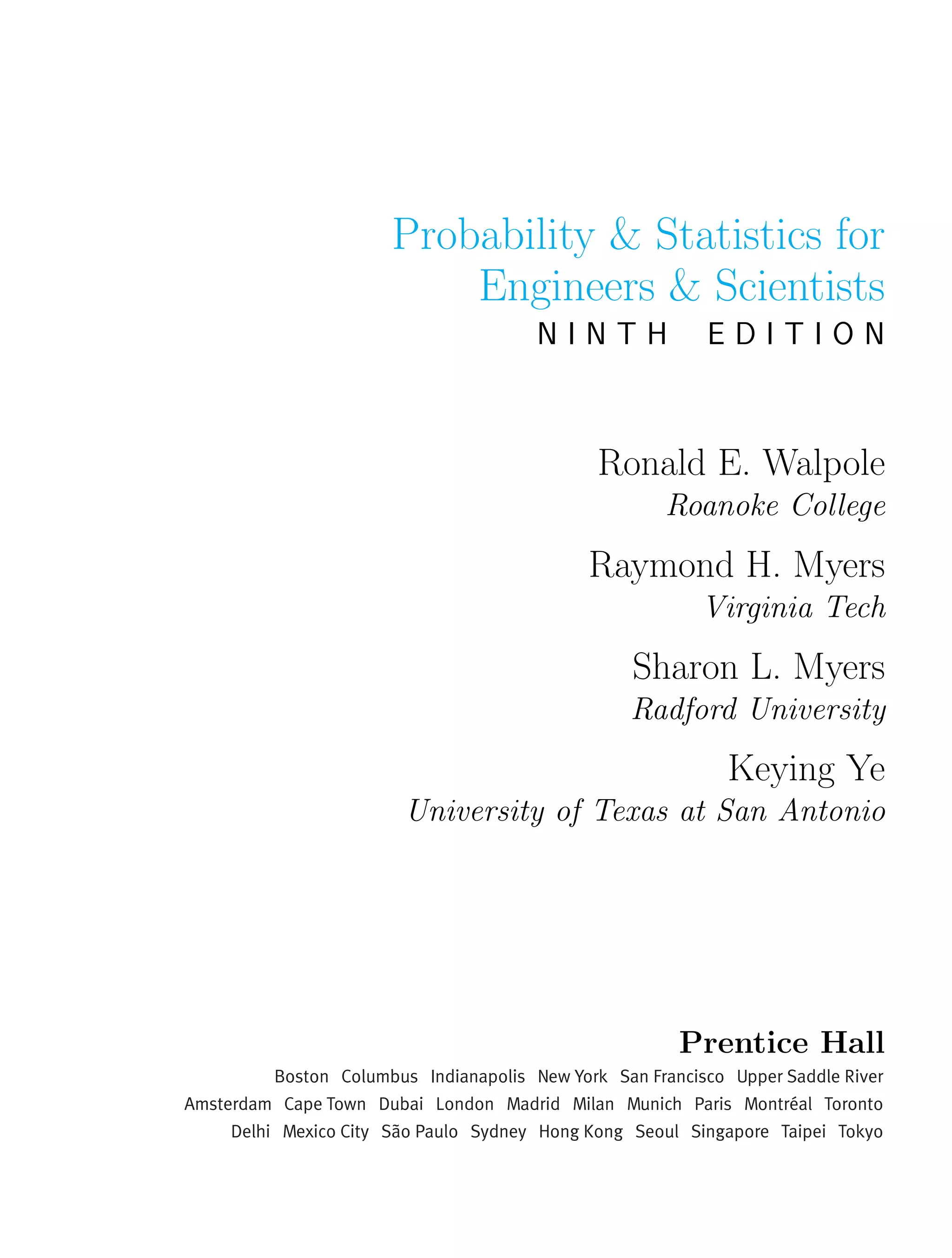 Probability & Statistics for
Engineers & Scientists
N I N T H E D I T I O N
Ronald E. Walpole
Roanoke College
Raymond H. Myers
Virginia Tech
Sharon L. Myers
Radford University
Keying Ye
University of Texas at San Antonio
Prentice Hall
 