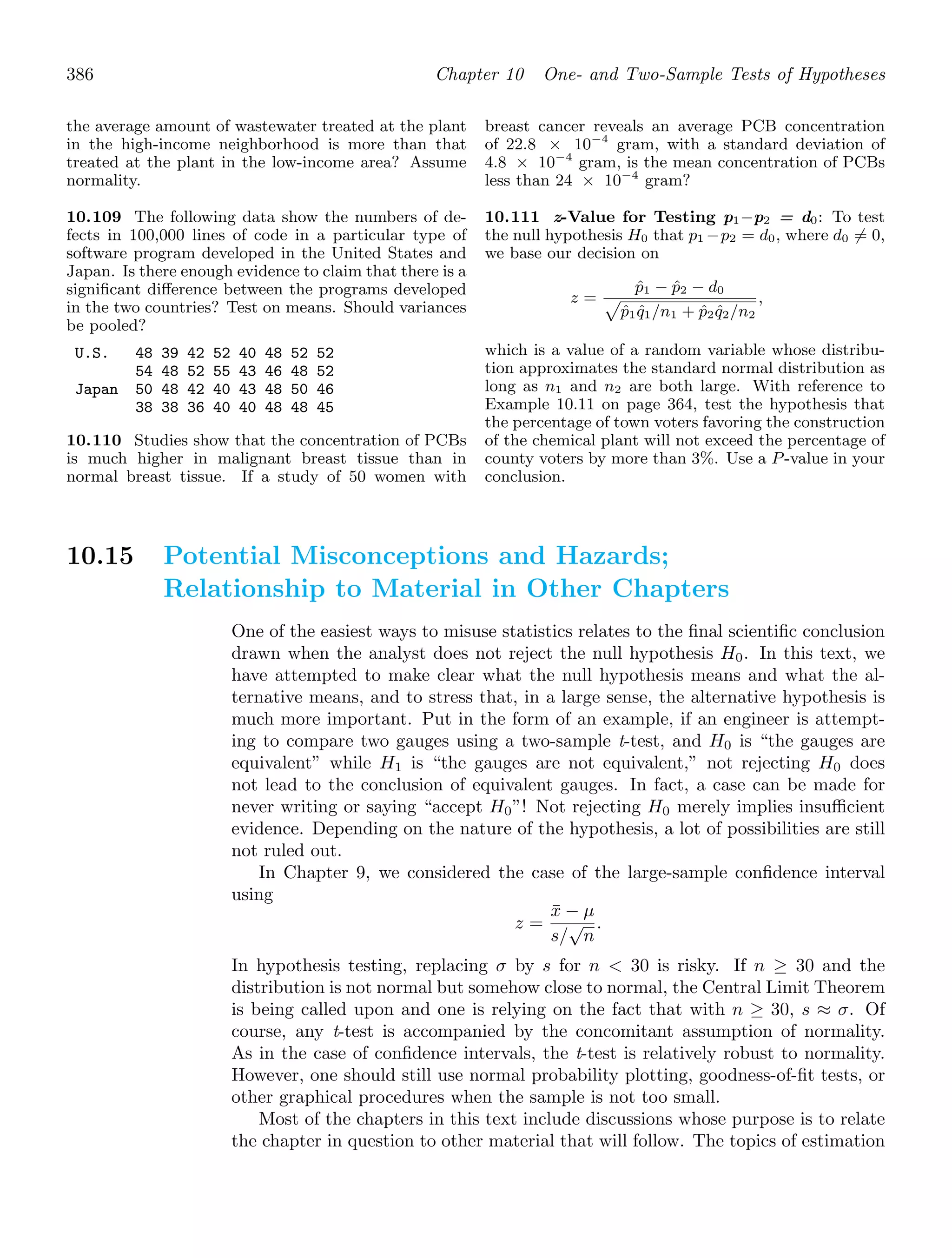 386 Chapter 10 One- and Two-Sample Tests of Hypotheses
the average amount of wastewater treated at the plant
in the high-income neighborhood is more than that
treated at the plant in the low-income area? Assume
normality.
10.109 The following data show the numbers of de-
fects in 100,000 lines of code in a particular type of
software program developed in the United States and
Japan. Is there enough evidence to claim that there is a
signiﬁcant diﬀerence between the programs developed
in the two countries? Test on means. Should variances
be pooled?
U.S. 48 39 42 52 40 48 52 52
54 48 52 55 43 46 48 52
Japan 50 48 42 40 43 48 50 46
38 38 36 40 40 48 48 45
10.110 Studies show that the concentration of PCBs
is much higher in malignant breast tissue than in
normal breast tissue. If a study of 50 women with
breast cancer reveals an average PCB concentration
of 22.8 × 10−4
gram, with a standard deviation of
4.8 × 10−4
gram, is the mean concentration of PCBs
less than 24 × 10−4
gram?
10.111 z-Value for Testing p1−p2 = d0: To test
the null hypothesis H0 that p1 −p2 = d0, where d0 = 0,
we base our decision on
z =
p̂1 − p̂2 − d0

p̂1q̂1/n1 + p̂2q̂2/n2
,
which is a value of a random variable whose distribu-
tion approximates the standard normal distribution as
long as n1 and n2 are both large. With reference to
Example 10.11 on page 364, test the hypothesis that
the percentage of town voters favoring the construction
of the chemical plant will not exceed the percentage of
county voters by more than 3%. Use a P-value in your
conclusion.
10.15 Potential Misconceptions and Hazards;
Relationship to Material in Other Chapters
One of the easiest ways to misuse statistics relates to the ﬁnal scientiﬁc conclusion
drawn when the analyst does not reject the null hypothesis H0. In this text, we
have attempted to make clear what the null hypothesis means and what the al-
ternative means, and to stress that, in a large sense, the alternative hypothesis is
much more important. Put in the form of an example, if an engineer is attempt-
ing to compare two gauges using a two-sample t-test, and H0 is “the gauges are
equivalent” while H1 is “the gauges are not equivalent,” not rejecting H0 does
not lead to the conclusion of equivalent gauges. In fact, a case can be made for
never writing or saying “accept H0”! Not rejecting H0 merely implies insuﬃcient
evidence. Depending on the nature of the hypothesis, a lot of possibilities are still
not ruled out.
In Chapter 9, we considered the case of the large-sample conﬁdence interval
using
z =
x̄ − μ
s/
√
n
.
In hypothesis testing, replacing σ by s for n  30 is risky. If n ≥ 30 and the
distribution is not normal but somehow close to normal, the Central Limit Theorem
is being called upon and one is relying on the fact that with n ≥ 30, s ≈ σ. Of
course, any t-test is accompanied by the concomitant assumption of normality.
As in the case of conﬁdence intervals, the t-test is relatively robust to normality.
However, one should still use normal probability plotting, goodness-of-ﬁt tests, or
other graphical procedures when the sample is not too small.
Most of the chapters in this text include discussions whose purpose is to relate
the chapter in question to other material that will follow. The topics of estimation
 