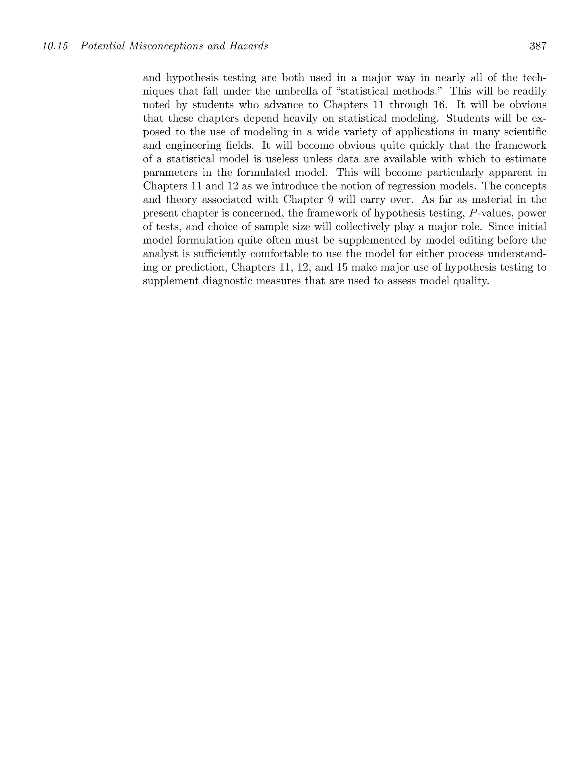 10.15 Potential Misconceptions and Hazards 387
and hypothesis testing are both used in a major way in nearly all of the tech-
niques that fall under the umbrella of “statistical methods.” This will be readily
noted by students who advance to Chapters 11 through 16. It will be obvious
that these chapters depend heavily on statistical modeling. Students will be ex-
posed to the use of modeling in a wide variety of applications in many scientiﬁc
and engineering ﬁelds. It will become obvious quite quickly that the framework
of a statistical model is useless unless data are available with which to estimate
parameters in the formulated model. This will become particularly apparent in
Chapters 11 and 12 as we introduce the notion of regression models. The concepts
and theory associated with Chapter 9 will carry over. As far as material in the
present chapter is concerned, the framework of hypothesis testing, P-values, power
of tests, and choice of sample size will collectively play a major role. Since initial
model formulation quite often must be supplemented by model editing before the
analyst is suﬃciently comfortable to use the model for either process understand-
ing or prediction, Chapters 11, 12, and 15 make major use of hypothesis testing to
supplement diagnostic measures that are used to assess model quality.
 