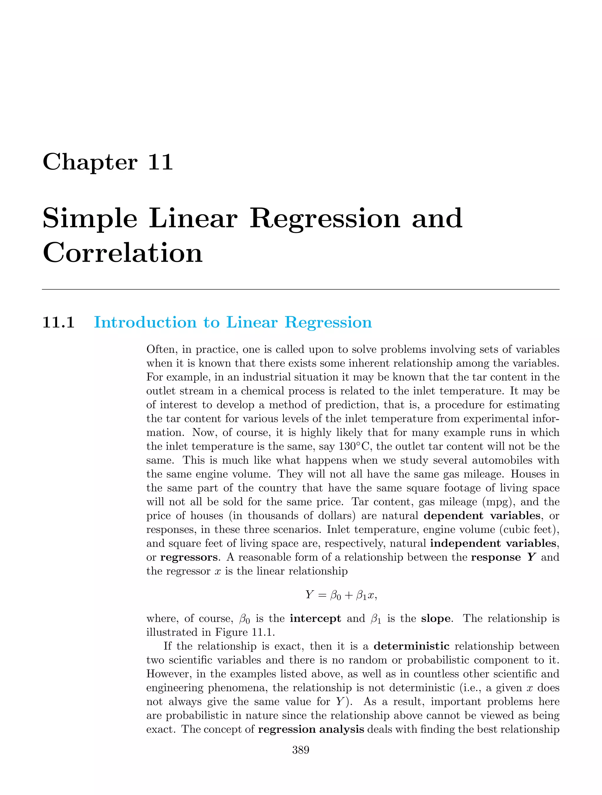 Chapter 11
Simple Linear Regression and
Correlation
11.1 Introduction to Linear Regression
Often, in practice, one is called upon to solve problems involving sets of variables
when it is known that there exists some inherent relationship among the variables.
For example, in an industrial situation it may be known that the tar content in the
outlet stream in a chemical process is related to the inlet temperature. It may be
of interest to develop a method of prediction, that is, a procedure for estimating
the tar content for various levels of the inlet temperature from experimental infor-
mation. Now, of course, it is highly likely that for many example runs in which
the inlet temperature is the same, say 130◦
C, the outlet tar content will not be the
same. This is much like what happens when we study several automobiles with
the same engine volume. They will not all have the same gas mileage. Houses in
the same part of the country that have the same square footage of living space
will not all be sold for the same price. Tar content, gas mileage (mpg), and the
price of houses (in thousands of dollars) are natural dependent variables, or
responses, in these three scenarios. Inlet temperature, engine volume (cubic feet),
and square feet of living space are, respectively, natural independent variables,
or regressors. A reasonable form of a relationship between the response Y and
the regressor x is the linear relationship
Y = β0 + β1x,
where, of course, β0 is the intercept and β1 is the slope. The relationship is
illustrated in Figure 11.1.
If the relationship is exact, then it is a deterministic relationship between
two scientiﬁc variables and there is no random or probabilistic component to it.
However, in the examples listed above, as well as in countless other scientiﬁc and
engineering phenomena, the relationship is not deterministic (i.e., a given x does
not always give the same value for Y ). As a result, important problems here
are probabilistic in nature since the relationship above cannot be viewed as being
exact. The concept of regression analysis deals with ﬁnding the best relationship
389
 