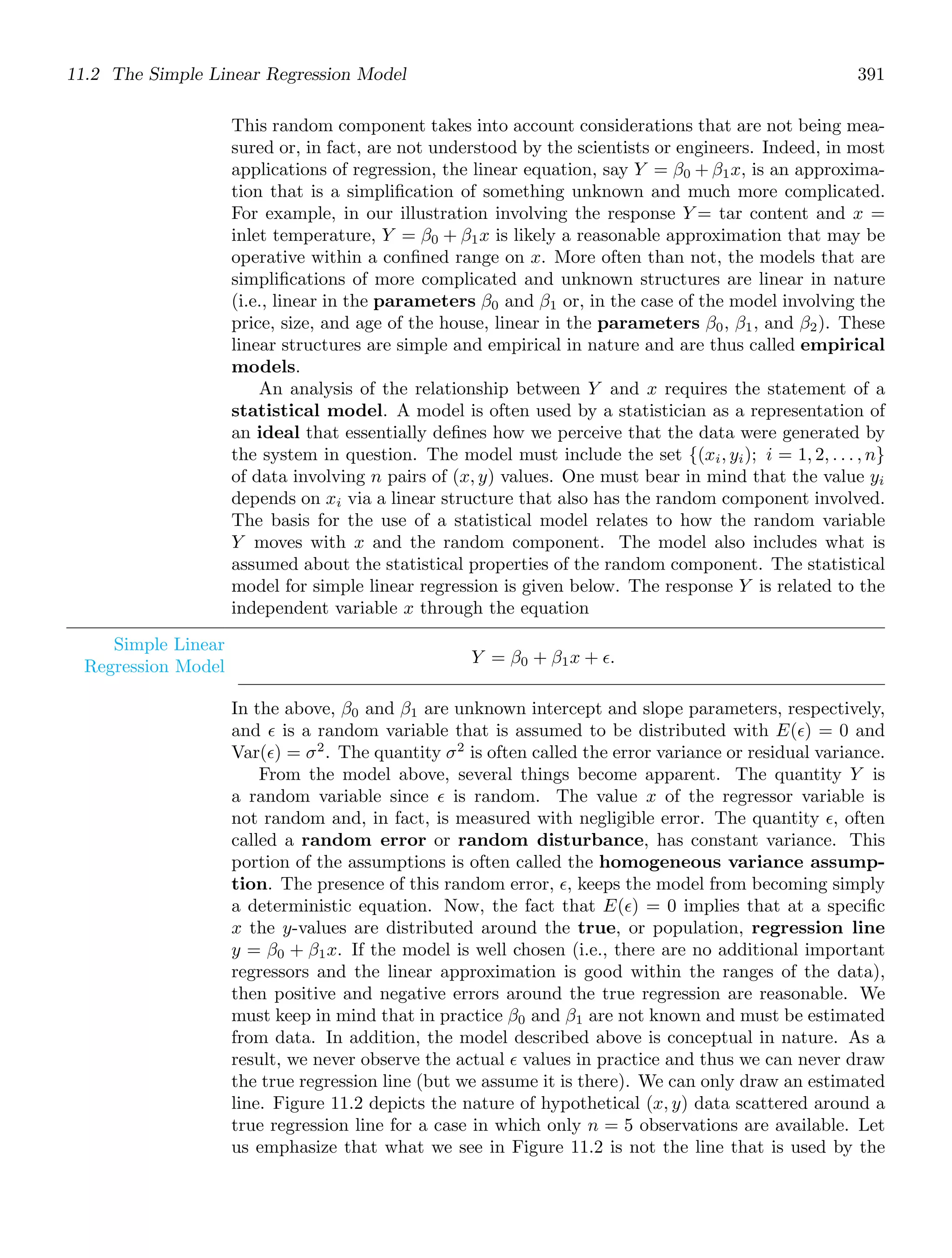 11.2 The Simple Linear Regression Model 391
This random component takes into account considerations that are not being mea-
sured or, in fact, are not understood by the scientists or engineers. Indeed, in most
applications of regression, the linear equation, say Y = β0 + β1x, is an approxima-
tion that is a simpliﬁcation of something unknown and much more complicated.
For example, in our illustration involving the response Y = tar content and x =
inlet temperature, Y = β0 + β1x is likely a reasonable approximation that may be
operative within a conﬁned range on x. More often than not, the models that are
simpliﬁcations of more complicated and unknown structures are linear in nature
(i.e., linear in the parameters β0 and β1 or, in the case of the model involving the
price, size, and age of the house, linear in the parameters β0, β1, and β2). These
linear structures are simple and empirical in nature and are thus called empirical
models.
An analysis of the relationship between Y and x requires the statement of a
statistical model. A model is often used by a statistician as a representation of
an ideal that essentially deﬁnes how we perceive that the data were generated by
the system in question. The model must include the set {(xi, yi); i = 1, 2, . . . , n}
of data involving n pairs of (x, y) values. One must bear in mind that the value yi
depends on xi via a linear structure that also has the random component involved.
The basis for the use of a statistical model relates to how the random variable
Y moves with x and the random component. The model also includes what is
assumed about the statistical properties of the random component. The statistical
model for simple linear regression is given below. The response Y is related to the
independent variable x through the equation
Simple Linear
Regression Model Y = β0 + β1x + ǫ.
In the above, β0 and β1 are unknown intercept and slope parameters, respectively,
and ǫ is a random variable that is assumed to be distributed with E(ǫ) = 0 and
Var(ǫ) = σ2
. The quantity σ2
is often called the error variance or residual variance.
From the model above, several things become apparent. The quantity Y is
a random variable since ǫ is random. The value x of the regressor variable is
not random and, in fact, is measured with negligible error. The quantity ǫ, often
called a random error or random disturbance, has constant variance. This
portion of the assumptions is often called the homogeneous variance assump-
tion. The presence of this random error, ǫ, keeps the model from becoming simply
a deterministic equation. Now, the fact that E(ǫ) = 0 implies that at a speciﬁc
x the y-values are distributed around the true, or population, regression line
y = β0 + β1x. If the model is well chosen (i.e., there are no additional important
regressors and the linear approximation is good within the ranges of the data),
then positive and negative errors around the true regression are reasonable. We
must keep in mind that in practice β0 and β1 are not known and must be estimated
from data. In addition, the model described above is conceptual in nature. As a
result, we never observe the actual ǫ values in practice and thus we can never draw
the true regression line (but we assume it is there). We can only draw an estimated
line. Figure 11.2 depicts the nature of hypothetical (x, y) data scattered around a
true regression line for a case in which only n = 5 observations are available. Let
us emphasize that what we see in Figure 11.2 is not the line that is used by the
 