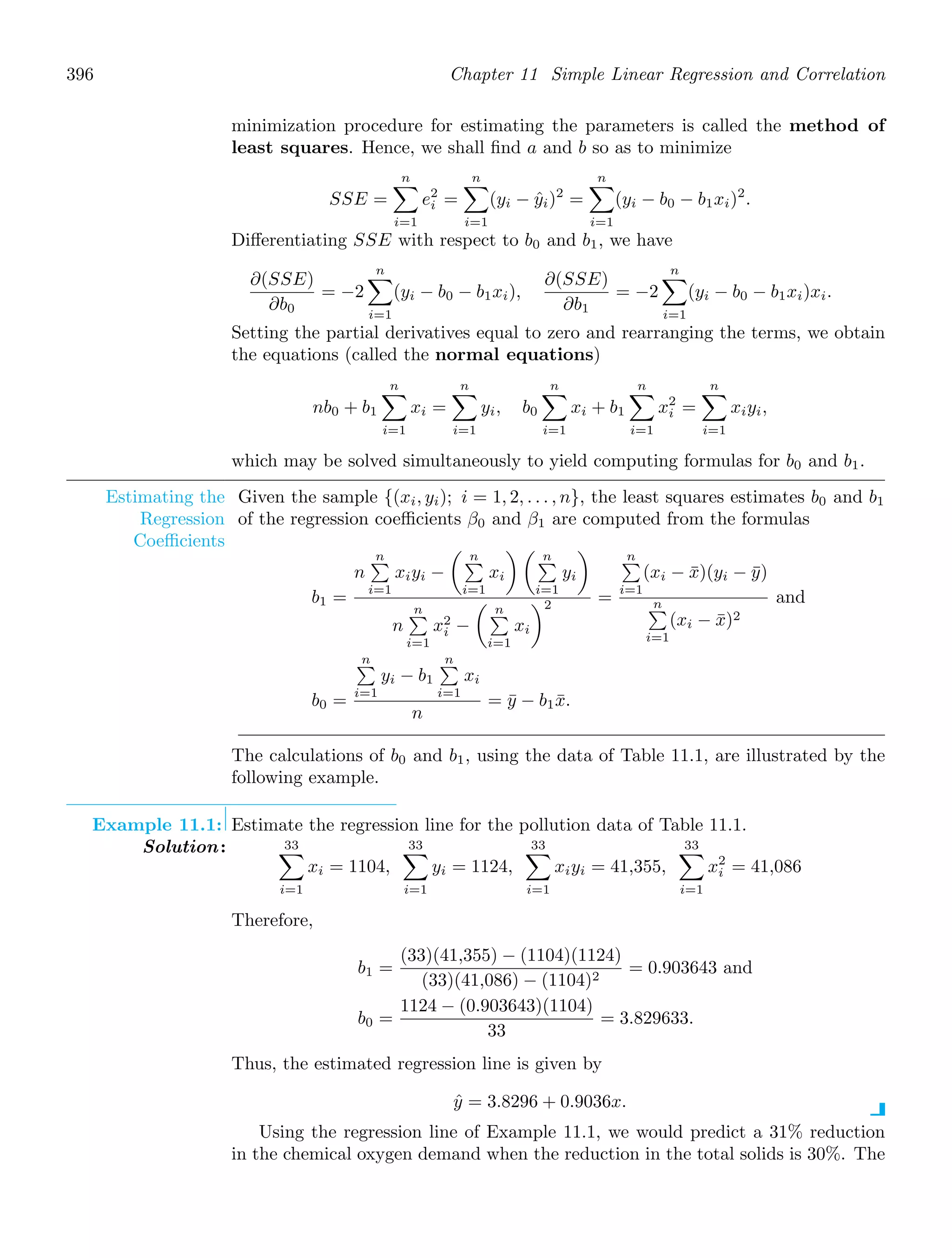 396 Chapter 11 Simple Linear Regression and Correlation
minimization procedure for estimating the parameters is called the method of
least squares. Hence, we shall ﬁnd a and b so as to minimize
SSE =
n

i=1
e2
i =
n

i=1
(yi − ŷi)2
=
n

i=1
(yi − b0 − b1xi)2
.
Diﬀerentiating SSE with respect to b0 and b1, we have
∂(SSE)
∂b0
= −2
n

i=1
(yi − b0 − b1xi),
∂(SSE)
∂b1
= −2
n

i=1
(yi − b0 − b1xi)xi.
Setting the partial derivatives equal to zero and rearranging the terms, we obtain
the equations (called the normal equations)
nb0 + b1
n

i=1
xi =
n

i=1
yi, b0
n

i=1
xi + b1
n

i=1
x2
i =
n

i=1
xiyi,
which may be solved simultaneously to yield computing formulas for b0 and b1.
Estimating the
Regression
Coeﬃcients
Given the sample {(xi, yi); i = 1, 2, . . . , n}, the least squares estimates b0 and b1
of the regression coeﬃcients β0 and β1 are computed from the formulas
b1 =
n
n

i=1
xiyi −
 n

i=1
xi
  n

i=1
yi

n
n

i=1
x2
i −
 n

i=1
xi
2 =
n

i=1
(xi − x̄)(yi − ȳ)
n

i=1
(xi − x̄)2
and
b0 =
n

i=1
yi − b1
n

i=1
xi
n
= ȳ − b1x̄.
The calculations of b0 and b1, using the data of Table 11.1, are illustrated by the
following example.
Example 11.1: Estimate the regression line for the pollution data of Table 11.1.
Solution: 33

i=1
xi = 1104,
33

i=1
yi = 1124,
33

i=1
xiyi = 41,355,
33

i=1
x2
i = 41,086
Therefore,
b1 =
(33)(41,355) − (1104)(1124)
(33)(41,086) − (1104)2
= 0.903643 and
b0 =
1124 − (0.903643)(1104)
33
= 3.829633.
Thus, the estimated regression line is given by
ŷ = 3.8296 + 0.9036x.
Using the regression line of Example 11.1, we would predict a 31% reduction
in the chemical oxygen demand when the reduction in the total solids is 30%. The
 