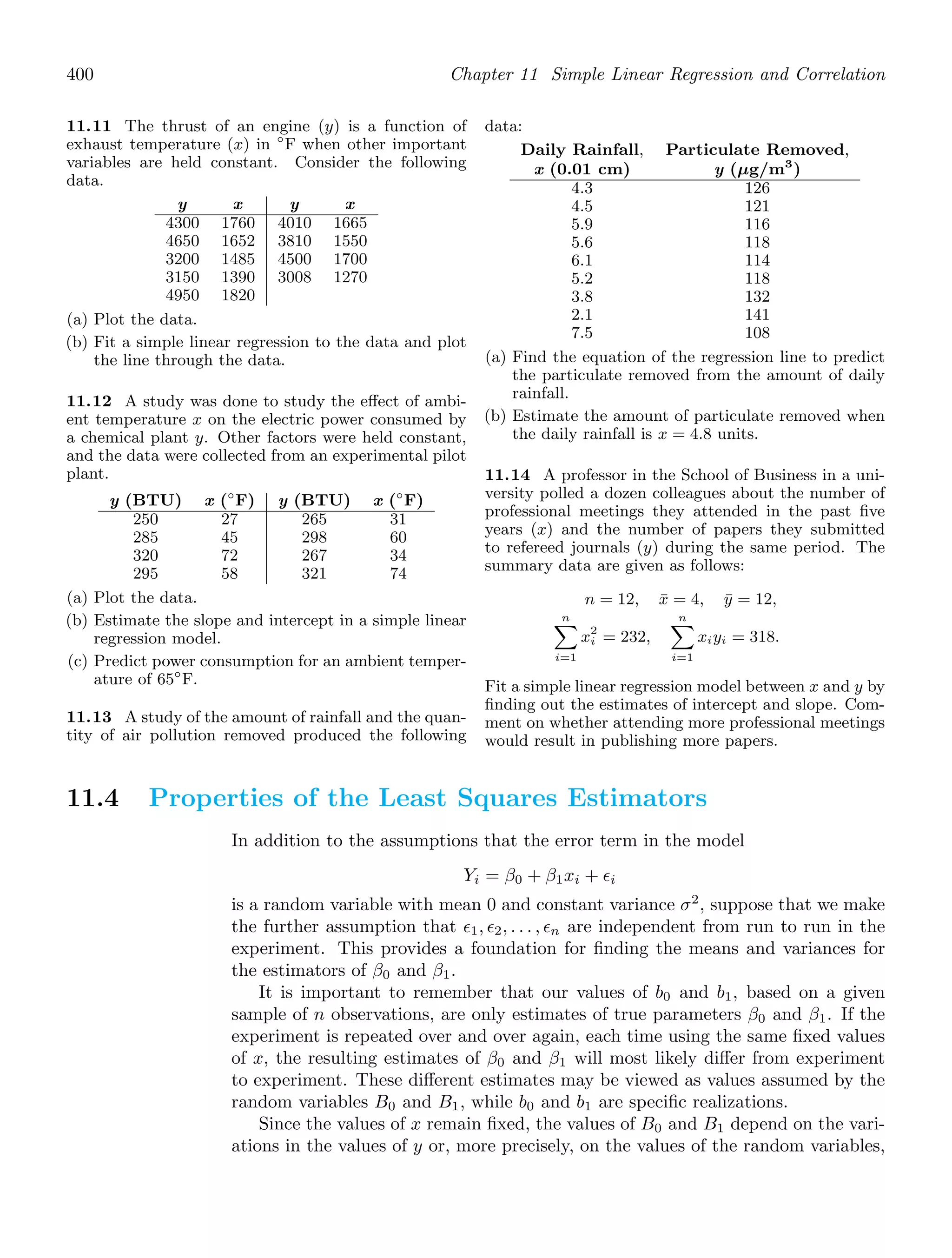 400 Chapter 11 Simple Linear Regression and Correlation
11.11 The thrust of an engine (y) is a function of
exhaust temperature (x) in ◦
F when other important
variables are held constant. Consider the following
data.
y x y x
4300 1760 4010 1665
4650 1652 3810 1550
3200 1485 4500 1700
3150 1390 3008 1270
4950 1820
(a) Plot the data.
(b) Fit a simple linear regression to the data and plot
the line through the data.
11.12 A study was done to study the eﬀect of ambi-
ent temperature x on the electric power consumed by
a chemical plant y. Other factors were held constant,
and the data were collected from an experimental pilot
plant.
y (BTU) x (◦
F) y (BTU) x (◦
F)
250 27 265 31
285 45 298 60
320 72 267 34
295 58 321 74
(a) Plot the data.
(b) Estimate the slope and intercept in a simple linear
regression model.
(c) Predict power consumption for an ambient temper-
ature of 65◦
F.
11.13 A study of the amount of rainfall and the quan-
tity of air pollution removed produced the following
data:
Daily Rainfall, Particulate Removed,
x (0.01 cm) y (μg/m3
)
4.3 126
4.5 121
5.9 116
5.6 118
6.1 114
5.2 118
3.8 132
2.1 141
7.5 108
(a) Find the equation of the regression line to predict
the particulate removed from the amount of daily
rainfall.
(b) Estimate the amount of particulate removed when
the daily rainfall is x = 4.8 units.
11.14 A professor in the School of Business in a uni-
versity polled a dozen colleagues about the number of
professional meetings they attended in the past ﬁve
years (x) and the number of papers they submitted
to refereed journals (y) during the same period. The
summary data are given as follows:
n = 12, x̄ = 4, ȳ = 12,
n

i=1
x2
i = 232,
n

i=1
xiyi = 318.
Fit a simple linear regression model between x and y by
ﬁnding out the estimates of intercept and slope. Com-
ment on whether attend