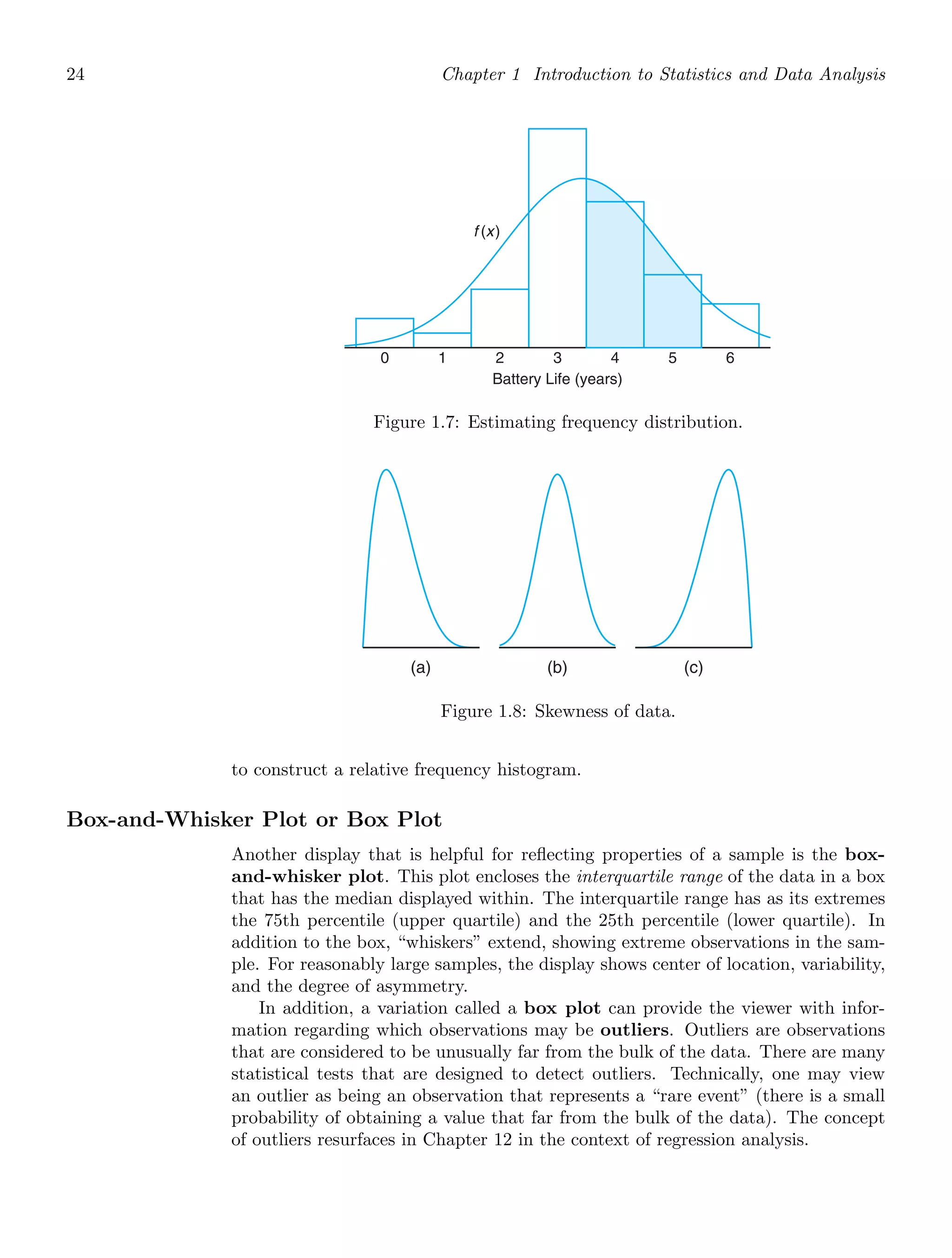 24 Chapter 1 Introduction to Statistics and Data Analysis
0
f (x)
Battery Life (years)
1 2 3 4 5 6
Figure 1.7: Estimating frequency distribution.
(a) (b) (c)
Figure 1.8: Skewness of data.
to construct a relative frequency histogram.
Box-and-Whisker Plot or Box Plot
Another display that is helpful for reﬂecting properties of a sample is the box-
and-whisker plot. This plot encloses the interquartile range of the data in a box
that has the median displayed within. The interquartile range has as its extremes
the 75th percentile (upper quartile) and the 25th percentile (lower quartile). In
addition to the box, “whiskers” extend, showing extreme observations in the sam-
ple. For reasonably large samples, the display shows center of location, variability,
and the degree of asymmetry.
In addition, a variation called a box plot can provide the viewer with infor-
mation regarding which observations may be outliers. Outliers are observations
that are considered to be unusually far from the bulk of the data. There are many
statistical tests that are designed to detect outliers. Technically, one may view
an outlier as being an observation that represents a “rare event” (there is a small
probability of obtaining a value that far from the bulk of the data). The concept
of outliers resurfaces in Chapter 12 in the context of regression analysis.
 