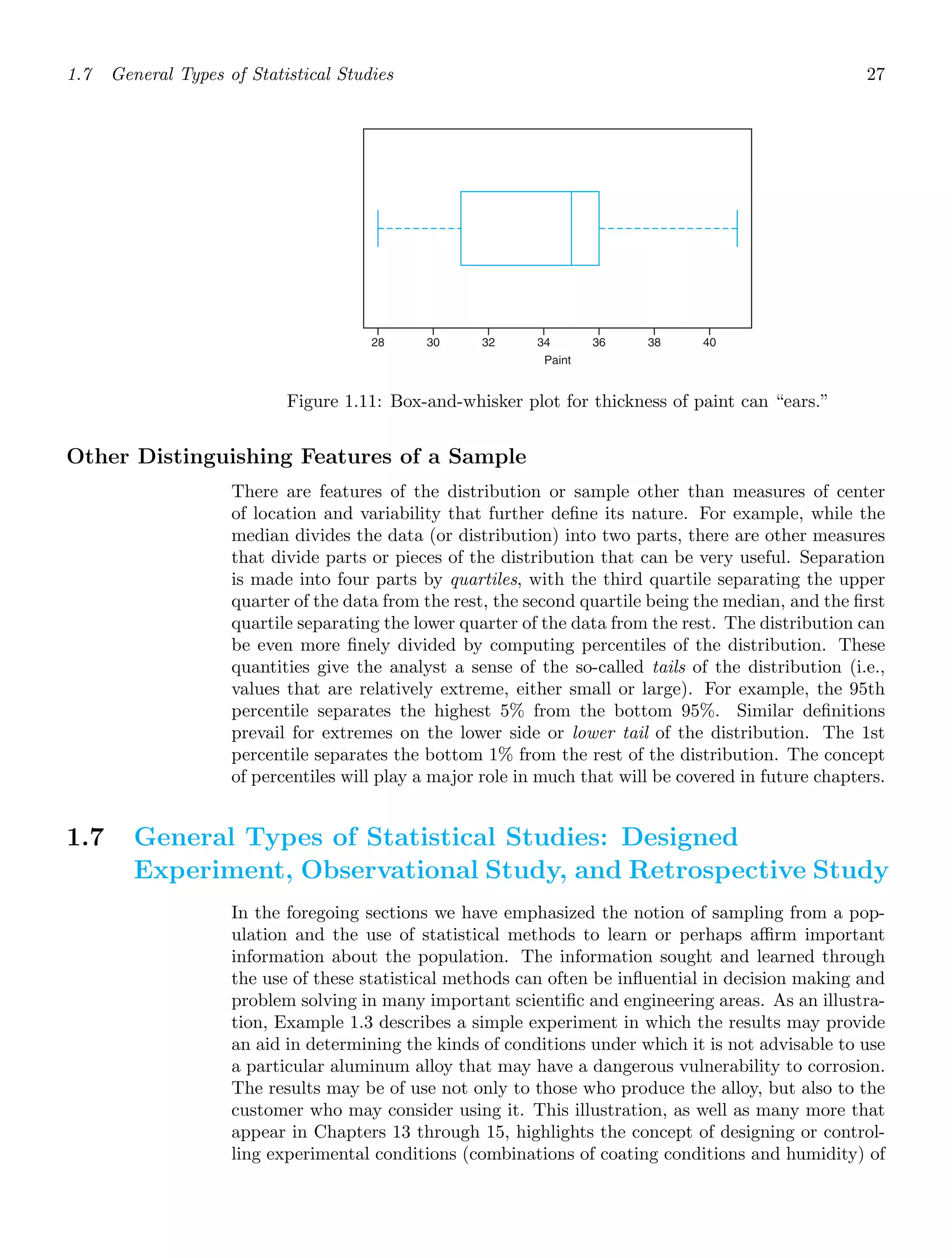 1.7 General Types of Statistical Studies 27
28 30 32 34 36 38 40
Paint
Figure 1.11: Box-and-whisker plot for thickness of paint can “ears.”
Other Distinguishing Features of a Sample
There are features of the distribution or sample other than measures of center
of location and variability that further deﬁne its nature. For example, while the
median divides the data (or distribution) into two parts, there are other measures
that divide parts or pieces of the distribution that can be very useful. Separation
is made into four parts by quartiles, with the third quartile separating the upper
quarter of the data from the rest, the second quartile being the median, and the ﬁrst
quartile separating the lower quarter of the data from the rest. The distribution can
be even more ﬁnely divided by computing percentiles of the distribution. These
quantities give the analyst a sense of the so-called tails of the distribution (i.e.,
values that are relatively extreme, either small or large). For example, the 95th
percentile separates the highest 5% from the bottom 95%. Similar deﬁnitions
prevail for extremes on the lower side or lower tail of the distribution. The 1st
percentile separates the bottom 1% from the rest of the distribution. The concept
of percentiles will play a major role in much that will be covered in future chapters.
1.7 General Types of Statistical Studies: Designed
Experiment, Observational Study, and Retrospective Study
In the foregoing sections we have emphasized the notion of sampling from a pop-
ulation and the use of statistical methods to learn or perhaps aﬃrm important
information about the population. The information sought and learned through
the use of these statistical methods can often be inﬂuential in decision making and
problem solving in many important scientiﬁc and engineering areas. As an illustra-
tion, Example 1.3 describes a simple experiment in which the results may provide
an aid in determining the kinds of conditions under which it is not advisable to use
a particular aluminum alloy that may have a dangerous vulnerability to corrosion.
The results may be of use not only to those who produce the alloy, but also to the
customer who may consider using it. This illustration, as well as many more that
appear in Chapters 13 through 15, highlights the concept of designing or control-
ling experimental conditions (combinations of coating conditions and humidity) of
 