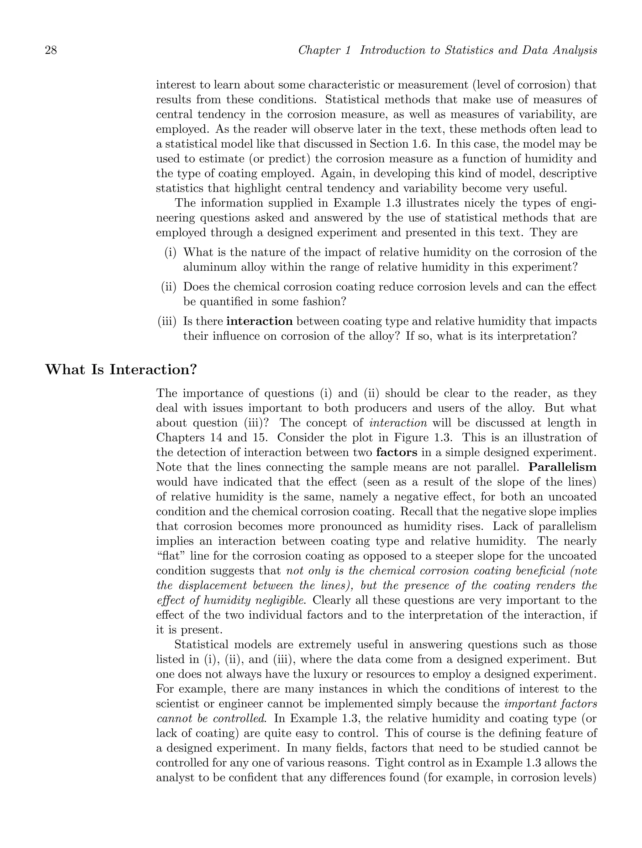 28 Chapter 1 Introduction to Statistics and Data Analysis
interest to learn about some characteristic or measurement (level of corrosion) that
results from these conditions. Statistical methods that make use of measures of
central tendency in the corrosion measure, as well as measures of variability, are
employed. As the reader will observe later in the text, these methods often lead to
a statistical model like that discussed in Section 1.6. In this case, the model may be
used to estimate (or predict) the corrosion measure as a function of humidity and
the type of coating employed. Again, in developing this kind of model, descriptive
statistics that highlight central tendency and variability become very useful.
The information supplied in Example 1.3 illustrates nicely the types of engi-
neering questions asked and answered by the use of statistical methods that are
employed through a designed experiment and presented in this text. They are
(i) What is the nature of the impact of relative humidity on the corrosion of the
aluminum alloy within the range of relative humidity in this experiment?
(ii) Does the chemical corrosion coating reduce corrosion levels and can the eﬀect
be quantiﬁed in some fashion?
(iii) Is there interaction between coating type and relative humidity that impacts
their inﬂuence on corrosion of the alloy? If so, what is its interpretation?
What Is Interaction?
The importance of questions (i) and (ii) should be clear to the reader, as they
deal with issues important to both producers and users of the alloy. But what
about question (iii)? The concept of interaction will be discussed at length in
Chapters 14 and 15. Consider the plot in Figure 1.3. This is an illustration of
the detection of interaction between two factors in a simple designed experiment.
Note that the lines connecting the sample means are not parallel. Parallelism
would have indicated that the eﬀect (seen as a result of the slope of the lines)
of relative humidity is the same, namely a negative eﬀect, for both an uncoated
condition and the chemical corrosion coating. Recall that the negative slope implies
that corrosion becomes more pronounced as humidity rises. Lack of parallelism
implies an interaction between coating type and relative humidity. The nearly
“ﬂat” line for the corrosion coating as opposed to a steeper slope for the uncoated
condition suggests that not only is the chemical corrosion coating beneﬁcial (note
the displacement between the lines), but the presence of the coating renders the
eﬀect of humidity negligible. Clearly all these questions are very important to the
eﬀect of the two individual factors and to the interpretation of the interaction, if
it is present.
Statistical models are extremely useful in answering questions such as those
listed in (i), (ii), and (iii), where the data come from a designed experiment. But
one does not always have the luxury or resources to employ a designed experiment.
For example, there are many instances in which the conditions of interest to the
scientist or engineer cannot be implemented simply because the important factors
cannot be controlled. In Example 1.3, the relative humidity and coating type (or
lack of coating) are quite easy to control. This of course is the deﬁning feature of
a designed experiment. In many ﬁelds, factors that need to be studied cannot be
controlled for any one of various reasons. Tight control as in Example 1.3 allows the
analyst to be conﬁdent that any diﬀerences found (for example, in corrosion levels)
 