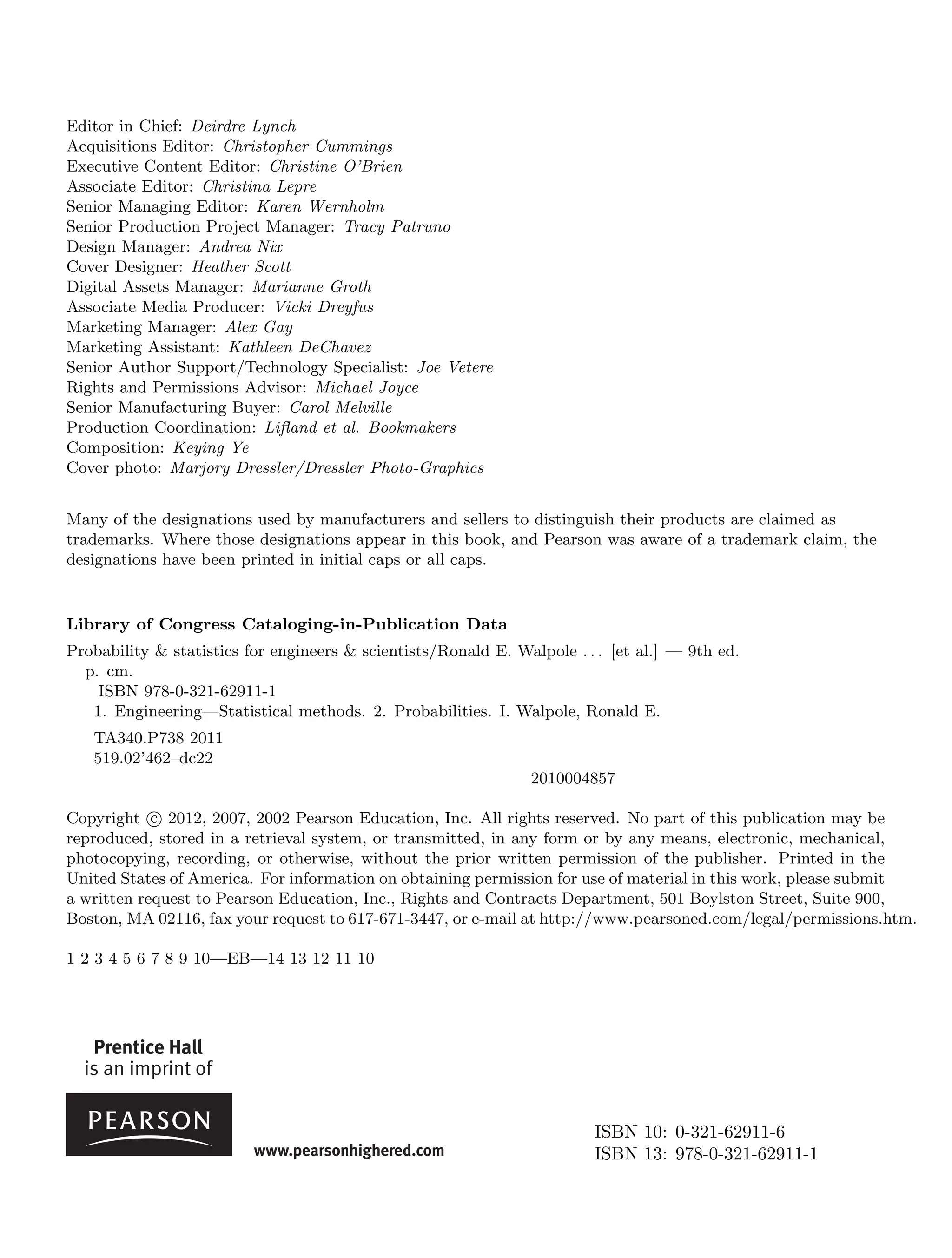 Editor in Chief: Deirdre Lynch
Acquisitions Editor: Christopher Cummings
Executive Content Editor: Christine O’Brien
Associate Editor: Christina Lepre
Senior Managing Editor: Karen Wernholm
Senior Production Project Manager: Tracy Patruno
Design Manager: Andrea Nix
Cover Designer: Heather Scott
Digital Assets Manager: Marianne Groth
Associate Media Producer: Vicki Dreyfus
Marketing Manager: Alex Gay
Marketing Assistant: Kathleen DeChavez
Senior Author Support/Technology Specialist: Joe Vetere
Rights and Permissions Advisor: Michael Joyce
Senior Manufacturing Buyer: Carol Melville
Production Coordination: Lifland et al. Bookmakers
Composition: Keying Ye
Cover photo: Marjory Dressler/Dressler Photo-Graphics
Many of the designations used by manufacturers and sellers to distinguish their products are claimed as
trademarks. Where those designations appear in this book, and Pearson was aware of a trademark claim, the
designations have been printed in initial caps or all caps.
Library of Congress Cataloging-in-Publication Data
Probability & statistics for engineers & scientists/Ronald E. Walpole . . . [et al.] — 9th ed.
p. cm.
ISBN 978-0-321-62911-1
1. Engineering—Statistical methods. 2. Probabilities. I. Walpole, Ronald E.
TA340.P738 2011
519.02’462–dc22
2010004857
Copyright c
 2012, 2007, 2002 Pearson Education, Inc. All rights reserved. No part of this publication may be
reproduced, stored in a retrieval system, or transmitted, in any form or by any means, electronic, mechanical,
photocopying, recording, or otherwise, without the prior written permission of the publisher. Printed in the
United States of America. For information on obtaining permission for use of material in this work, please submit
a written request to Pearson Education, Inc., Rights and Contracts Department, 501 Boylston Street, Suite 900,
Boston, MA 02116, fax your request to 617-671-3447, or e-mail at http://www.pearsoned.com/legal/permissions.htm.
1 2 3 4 5 6 7 8 9 10—EB—14 13 12 11 10
ISBN 10: 0-321-62911-6
ISBN 13: 978-0-321-62911-1
 