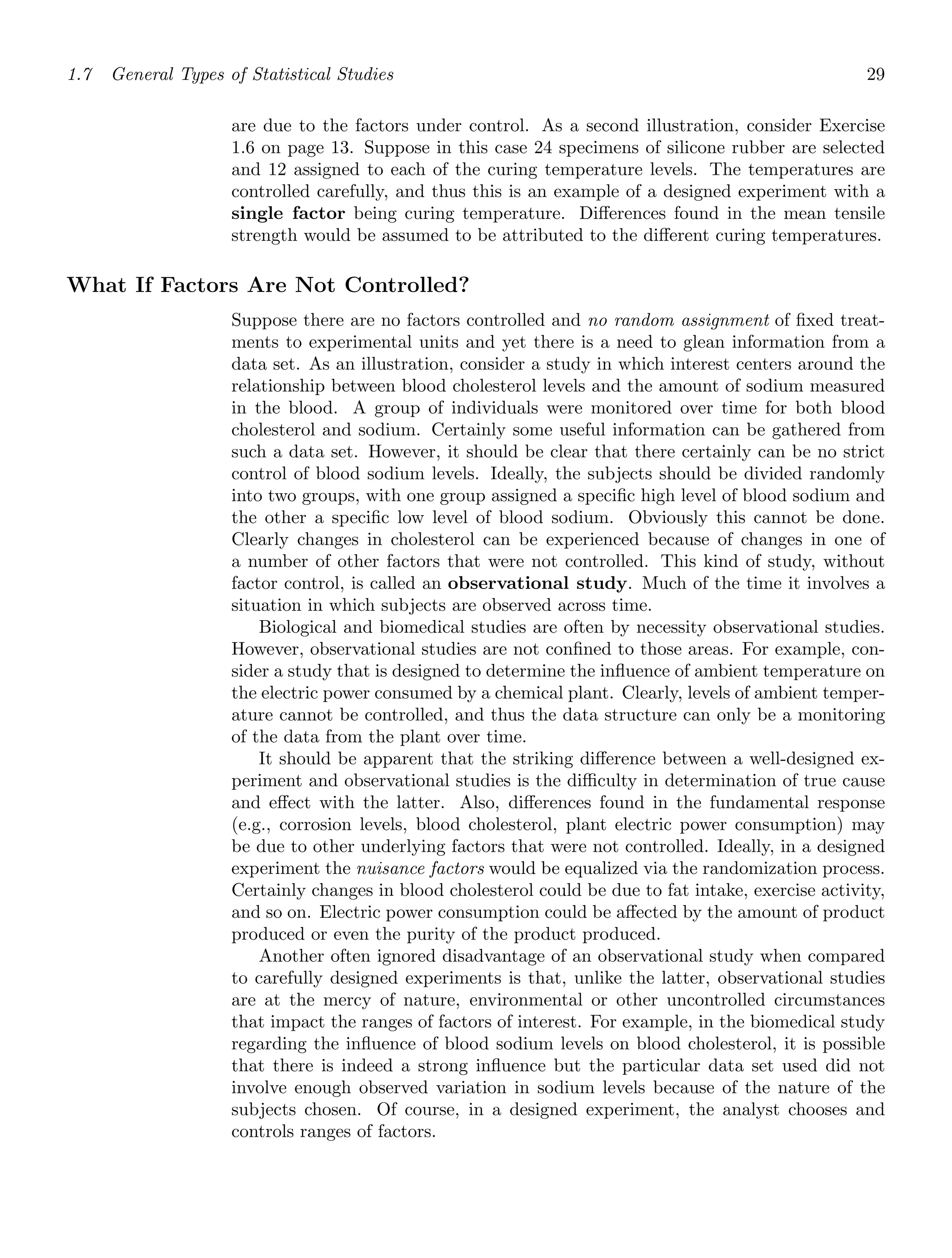 1.7 General Types of Statistical Studies 29
are due to the factors under control. As a second illustration, consider Exercise
1.6 on page 13. Suppose in this case 24 specimens of silicone rubber are selected
and 12 assigned to each of the curing temperature levels. The temperatures are
controlled carefully, and thus this is an example of a designed experiment with a
single factor being curing temperature. Diﬀerences found in the mean tensile
strength would be assumed to be attributed to the diﬀerent curing temperatures.
What If Factors Are Not Controlled?
Suppose there are no factors controlled and no random assignment of ﬁxed treat-
ments to experimental units and yet there is a need to glean information from a
data set. As an illustration, consider a study in which interest centers around the
relationship between blood cholesterol levels and the amount of sodium measured
in the blood. A group of individuals were monitored over time for both blood
cholesterol and sodium. Certainly some useful information can be gathered from
such a data set. However, it should be clear that there certainly can be no strict
control of blood sodium levels. Ideally, the subjects should be divided randomly
into two groups, with one group assigned a speciﬁc high level of blood sodium and
the other a speciﬁc low level of blood sodium. Obviously this cannot be done.
Clearly changes in cholesterol can be experienced because of changes in one of
a number of other factors that were not controlled. This kind of study, without
factor control, is called an observational study. Much of the time it involves a
situation in which subjects are observed across time.
Biological and biomedical studies are often by necessity observational studies.
However, observational studies are not conﬁned to those areas. For example, con-
sider a study that is designed to determine the inﬂuence of ambient temperature on
the electric power consumed by a chemical plant. Clearly, levels of ambient temper-
ature cannot be controlled, and thus the data structure can only be a monitoring
of the data from the plant over time.
It should be apparent that the striking diﬀerence between a well-designed ex-
periment and observational studies is the diﬃculty in determination of true cause
and eﬀect with the latter. Also, diﬀerences found in the fundamental response
(e.g., corrosion levels, blood cholesterol, plant electric power consumption) may
be due to other underlying factors that were not controlled. Ideally, in a designed
experiment the nuisance factors would be equalized via the randomization process.
Certainly changes in blood cholesterol could be due to fat intake, exercise activity,
and so on. Electric power consumption could be aﬀected by the amount of product
produced or even the purity of the product produced.
Another often ignored disadvantage of an observational study when compared
to carefully designed experiments is that, unlike the latter, observational studies
are at the mercy of nature, environmental or other uncontrolled circumstances
that impact the ranges of factors of interest. For example, in the biomedical study
regarding the inﬂuence of blood sodium levels on blood cholesterol, it is possible
that there is indeed a strong inﬂuence but the particular data set used did not
involve enough observed variation in sodium levels because of the nature of the
subjects chosen. Of course, in a designed experiment, the analyst chooses and
controls ranges of factors.
 