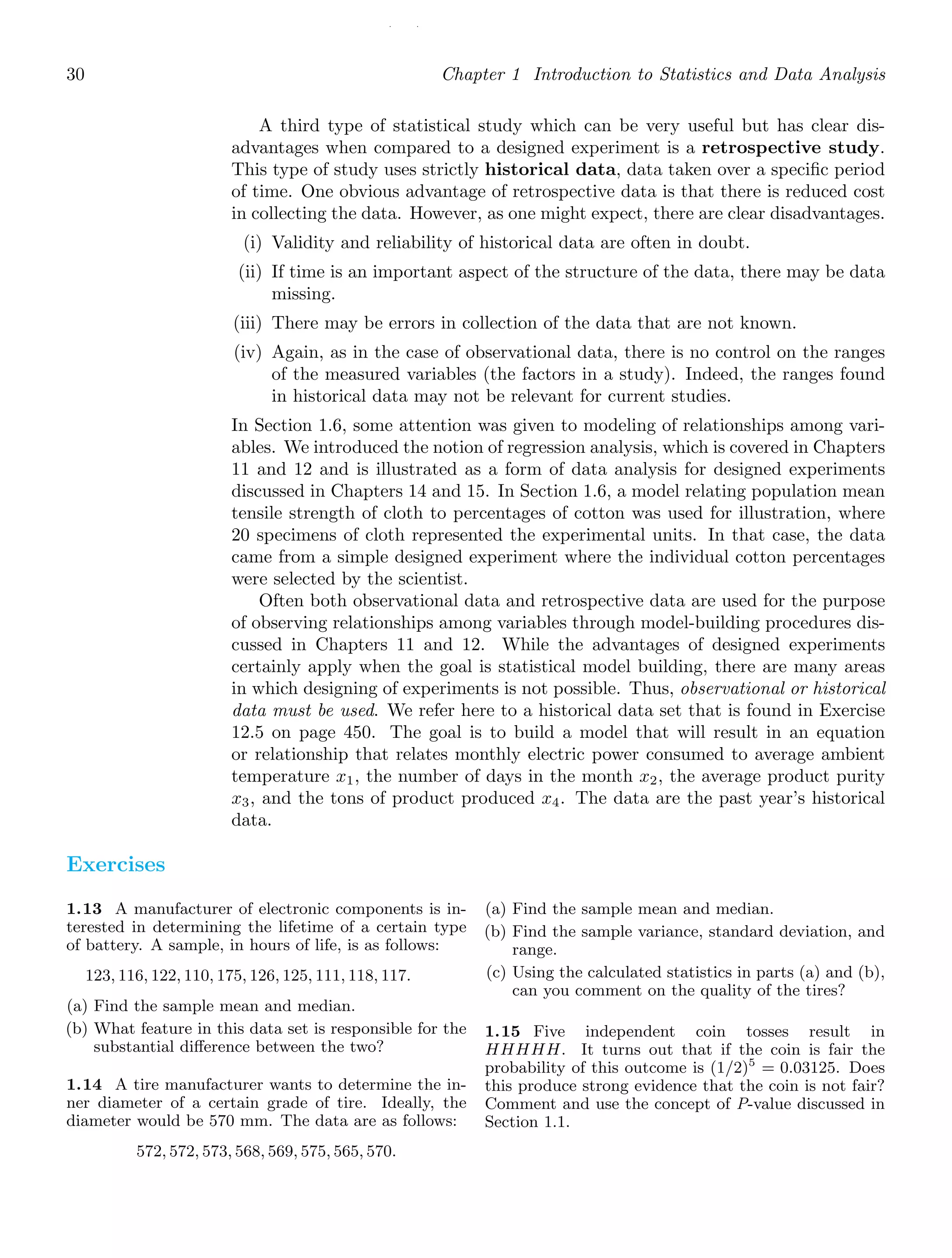 / /
30 Chapter 1 Introduction to Statistics and Data Analysis
A third type of statistical study which can be very useful but has clear dis-
advantages when compared to a designed experiment is a retrospective study.
This type of study uses strictly historical data, data taken over a speciﬁc period
of time. One obvious advantage of retrospective data is that there is reduced cost
in collecting the data. However, as one might expect, there are clear disadvantages.
(i) Validity and reliability of historical data are often in doubt.
(ii) If time is an important aspect of the structure of the data, there may be data
missing.
(iii) There may be errors in collection of the data that are not known.
(iv) Again, as in the case of observational data, there is no control on the ranges
of the measured variables (the factors in a study). Indeed, the ranges found
in historical data may not be relevant for current studies.
In Section 1.6, some attention was given to modeling of relationships among vari-
ables. We introduced the notion of regression analysis, which is covered in Chapters
11 and 12 and is illustrated as a form of data analysis for designed experiments
discussed in Chapters 14 and 15. In Section 1.6, a model relating population mean
tensile strength of cloth to percentages of cotton was used for illustration, where
20 specimens of cloth represented the experimental units. In that case, the data
came from a simple designed experiment where the individual cotton percentages
were selected by the scientist.
Often both observational data and retrospective data are used for the purpose
of observing relationships among variables through model-building procedures dis-
cussed in Chapters 11 and 12. While the advantages of designed experiments
certainly apply when the goal is statistical model building, there are many areas
in which designing of experiments is not possible. Thus, observational or historical
data must be used. We refer here to a historical data set that is found in Exercise
12.5 on page 450. The goal is to build a model that will result in an equation
or relationship that relates monthly electric power consumed to average ambient
temperature x1, the number of days in the month x2, the average product purity
x3, and the tons of product produced x4. The data are the past year’s historical
data.
Exercises
1.13 A manufacturer of electronic components is in-
terested in determining the lifetime of a certain type
of battery. A sample, in hours of life, is as follows:
123, 116, 122, 110, 175, 126, 125, 111, 118, 117.
(a) Find the sample mean and median.
(b) What feature in this data set is responsible for the
substantial diﬀerence between the two?
1.14 A tire manufacturer wants to determine the in-
ner diameter of a certain grade of tire. Ideally, the
diameter would be 570 mm. The data are as follows:
572, 572, 573, 568, 569, 575, 565, 570.
(a) Find the sample mean and median.
(b) Find the sample variance, standard deviation, and
range.
(c) Using the calculated statistics in parts (a) and (b),
can you comment on the quality of the tires?
1.15 Five independent coin tosses result in
HHHHH. It turns out that if the coin is fair the
probability of this outcome is (1/2)5
= 0.03125. Does
this produce strong evidence that the coin is not fair?
Comment and use the concept of P-value discussed in
Section 1.1.
 