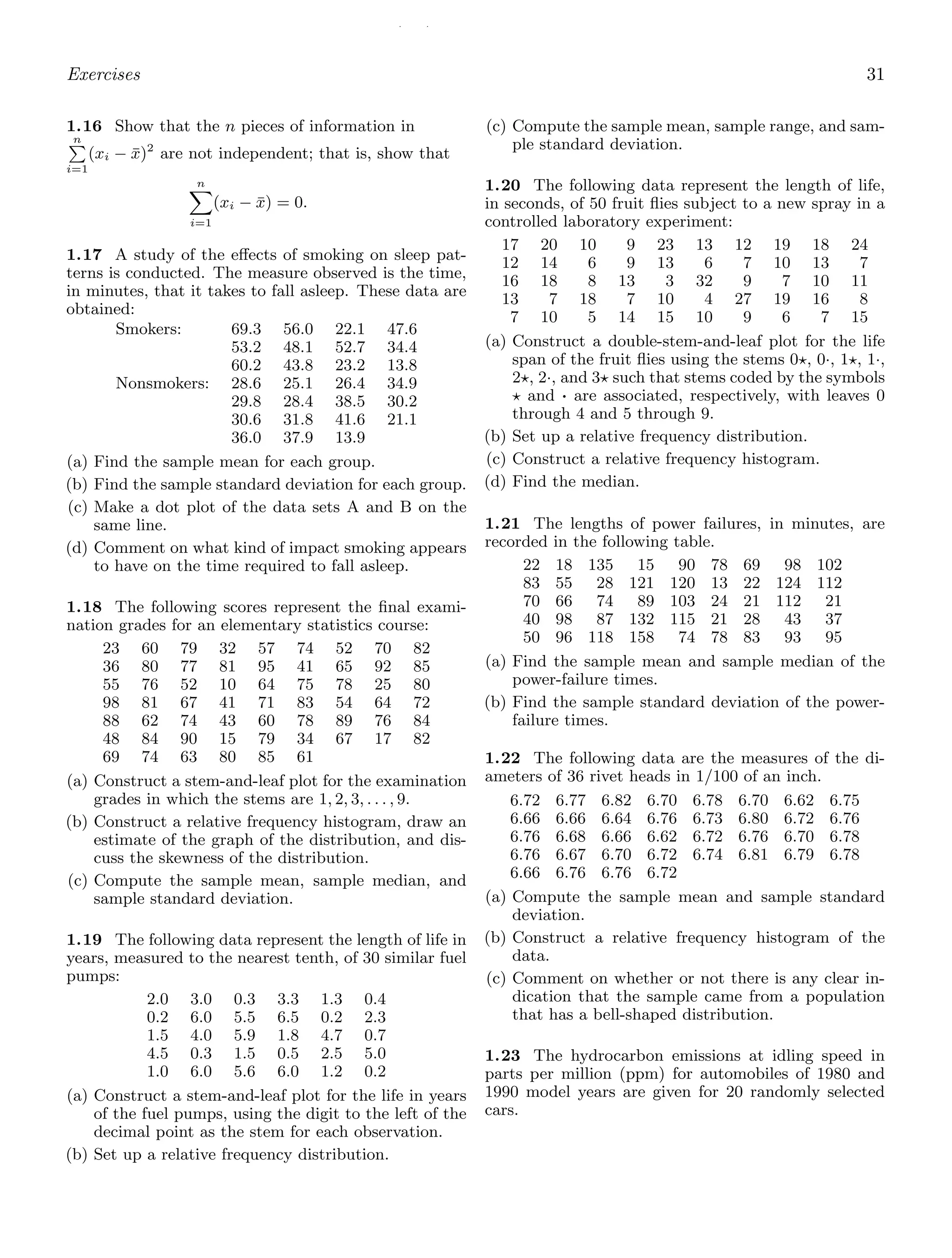 / /
Exercises 31
1.16 Show that the n pieces of information in
n

i=1
(xi − x̄)2
are not independent; that is, show that
n

i=1
(xi − x̄) = 0.
1.17 A study of the eﬀects of smoking on sleep pat-
terns is conducted. The measure observed is the time,
in minutes, that it takes to fall asleep. These data are
obtained:
Smokers: 69.3 56.0 22.1 47.6
53.2 48.1 52.7 34.4
60.2 43.8 23.2 13.8
Nonsmokers: 28.6 25.1 26.4 34.9
29.8 28.4 38.5 30.2
30.6 31.8 41.6 21.1
36.0 37.9 13.9
(a) Find the sample mean for each group.
(b) Find the sample standard deviation for each group.
(c) Make a dot plot of the data sets A and B on the
same line.
(d) Comment on what kind of impact smoking appears
to have on the time required to fall asleep.
1.18 The following scores represent the ﬁnal exami-
nation grades for an elementary statistics course:
23 60 79 32 57 74 52 70 82
36 80 77 81 95 41 65 92 85
55 76 52 10 64 75 78 25 80
98 81 67 41 71 83 54 64 72
88 62 74 43 60 78 89 76 84
48 84 90 15 79 34 67 17 82
69 74 63 80 85 61
(a) Construct a stem-and-leaf plot for the examination
grades in which the stems are 1, 2, 3, . . . , 9.
(b) Construct a relative frequency histogram, draw an
estimate of the graph of the distribution, and dis-
cuss the skewness of the distribution.
(c) Compute the sample mean, sample median, and
sample standard deviation.
1.19 The following data represent the length of life in
years, measured to the nearest tenth, of 30 similar fuel
pumps:
2.0 3.0 0.3 3.3 1.3 0.4
0.2 6.0 5.5 6.5 0.2 2.3
1.5 4.0 5.9 1.8 4.7 0.7
4.5 0.3 1.5 0.5 2.5 5.0
1.0 6.0 5.6 6.0 1.2 0.2
(a) Construct a stem-and-leaf plot for the life in years
of the fuel pumps, using the digit to the left of the
decimal point as the stem for each observation.
(b) Set up a relative frequency distribution.
(c) Compute the sample mean, sample range, and sam-
ple standard deviation.
1.20 The following data represent the length of life,
in seconds, of 50 fruit ﬂies subject to a new spray in a
controlled laboratory experiment:
17 20 10 9 23 13 12 19 18 24
12 14 6 9 13 6 7 10 13 7
16 18 8 13 3 32 9 7 10 11
13 7 18 7 10 4 27 19 16 8
7 10 5 14 15 10 9 6 7 15
(a) Construct a double-stem-and-leaf plot for the life
span of the fruit ﬂies using the stems 0⋆, 0·, 1⋆, 1·,
2⋆, 2·, and 3⋆ such that stems coded by the symbols
⋆ and · are associated, respectively, with leaves 0
through 4 and 5 through 9.
(b) Set up a relative frequency distribution.
(c) Construct a relative frequency histogram.
(d) Find the median.
1.21 The lengths of power failures, in minutes, are
recorded in the following table.
22 18 135 15 90 78 69 98 102
83 55 28 121 120 13 22 124 112
70 66 74 89 103 24 21 112 21
40 98 87 132 115 21 28 43 37
50 96 118 158 74 78 83 93 95
(a) Find the sample mean and sample median of the
power-failure times.
(b) Find the sample standard deviation of the power-
failure times.
1.22 The following data are the measures of the di-
ameters of 36 rivet heads in 1/100 of an inch.
6.72 6.77 6.82 6.70 6.78 6.70 6.62 6.75
6.66 6.66 6.64 6.76 6.73 6.80 6.72 6.76
6.76 6.68 6.66 6.62 6.72 6.76 6.70 6.78
6.76 6.67 6.70 6.72 6.74 6.81 6.79 6.78
6.66 6.76 6.76 6.72
(a) Compute the sample mean and sample standard
deviation.
(b) Construct a relative frequency histogram of the
data.
(c) Comment on whether or not there is any clear in-
dication that the sample came from a population
that has a bell-shaped distribution.
1.23 The hydrocarbon emissions at idling speed in
parts per million (ppm) for automobiles of 1980 and
1990 model years are given for 20 randomly selected
cars.
 