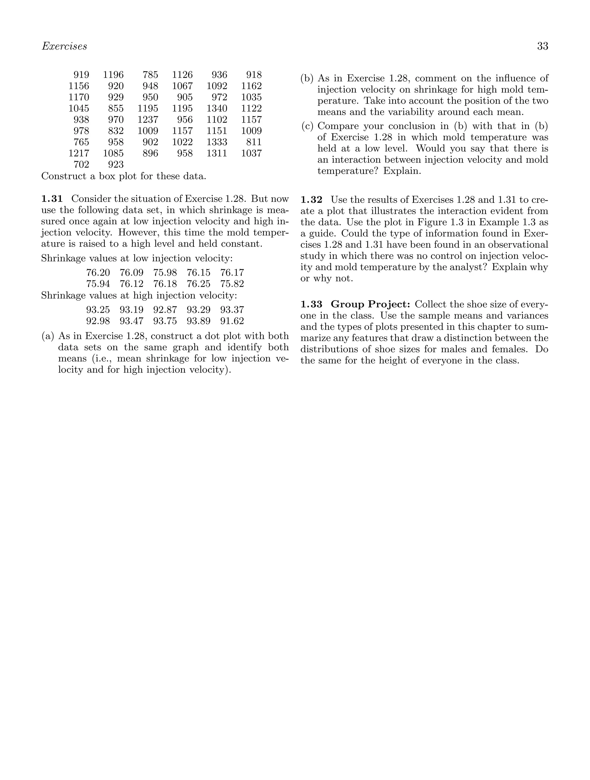 Exercises 33
919 1196 785 1126 936 918
1156 920 948 1067 1092 1162
1170 929 950 905 972 1035
1045 855 1195 1195 1340 1122
938 970 1237 956 1102 1157
978 832 1009 1157 1151 1009
765 958 902 1022 1333 811
1217 1085 896 958 1311 1037
702 923
Construct a box plot for these data.
1.31 Consider the situation of Exercise 1.28. But now
use the following data set, in which shrinkage is mea-
sured once again at low injection velocity and high in-
jection velocity. However, this time the mold temper-
ature is raised to a high level and held constant.
Shrinkage values at low injection velocity:
76.20 76.09 75.98 76.15 76.17
75.94 76.12 76.18 76.25 75.82
Shrinkage values at high injection velocity:
93.25 93.19 92.87 93.29 93.37
92.98 93.47 93.75 93.89 91.62
(a) As in Exercise 1.28, construct a dot plot with both
data sets on the same graph and identify both
means (i.e., mean shrinkage for low injection ve-
locity and for high injection velocity).
(b) As in Exercise 1.28, comment on the inﬂuence of
injection velocity on shrinkage for high mold tem-
perature. Take into account the position of the two
means and the variability around each mean.
(c) Compare your conclusion in (b) with that in (b)
of Exercise 1.28 in which mold temperature was
held at a low level. Would you say that there is
an interaction between injection velocity and mold
temperature? Explain.
1.32 Use the results of Exercises 1.28 and 1.31 to cre-
ate a plot that illustrates the interaction evident from
the data. Use the plot in Figure 1.3 in Example 1.3 as
a guide. Could the type of information found in Exer-
cises 1.28 and 1.31 have been found in an observational
study in which there was no control on injection veloc-
ity and mold temperature by the analyst? Explain why
or why not.
1.33 Group Project: Collect the shoe size of every-
one in the class. Use the sample means and variances
and the types of plots presented in this chapter to sum-
marize any features that draw a distinction between the
distributions of shoe sizes for males and females. Do
the same for the height of everyone in the class.
 