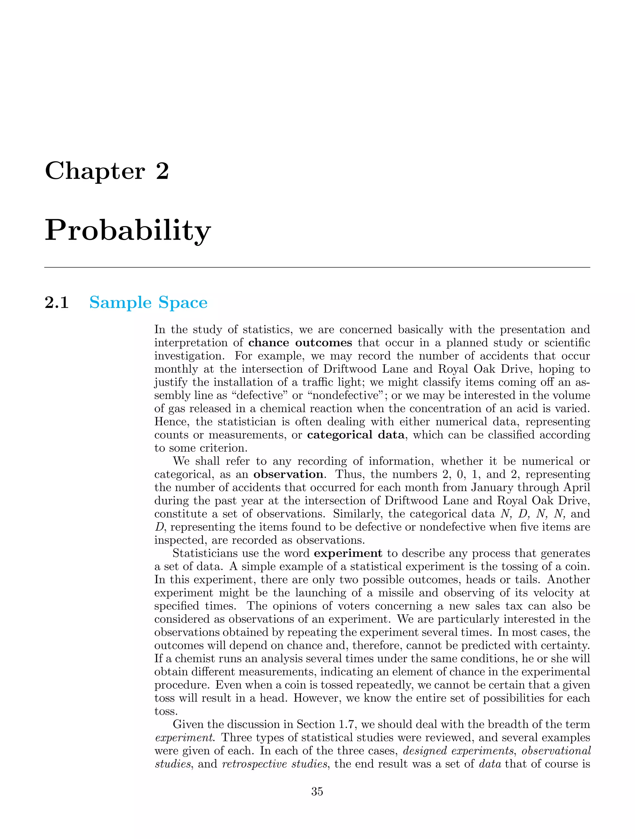 Chapter 2
Probability
2.1 Sample Space
In the study of statistics, we are concerned basically with the presentation and
interpretation of chance outcomes that occur in a planned study or scientiﬁc
investigation. For example, we may record the number of accidents that occur
monthly at the intersection of Driftwood Lane and Royal Oak Drive, hoping to
justify the installation of a traﬃc light; we might classify items coming oﬀ an as-
sembly line as “defective” or “nondefective”; or we may be interested in the volume
of gas released in a chemical reaction when the concentration of an acid is varied.
Hence, the statistician is often dealing with either numerical data, representing
counts or measurements, or categorical data, which can be classiﬁed according
to some criterion.
We shall refer to any recording of information, whether it be numerical or
categorical, as an observation. Thus, the numbers 2, 0, 1, and 2, representing
the number of accidents that occurred for each month from January through April
during the past year at the intersection of Driftwood Lane and Royal Oak Drive,
constitute a set of observations. Similarly, the categorical data N, D, N, N, and
D, representing the items found to be defective or nondefective when ﬁve items are
inspected, are recorded as observations.
Statisticians use the word experiment to describe any process that generates
a set of data. A simple example of a statistical experiment is the tossing of a coin.
In this experiment, there are only two possible outcomes, heads or tails. Another
experiment might be the launching of a missile and observing of its velocity at
speciﬁed times. The opinions of voters concerning a new sales tax can also be
considered as observations of an experiment. We are particularly interested in the
observations obtained by repeating the experiment several times. In most cases, the
outcomes will depend on chance and, therefore, cannot be predicted with certainty.
If a chemist runs an analysis several times under the same conditions, he or she will
obtain diﬀerent measurements, indicating an element of chance in the experimental
procedure. Even when a coin is tossed repeatedly, we cannot be certain that a given
toss will result in a head. However, we know the entire set of possibilities for each
toss.
Given the discussion in Section 1.7, we should deal with the breadth of the term
experiment. Three types of statistical studies were reviewed, and several examples
were given of each. In each of the three cases, designed experiments, observational
studies, and retrospective studies, the end result was a set of data that of course is
35
 