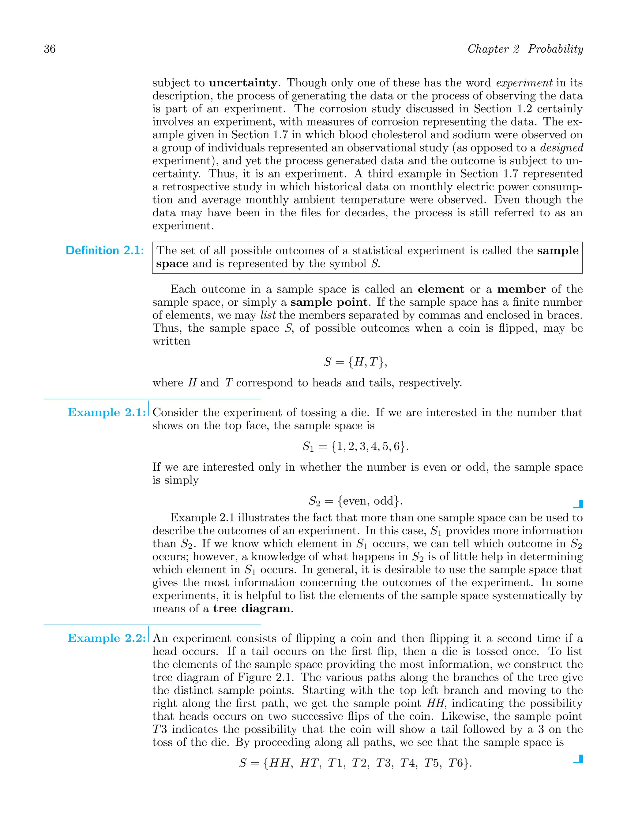 36 Chapter 2 Probability
subject to uncertainty. Though only one of these has the word experiment in its
description, the process of generating the data or the process of observing the data
is part of an experiment. The corrosion study discussed in Section 1.2 certainly
involves an experiment, with measures of corrosion representing the data. The ex-
ample given in Section 1.7 in which blood cholesterol and sodium were observed on
a group of individuals represented an observational study (as opposed to a designed
experiment), and yet the process generated data and the outcome is subject to un-
certainty. Thus, it is an experiment. A third example in Section 1.7 represented
a retrospective study in which historical data on monthly electric power consump-
tion and average monthly ambient temperature were observed. Even though the
data may have been in the ﬁles for decades, the process is still referred to as an
experiment.
Definition 2.1: The set of all possible outcomes of a statistical experiment is called the sample
space and is represented by the symbol S.
Each outcome in a sample space is called an element or a member of the
sample space, or simply a sample point. If the sample space has a ﬁnite number
of elements, we may list the members separated by commas and enclosed in braces.
Thus, the sample space S, of possible outcomes when a coin is ﬂipped, may be
written
S = {H, T},
where H and T correspond to heads and tails, respectively.
Example 2.1: Consider the experiment of tossing a die. If we are interested in the number that
shows on the top face, the sample space is
S1 = {1, 2, 3, 4, 5, 6}.
If we are interested only in whether the number is even or odd, the sample space
is simply
S2 = {even, odd}.
Example 2.1 illustrates the fact that more than one sample space can be used to
describe the outcomes of an experiment. In this case, S1 provides more information
than S2. If we know which element in S1 occurs, we can tell which outcome in S2
occurs; however, a knowledge of what happens in S2 is of little help in determining
which element in S1 occurs. In general, it is desirable to use the sample space that
gives the most information concerning the outcomes of the experiment. In some
experiments, it is helpful to list the elements of the sample space systematically by
means of a tree diagram.
Example 2.2: An experiment consists of ﬂipping a coin and then ﬂipping it a second time if a
head occurs. If a tail occurs on the ﬁrst ﬂip, then a die is tossed once. To list
the elements of the sample space providing the most information, we construct the
tree diagram of Figure 2.1. The various paths along the branches of the tree give
the distinct sample points. Starting with the top left branch and moving to the
right along the ﬁrst path, we get the sample point HH, indicating the possibility
that heads occurs on two successive ﬂips of the coin. Likewise, the sample point
T3 indicates the possibility that the coin will show a tail followed by a 3 on the
toss of the die. By proceeding along all paths, we see that the sample space is
S = {HH, HT, T1, T2, T3, T4, T5, T6}.
 