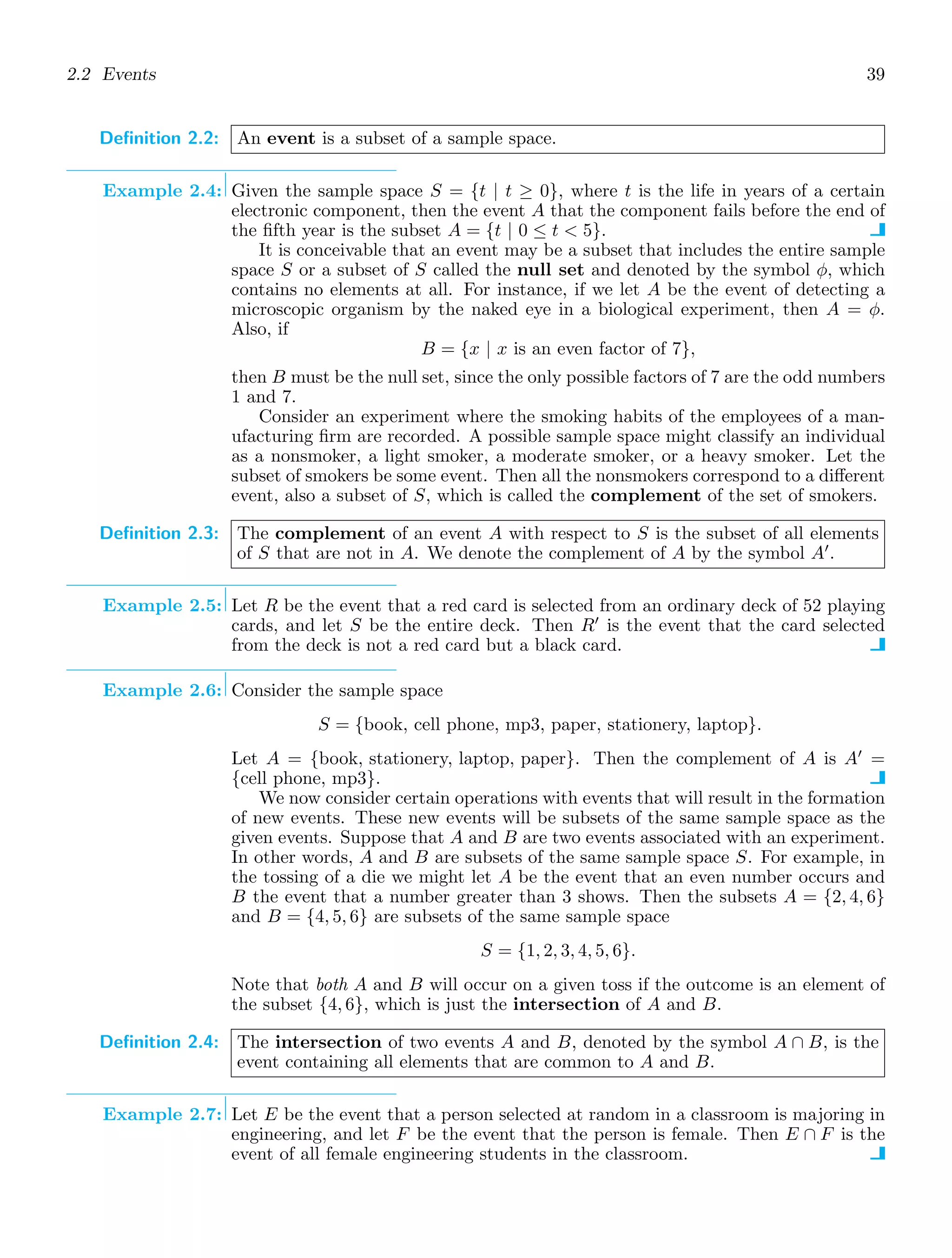 2.2 Events 39
Definition 2.2: An event is a subset of a sample space.
Example 2.4: Given the sample space S = {t | t ≥ 0}, where t is the life in years of a certain
electronic component, then the event A that the component fails before the end of
the ﬁfth year is the subset A = {t | 0 ≤ t  5}.
It is conceivable that an event may be a subset that includes the entire sample
space S or a subset of S called the null set and denoted by the symbol φ, which
contains no elements at all. For instance, if we let A be the event of detecting a
microscopic organism by the naked eye in a biological experiment, then A = φ.
Also, if
B = {x | x is an even factor of 7},
then B must be the null set, since the only possible factors of 7 are the odd numbers
1 and 7.
Consider an experiment where the smoking habits of the employees of a man-
ufacturing ﬁrm are recorded. A possible sample space might classify an individual
as a nonsmoker, a light smoker, a moderate smoker, or a heavy smoker. Let the
subset of smokers be some event. Then all the nonsmokers correspond to a diﬀerent
event, also a subset of S, which is called the complement of the set of smokers.
Definition 2.3: The complement of an event A with respect to S is the subset of all elements
of S that are not in A. We denote the complement of A by the symbol A′
.
Example 2.5: Let R be the event that a red card is selected from an ordinary deck of 52 playing
cards, and let S be the entire deck. Then R′
is the event that the card selected
from the deck is not a red card but a black card.
Example 2.6: Consider the sample space
S = {book, cell phone, mp3, paper, stationery, laptop}.
Let A = {book, stationery, laptop, paper}. Then the complement of A is A′
=
{cell phone, mp3}.
We now consider certain operations with events that will result in the formation
of new events. These new events will be subsets of the same sample space as the
given events. Suppose that A and B are two events associated with an experiment.
In other words, A and B are subsets of the same sample space S. For example, in
the tossing of a die we might let A be the event that an even number occurs and
B the event that a number greater than 3 shows. Then the subsets A = {2, 4, 6}
and B = {4, 5, 6} are subsets of the same sample space
S = {1, 2, 3, 4, 5, 6}.
Note that both A and B will occur on a given toss if the outcome is an element of
the subset {4, 6}, which is just the intersection of A and B.
Definition 2.4: The intersection of two events A and B, denoted by the symbol A ∩ B, is the
event containing all elements that are common to A and B.
Example 2.7: Let E be the event that a person selected at random in a classroom is majoring in
engineering, and let F be the event that the person is female. Then E ∩ F is the
event of all female engineering students in the classroom.
 