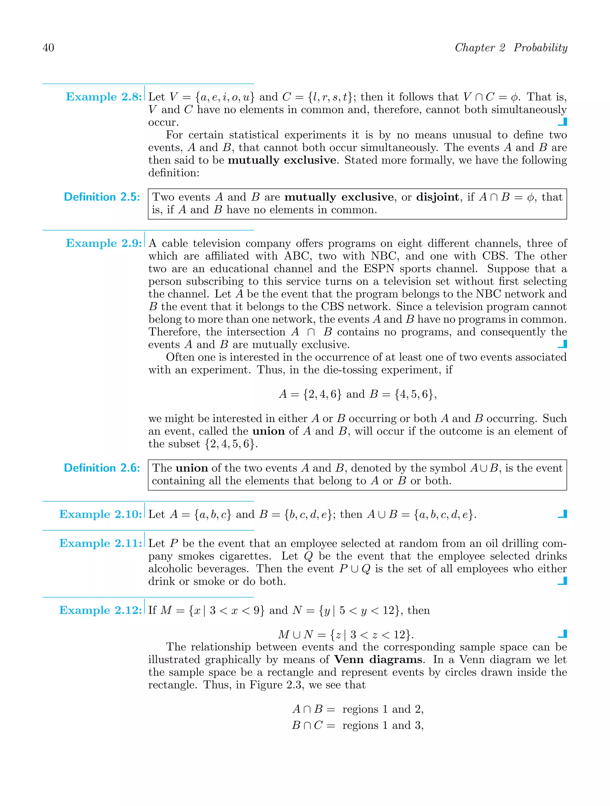 40 Chapter 2 Probability
Example 2.8: Let V = {a, e, i, o, u} and C = {l, r, s, t}; then it follows that V ∩ C = φ. That is,
V and C have no elements in common and, therefore, cannot both simultaneously
occur.
For certain statistical experiments it is by no means unusual to deﬁne two
events, A and B, that cannot both occur simultaneously. The events A and B are
then said to be mutually exclusive. Stated more formally, we have the following
deﬁnition:
Definition 2.5: Two events A and B are mutually exclusive, or disjoint, if A ∩ B = φ, that
is, if A and B have no elements in common.
Example 2.9: A cable television company oﬀers programs on eight diﬀerent channels, three of
which are aﬃliated with ABC, two with NBC, and one with CBS. The other
two are an educational channel and the ESPN sports channel. Suppose that a
person subscribing to this service turns on a television set without ﬁrst selecting
the channel. Let A be the event that the program belongs to the NBC network and
B the event that it belongs to the CBS network. Since a television program cannot
belong to more than one network, the events A and B have no programs in common.
Therefore, the intersection A ∩ B contains no programs, and consequently the
events A and B are mutually exclusive.
Often one is interested in the occurrence of at least one of two events associated
with an experiment. Thus, in the die-tossing experiment, if
A = {2, 4, 6} and B = {4, 5, 6},
we might be interested in either A or B occurring or both A and B occurring. Such
an event, called the union of A and B, will occur if the outcome is an element of
the subset {2, 4, 5, 6}.
Definition 2.6: The union of the two events A and B, denoted by the symbol A∪B, is the event
containing all the elements that belong to A or B or both.
Example 2.10: Let A = {a, b, c} and B = {b, c, d, e}; then A ∪ B = {a, b, c, d, e}.
Example 2.11: Let P be the event that an employee selected at random from an oil drilling com-
pany smokes cigarettes. Let Q be the event that the employee selected drinks
alcoholic beverages. Then the event P ∪ Q is the set of all employees who either
drink or smoke or do both.
Example 2.12: If M = {x | 3  x  9} and N = {y | 5  y  12}, then
M ∪ N = {z | 3  z  12}.
The relationship between events and the corresponding sample space can be
illustrated graphically by means of Venn diagrams. In a Venn diagram we let
the sample space be a rectangle and represent events by circles drawn inside the
rectangle. Thus, in Figure 2.3, we see that
A ∩ B = regions 1 and 2,
B ∩ C = regions 1 and 3,
 