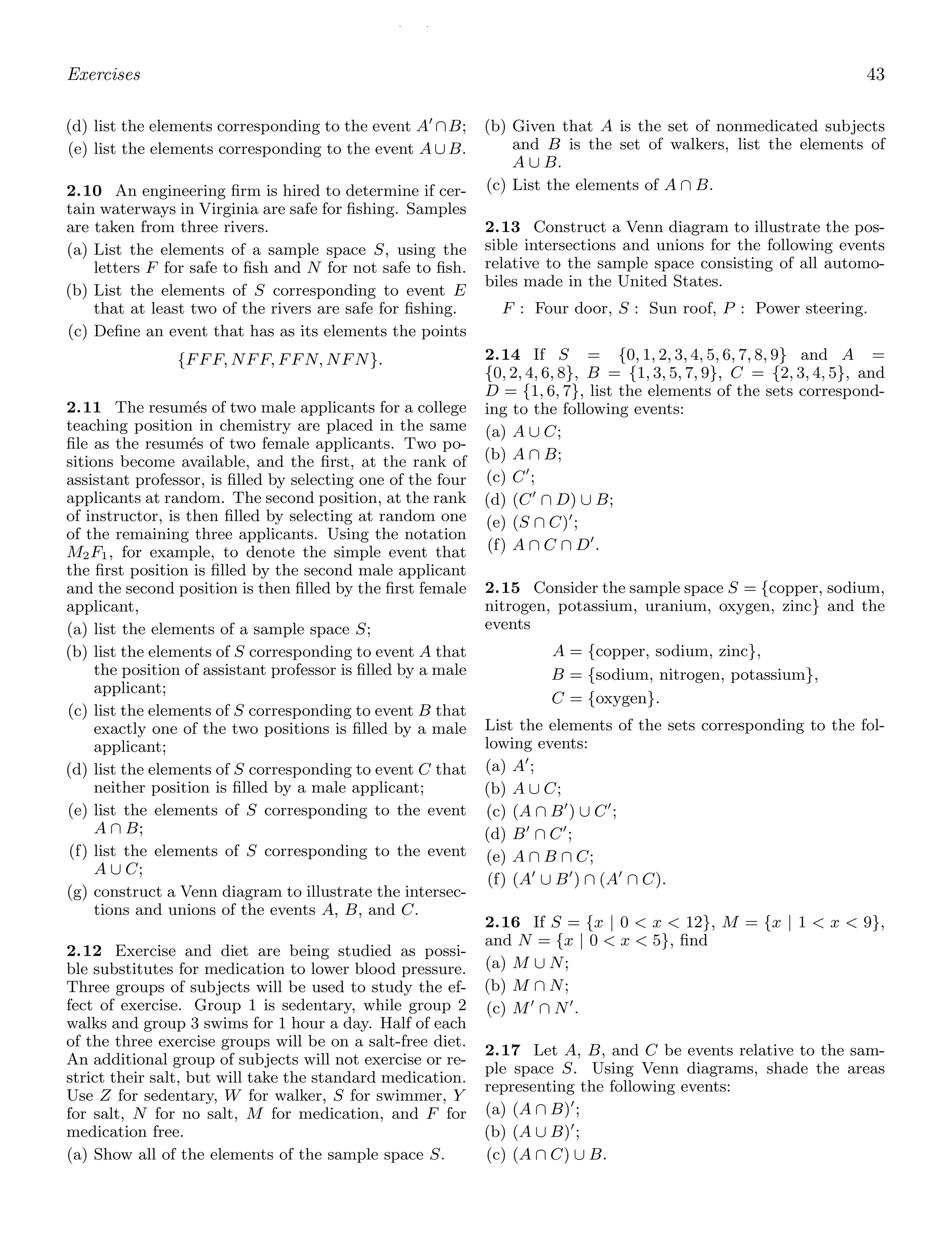 / /
Exercises 43
(d) list the elements corresponding to the event A′
∩B;
(e) list the elements corresponding to the event A ∪ B.
2.10 An engineering ﬁrm is hired to determine if cer-
tain waterways in Virginia are safe for ﬁshing. Samples
are taken from three rivers.
(a) List the elements of a sample space S, using the
letters F for safe to ﬁsh and N for not safe to ﬁsh.
(b) List the elements of S corresponding to event E
that at least two of the rivers are safe for ﬁshing.
(c) Deﬁne an event that has as its elements the points
{FFF, NFF, FFN, NFN}.
2.11 The resumés of two male applicants for a college
teaching position in chemistry are placed in the same
ﬁle as the resumés of two female applicants. Two po-
sitions become available, and the ﬁrst, at the rank of
assistant professor, is ﬁlled by selecting one of the four
applicants at random. The second position, at the rank
of instructor, is then ﬁlled by selecting at random one
of the remaining three applicants. Using the notation
M2F1, for example, to denote the simple event that
the ﬁrst position is ﬁlled by the second male applicant
and the second position is then ﬁlled by the ﬁrst female
applicant,
(a) list the elements of a sample space S;
(b) list the elements of S corresponding to event A that
the position of assistant professor is ﬁlled by a male
applicant;
(c) list the elements of S corresponding to event B that
exactly one of the two positions is ﬁlled by a male
applicant;
(d) list the elements of S corresponding to event C that
neither position is ﬁlled by a male applicant;
(e) list the elements of S corresponding to the event
A ∩ B;
(f) list the elements of S corresponding to the event
A ∪ C;
(g) construct a Venn diagram to illustrate the intersec-
tions and unions of the events A, B, and C.
2.12 Exercise and diet are being studied as possi-
ble substitutes for medication to lower blood pressure.
Three groups of subjects will be used to study the ef-
fect of exercise. Group 1 is sedentary, while group 2
walks and group 3 swims for 1 hour a day. Half of each
of the three exercise groups will be on a salt-free diet.
An additional group of subjects will not exercise or re-
strict their salt, but will take the standard medication.
Use Z for sedentary, W for walker, S for swimmer, Y
for salt, N for no salt, M for medication, and F for
medication free.
(a) Show all of the elements of the sample space S.
(b) Given that A is the set of nonmedicated subjects
and B is the set of walkers, list the elements of
A ∪ B.
(c) List the elements of A ∩ B.
2.13 Construct a Venn diagram to illustrate the pos-
sible intersections and unions for the following events
relative to the sample space consisting of all automo-
biles made in the United States.
F : Four door, S : Sun roof, P : Power steering.
2.14 If S = {0, 1, 2, 3, 4, 5, 6, 7, 8, 9} and A =
{0, 2, 4, 6, 8}, B = {1, 3, 5, 7, 9}, C = {2, 3, 4, 5}, and
D = {1, 6, 7}, list the elements of the sets correspond-
ing to the following events:
(a) A ∪ C;
(b) A ∩ B;
(c) C′
;
(d) (C′
∩ D) ∪ B;
(e) (S ∩ C)′
;
(f) A ∩ C ∩ D′
.
2.15 Consider the sample space S = {copper, sodium,
nitrogen, potassium, uranium, oxygen, zinc} and the
events
A = {copper, sodium, zinc},
B = {sodium, nitrogen, potassium},
C = {oxygen}.
List the elements of the sets corresponding to the fol-
lowing events:
(a) A′
;
(b) A ∪ C;
(c) (A ∩ B′
) ∪ C′
;
(d) B′
∩ C′
;
(e) A ∩ B ∩ C;
(f) (A′
∪ B′
) ∩ (A′
∩ C).
2.16 If S = {x | 0  x  12}, M = {x | 1  x  9},
and N = {x | 0  x  5}, ﬁnd
(a) M ∪ N;
(b) M ∩ N;
(c) M′
∩ N′
.
2.17 Let A, B, and C be events relative to the sam-
ple space S. Using Venn diagrams, shade the areas
representing the following events:
(a) (A ∩ B)′
;
(b) (A ∪ B)′
;
(c) (A ∩ C) ∪ B.
 
