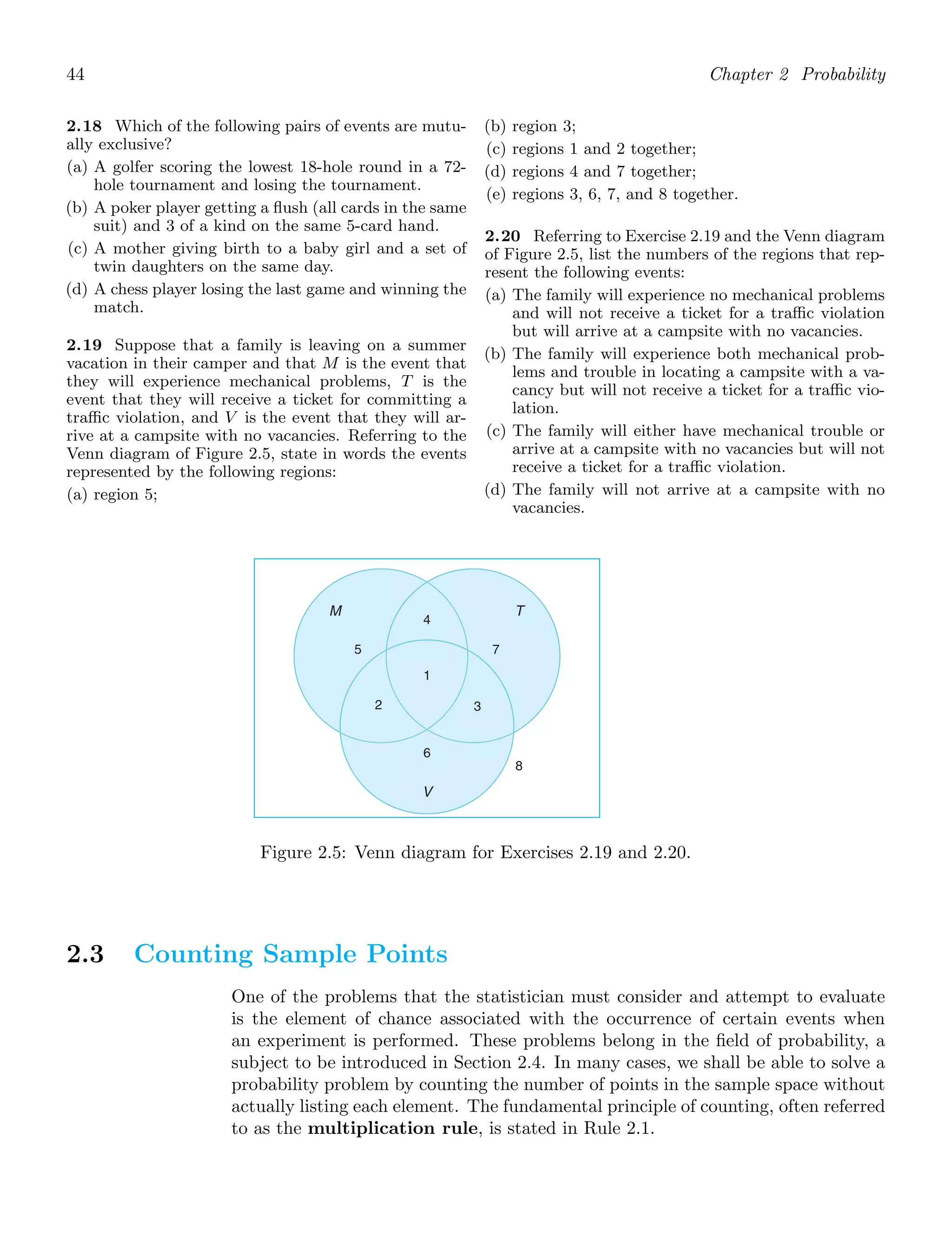 44 Chapter 2 Probability
2.18 Which of the following pairs of events are mutu-
ally exclusive?
(a) A golfer scoring the lowest 18-hole round in a 72-
hole tournament and losing the tournament.
(b) A poker player getting a ﬂush (all cards in the same
suit) and 3 of a kind on the same 5-card hand.
(c) A mother giving birth to a baby girl and a set of
twin daughters on the same day.
(d) A chess player losing the last game and winning the
match.
2.19 Suppose that a family is leaving on a summer
vacation in their camper and that M is the event that
they will experience mechanical problems, T is the
event that they will receive a ticket for committing a
traﬃc violation, and V is the event that they will ar-
rive at a campsite with no vacancies. Referring to the
Venn diagram of Figure 2.5, state in words the events
represented by the following regions:
(a) region 5;
(b) region 3;
(c) regions 1 and 2 together;
(d) regions 4 and 7 together;
(e) regions 3, 6, 7, and 8 together.
2.20 Referring to Exercise 2.19 and the Venn diagram
of Figure 2.5, list the numbers of the regions that rep-
resent the following events:
(a) The family will experience no mechanical problems
and will not receive a ticket for a traﬃc violation
but will arrive at a campsite with no vacancies.
(b) The family will experience both mechanical prob-
lems and trouble in locating a campsite with a va-
cancy but will not receive a ticket for a traﬃc vio-
lation.
(c) The family will either have mechanical trouble or
arrive at a campsite with no vacancies but will not
receive a ticket for a traﬃc violation.
(d) The family will not arrive at a campsite with no
vacancies.
M T
V
1
2 3
4
5 7
6
8
Figure 2.5: Venn diagram for Exercises 2.19 and 2.20.
2.3 Counting Sample Points
One of the problems that the statistician must consider and attempt to evaluate
is the element of chance associated with the occurrence of certain events when
an experiment is performed. These problems belong in the ﬁeld of probability, a
subject to be introduced in Section 2.4. In many cases, we shall be able to solve a
probability problem by counting the number of points in the sample space without
actually listing each element. The fundamental principle of counting, often referred
to as the multiplication rule, is stated in Rule 2.1.
 