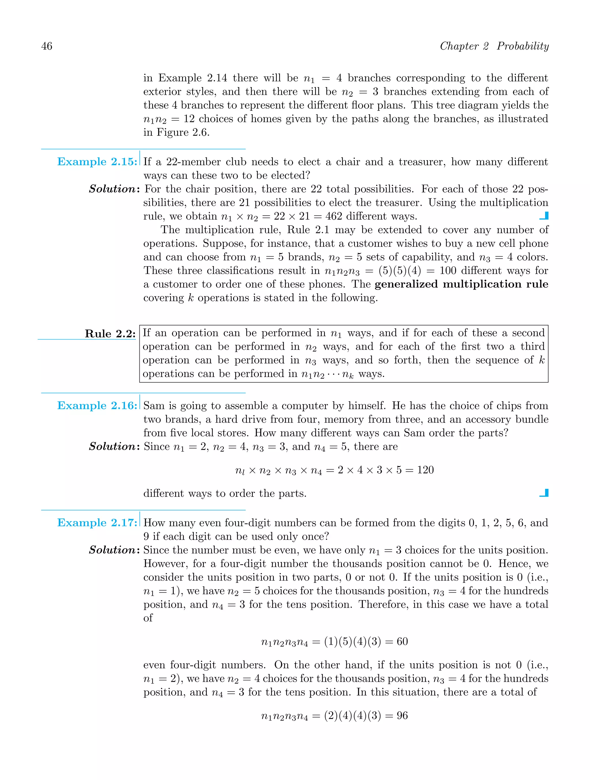 46 Chapter 2 Probability
in Example 2.14 there will be n1 = 4 branches corresponding to the diﬀerent
exterior styles, and then there will be n2 = 3 branches extending from each of
these 4 branches to represent the diﬀerent ﬂoor plans. This tree diagram yields the
n1n2 = 12 choices of homes given by the paths along the branches, as illustrated
in Figure 2.6.
Example 2.15: If a 22-member club needs to elect a chair and a treasurer, how many diﬀerent
ways can these two to be elected?
Solution: For the chair position, there are 22 total possibilities. For each of those 22 pos-
sibilities, there are 21 possibilities to elect the treasurer. Using the multiplication
rule, we obtain n1 × n2 = 22 × 21 = 462 diﬀerent ways.
The multiplication rule, Rule 2.1 may be extended to cover any number of
operations. Suppose, for instance, that a customer wishes to buy a new cell phone
and can choose from n1 = 5 brands, n2 = 5 sets of capability, and n3 = 4 colors.
These three classiﬁcations result in n1n2n3 = (5)(5)(4) = 100 diﬀerent ways for
a customer to order one of these phones. The generalized multiplication rule
covering k operations is stated in the following.
Rule 2.2: If an operation can be performed in n1 ways, and if for each of these a second
operation can be performed in n2 ways, and for each of the ﬁrst two a third
operation can be performed in n3 ways, and so forth, then the sequence of k
operations can be performed in n1n2 · · · nk ways.
Example 2.16: Sam is going to assemble a computer by himself. He has the choice of chips from
two brands, a hard drive from four, memory from three, and an accessory bundle
from ﬁve local stores. How many diﬀerent ways can Sam order the parts?
Solution: Since n1 = 2, n2 = 4, n3 = 3, and n4 = 5, there are
nl × n2 × n3 × n4 = 2 × 4 × 3 × 5 = 120
diﬀerent ways to order the parts.
Example 2.17: How many even four-digit numbers can be formed from the digits 0, 1, 2, 5, 6, and
9 if each digit can be used only once?
Solution: Since the number must be even, we have only n1 = 3 choices for the units position.
However, for a four-digit number the thousands position cannot be 0. Hence, we
consider the units position in two parts, 0 or not 0. If the units position is 0 (i.e.,
n1 = 1), we have n2 = 5 choices for the thousands position, n3 = 4 for the hundreds
position, and n4 = 3 for the tens position. Therefore, in this case we have a total
of
n1n2n3n4 = (1)(5)(4)(3) = 60
even four-digit numbers. On the other hand, if the units position is not 0 (i.e.,
n1 = 2), we have n2 = 4 choices for the thousands position, n3 = 4 for the hundreds
position, and n4 = 3 for the tens position. In this situation, there are a total of
n1n2n3n4 = (2)(4)(4)(3) = 96
 