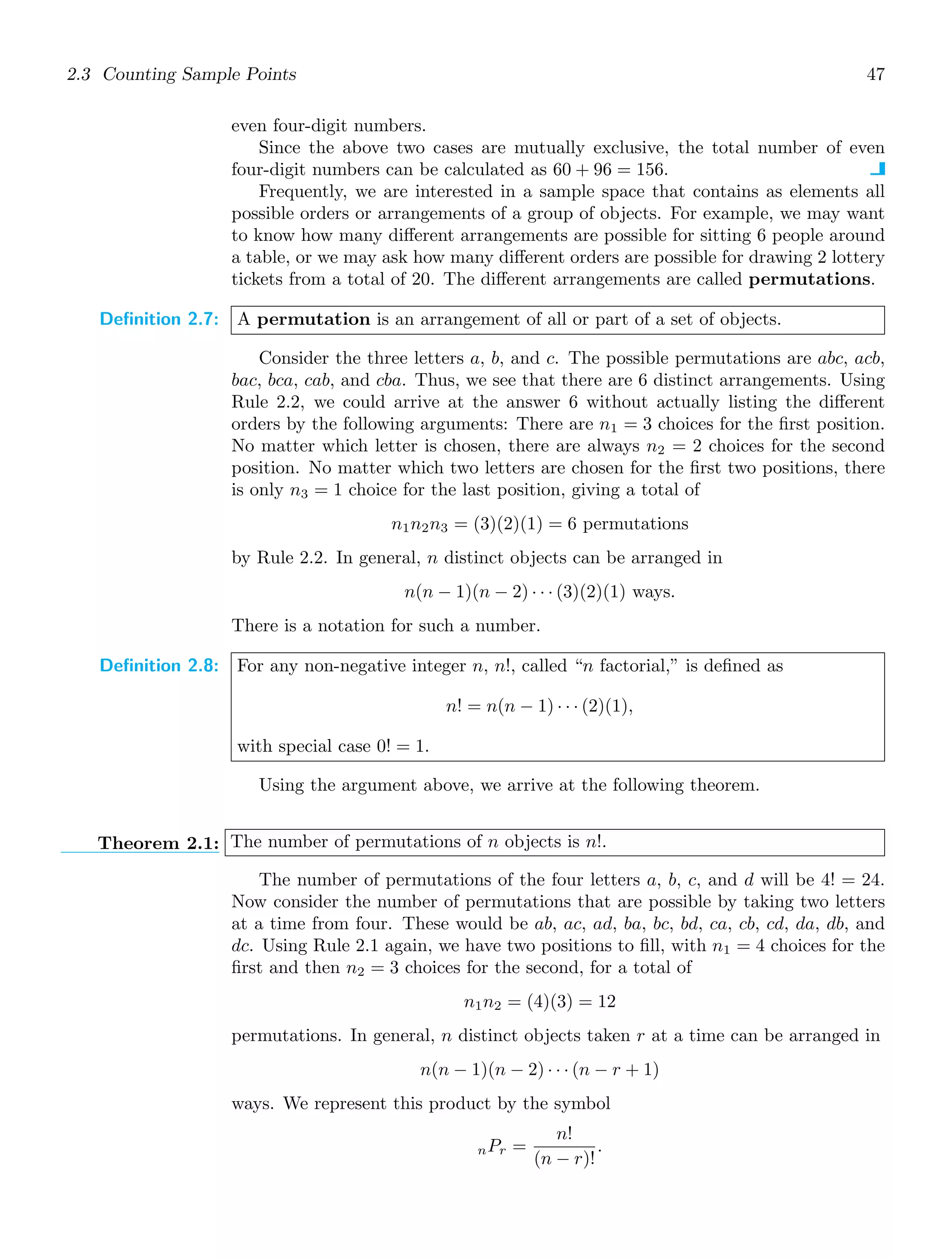 2.3 Counting Sample Points 47
even four-digit numbers.
Since the above two cases are mutually exclusive, the total number of even
four-digit numbers can be calculated as 60 + 96 = 156.
Frequently, we are interested in a sample space that contains as elements all
possible orders or arrangements of a group of objects. For example, we may want
to know how many diﬀerent arrangements are possible for sitting 6 people around
a table, or we may ask how many diﬀerent orders are possible for drawing 2 lottery
tickets from a total of 20. The diﬀerent arrangements are called permutations.
Definition 2.7: A permutation is an arrangement of all or part of a set of objects.
Consider the three letters a, b, and c. The possible permutations are abc, acb,
bac, bca, cab, and cba. Thus, we see that there are 6 distinct arrangements. Using
Rule 2.2, we could arrive at the answer 6 without actually listing the diﬀerent
orders by the following arguments: There are n1 = 3 choices for the ﬁrst position.
No matter which letter is chosen, there are always n2 = 2 choices for the second
position. No matter which two letters are chosen for the ﬁrst two positions, there
is only n3 = 1 choice for the last position, giving a total of
n1n2n3 = (3)(2)(1) = 6 permutations
by Rule 2.2. In general, n distinct objects can be arranged in
n(n − 1)(n − 2) · · · (3)(2)(1) ways.
There is a notation for such a number.
Definition 2.8: For any non-negative integer n, n!, called “n factorial,” is deﬁned as
n! = n(n − 1) · · · (2)(1),
with special case 0! = 1.
Using the argument above, we arrive at the following theorem.
Theorem 2.1: The number of permutations of n objects is n!.
The number of permutations of the four letters a, b, c, and d will be 4! = 24.
Now consider the number of permutations that are possible by taking two letters
at a time from four. These would be ab, ac, ad, ba, bc, bd, ca, cb, cd, da, db, and
dc. Using Rule 2.1 again, we have two positions to ﬁll, with n1 = 4 choices for the
ﬁrst and then n2 = 3 choices for the second, for a total of
n1n2 = (4)(3) = 12
permutations. In general, n distinct objects taken r at a time can be arranged in
n(n − 1)(n − 2) · · · (n − r + 1)
ways. We represent this product by the symbol
nPr =
n!
(n − r)!
.
 