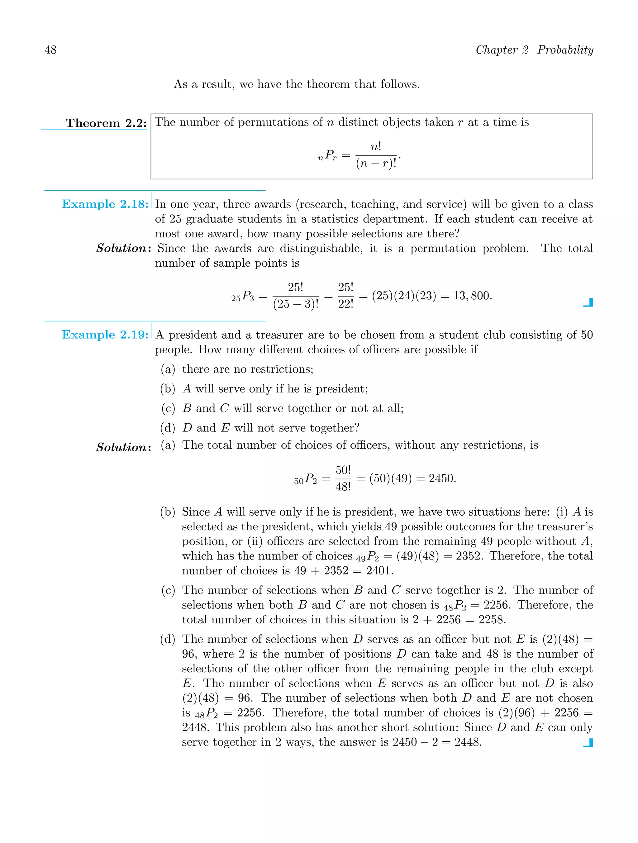 48 Chapter 2 Probability
As a result, we have the theorem that follows.
Theorem 2.2: The number of permutations of n distinct objects taken r at a time is
nPr =
n!
(n − r)!
.
Example 2.18: In one year, three awards (research, teaching, and service) will be given to a class
of 25 graduate students in a statistics department. If each student can receive at
most one award, how many possible selections are there?
Solution: Since the awards are distinguishable, it is a permutation problem. The total
number of sample points is
25P3 =
25!
(25 − 3)!
=
25!
22!
= (25)(24)(23) = 13, 800.
Example 2.19: A president and a treasurer are to be chosen from a student club consisting of 50
people. How many diﬀerent choices of oﬃcers are possible if
(a) there are no restrictions;
(b) A will serve only if he is president;
(c) B and C will serve together or not at all;
(d) D and E will not serve together?
Solution: (a) The total number of choices of oﬃcers, without any restrictions, is
50P2 =
50!
48!
= (50)(49) = 2450.
(b) Since A will serve only if he is president, we have two situations here: (i) A is
selected as the president, which yields 49 possible outcomes for the treasurer’s
position, or (ii) oﬃcers are selected from the remaining 49 people without A,
which has the number of choices 49P2 = (49)(48) = 2352. Therefore, the total
number of choices is 49 + 2352 = 2401.
(c) The number of selections when B and C serve together is 2. The number of
selections when both B and C are not chosen is 48P2 = 2256. Therefore, the
total number of choices in this situation is 2 + 2256 = 2258.
(d) The number of selections when D serves as an oﬃcer but not E is (2)(48) =
96, where 2 is the number of positions D can take and 48 is the number of
selections of the other oﬃcer from the remaining people in the club except
E. The number of selections when E serves as an oﬃcer but not D is also
(2)(48) = 96. The number of selections when both D and E are not chosen
is 48P2 = 2256. Therefore, the total number of choices is (2)(96) + 2256 =
2448. This problem also has another short solution: Since D and E can only
serve together in 2 ways, the answer is 2450 − 2 = 2448.
 
