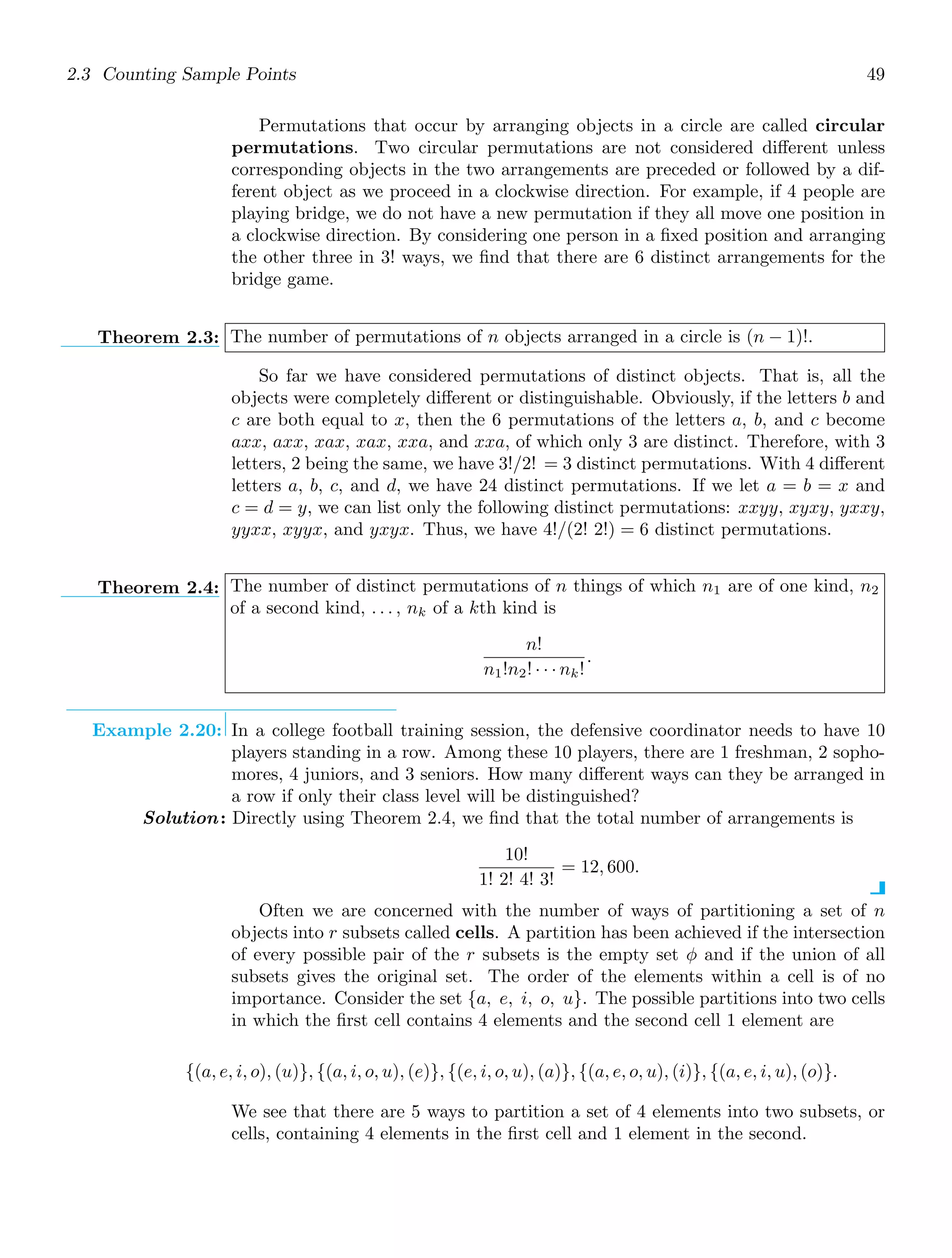 2.3 Counting Sample Points 49
Permutations that occur by arranging objects in a circle are called circular
permutations. Two circular permutations are not considered diﬀerent unless
corresponding objects in the two arrangements are preceded or followed by a dif-
ferent object as we proceed in a clockwise direction. For example, if 4 people are
playing bridge, we do not have a new permutation if they all move one position in
a clockwise direction. By considering one person in a ﬁxed position and arranging
the other three in 3! ways, we ﬁnd that there are 6 distinct arrangements for the
bridge game.
Theorem 2.3: The number of permutations of n objects arranged in a circle is (n − 1)!.
So far we have considered permutations of distinct objects. That is, all the
objects were completely diﬀerent or distinguishable. Obviously, if the letters b and
c are both equal to x, then the 6 permutations of the letters a, b, and c become
axx, axx, xax, xax, xxa, and xxa, of which only 3 are distinct. Therefore, with 3
letters, 2 being the same, we have 3!/2! = 3 distinct permutations. With 4 diﬀerent
letters a, b, c, and d, we have 24 distinct permutations. If we let a = b = x and
c = d = y, we can list only the following distinct permutations: xxyy, xyxy, yxxy,
yyxx, xyyx, and yxyx. Thus, we have 4!/(2! 2!) = 6 distinct permutations.
Theorem 2.4: The number of distinct permutations of n things of which n1 are of one kind, n2
of a second kind, . . . , nk of a kth kind is
n!
n1!n2! · · · nk!
.
Example 2.20: In a college football training session, the defensive coordinator needs to have 10
players standing in a row. Among these 10 players, there are 1 freshman, 2 sopho-
mores, 4 juniors, and 3 seniors. How many diﬀerent ways can they be arranged in
a row if only their class level will be distinguished?
Solution: Directly using Theorem 2.4, we ﬁnd that the total number of arrangements is
10!
1! 2! 4! 3!
= 12, 600.
Often we are concerned with the number of ways of partitioning a set of n
objects into r subsets called cells. A partition has been achieved if the intersection
of every possible pair of the r subsets is the empty set φ and if the union of all
subsets gives the original set. The order of the elements within a cell is of no
importance. Consider the set {a, e, i, o, u}. The possible partitions into two cells
in which the ﬁrst cell contains 4 elements and the second cell 1 element are
{(a, e, i, o), (u)}, {(a, i, o, u), (e)}, {(e, i, o, u), (a)}, {(a, e, o, u), (i)}, {(a, e, i, u), (o)}.
We see that there are 5 ways to partition a set of 4 elements into two subsets, or
cells, containing 4 elements in the ﬁrst cell and 1 element in the second.
 