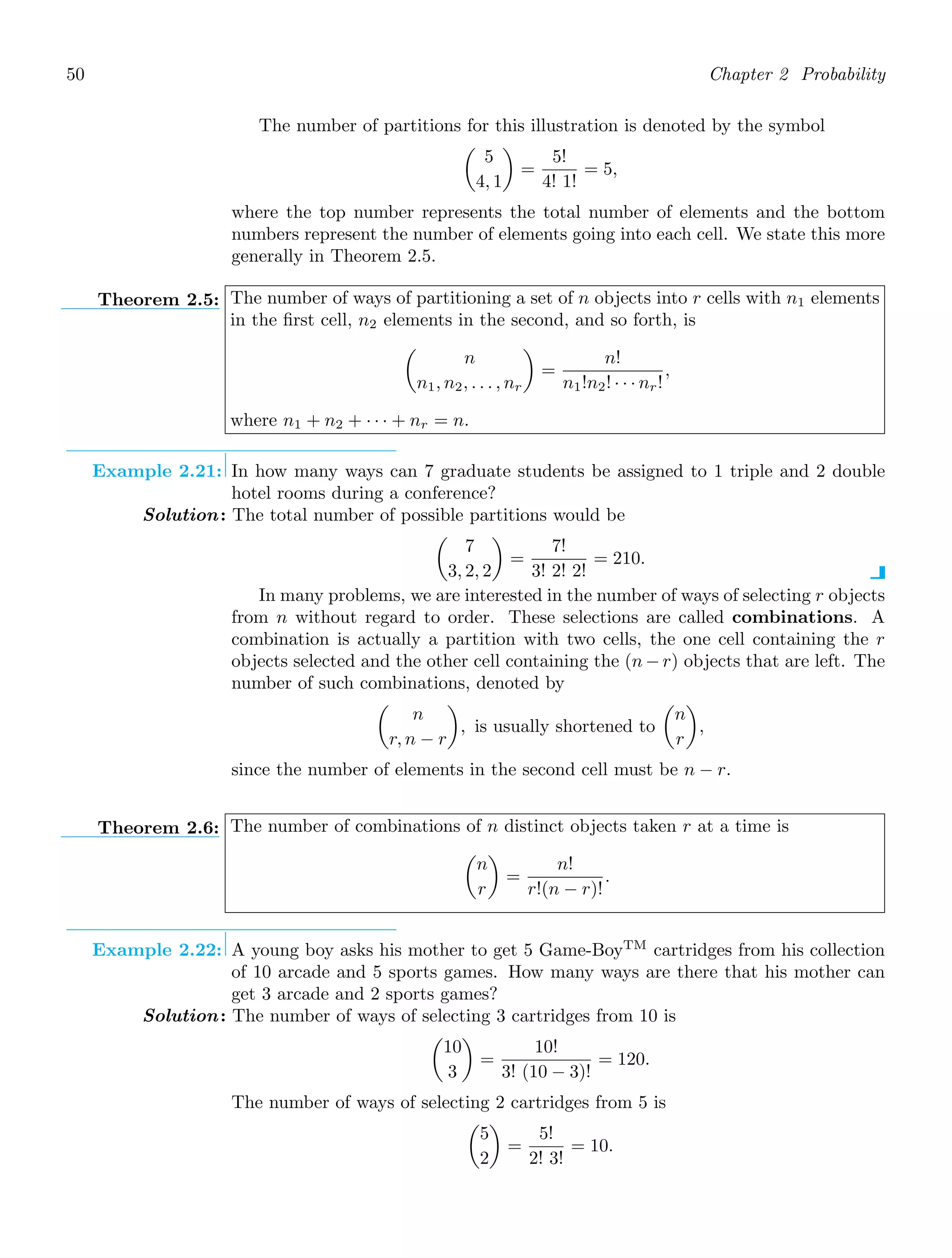 50 Chapter 2 Probability
The number of partitions for this illustration is denoted by the symbol

5
4, 1

=
5!
4! 1!
= 5,
where the top number represents the total number of elements and the bottom
numbers represent the number of elements going into each cell. We state this more
generally in Theorem 2.5.
Theorem 2.5: The number of ways of partitioning a set of n objects into r cells with n1 elements
in the ﬁrst cell, n2 elements in the second, and so forth, is

n
n1, n2, . . . , nr

=
n!
n1!n2! · · · nr!
,
where n1 + n2 + · · · + nr = n.
Example 2.21: In how many ways can 7 graduate students be assigned to 1 triple and 2 double
hotel rooms during a conference?
Solution: The total number of possible partitions would be

7
3, 2, 2

=
7!
3! 2! 2!
= 210.
In many problems, we are interested in the number of ways of selecting r objects
from n without regard to order. These selections are called combinations. A
combination is actually a partition with two cells, the one cell containing the r
objects selected and the other cell containing the (n − r) objects that are left. The
number of such combinations, denoted by

n
r, n − r

, is usually shortened to

n
r

,
since the number of elements in the second cell must be n − r.
Theorem 2.6: The number of combinations of n distinct objects taken r at a time is

n
r

=
n!
r!(n − r)!
.
Example 2.22: A young boy asks his mother to get 5 Game-BoyTM
cartridges from his collection
of 10 arcade and 5 sports games. How many ways are there that his mother can
get 3 arcade and 2 sports games?
Solution: The number of ways of selecting 3 cartridges from 10 is

10
3

=
10!
3! (10 − 3)!
= 120.
The number of ways of selecting 2 cartridges from 5 is

5
2

=
5!
2! 3!
= 10.
 