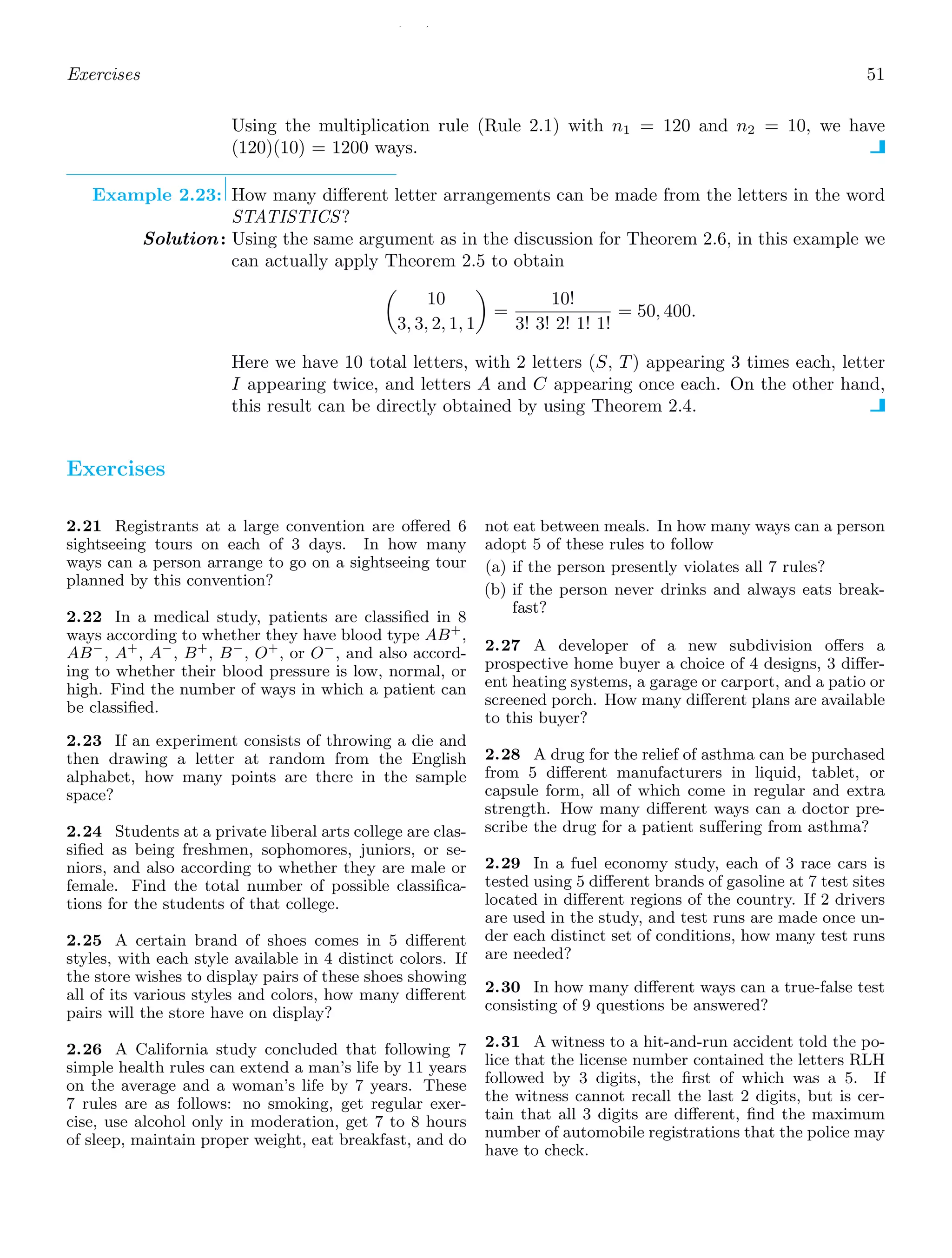 / /
Exercises 51
Using the multiplication rule (Rule 2.1) with n1 = 120 and n2 = 10, we have
(120)(10) = 1200 ways.
Example 2.23: How many diﬀerent letter arrangements can be made from the letters in the word
STATISTICS?
Solution: Using the same argument as in the discussion for Theorem 2.6, in this example we
can actually apply Theorem 2.5 to obtain

10
3, 3, 2, 1, 1

=
10!
3! 3! 2! 1! 1!
= 50, 400.
Here we have 10 total letters, with 2 letters (S, T) appearing 3 times each, letter
I appearing twice, and letters A and C appearing once each. On the other hand,
this result can be directly obtained by using Theorem 2.4.
Exercises
2.21 Registrants at a large convention are oﬀered 6
sightseeing tours on each of 3 days. In how many
ways can a person arrange to go on a sightseeing tour
planned by this convention?
2.22 In a medical study, patients are classiﬁed in 8
ways according to whether they have blood type AB+
,
AB−
, A+
, A−
, B+
, B−
, O+
, or O−
, and also accord-
ing to whether their blood pressure is low, normal, or
high. Find the number of ways in which a patient can
be classiﬁed.
2.23 If an experiment consists of throwing a die and
then drawing a letter at random from the English
alphabet, how many points are there in the sample
space?
2.24 Students at a private liberal arts college are clas-
siﬁed as being freshmen, sophomores, juniors, or se-
niors, and also according to whether they are male or
female. Find the total number of possible classiﬁca-
tions for the students of that college.
2.25 A certain brand of shoes comes in 5 diﬀerent
styles, with each style available in 4 distinct colors. If
the store wishes to display pairs of these shoes showing
all of its various styles and colors, how many diﬀerent
pairs will the store have on display?
2.26 A California study concluded that following 7
simple health rules can extend a man’s life by 11 years
on the average and a woman’s life by 7 years. These
7 rules are as follows: no smoking, get regular exer-
cise, use alcohol only in moderation, get 7 to 8 hours
of sleep, maintain proper weight, eat breakfast, and do
not eat between meals. In how many ways can a person
adopt 5 of these rules to follow
(a) if the person presently violates all 7 rules?
(b) if the person never drinks and always eats break-
fast?
2.27 A developer of a new subdivision oﬀers a
prospective home buyer a choice of 4 designs, 3 diﬀer-
ent heating systems, a garage or carport, and a patio or
screened porch. How many diﬀerent plans are available
to this buyer?
2.28 A drug for the relief of asthma can be purchased
from 5 diﬀerent manufacturers in liquid, tablet, or
capsule form, all of which come in regular and extra
strength. How many diﬀerent ways can a doctor pre-
scribe the drug for a patient suﬀering from asthma?
2.29 In a fuel economy study, each of 3 race cars is
tested using 5 diﬀerent brands of gasoline at 7 test sites
located in diﬀerent regions of the country. If 2 drivers
are used in the study, and test runs are made once un-
der each distinct set of conditions, how many test runs
are needed?
2.30 In how many diﬀerent ways can a true-false test
consisting of 9 questions be answered?
2.31 A witness to a hit-and-run accident told the po-
lice that the license number contained the letters RLH
followed by 3 digits, the ﬁrst of which was a 5. If
the witness cannot recall the last 2 digits, but is cer-
tain that all 3 digits are diﬀerent, ﬁnd the maximum
number of automobile registrations that the police may
have to check.
 