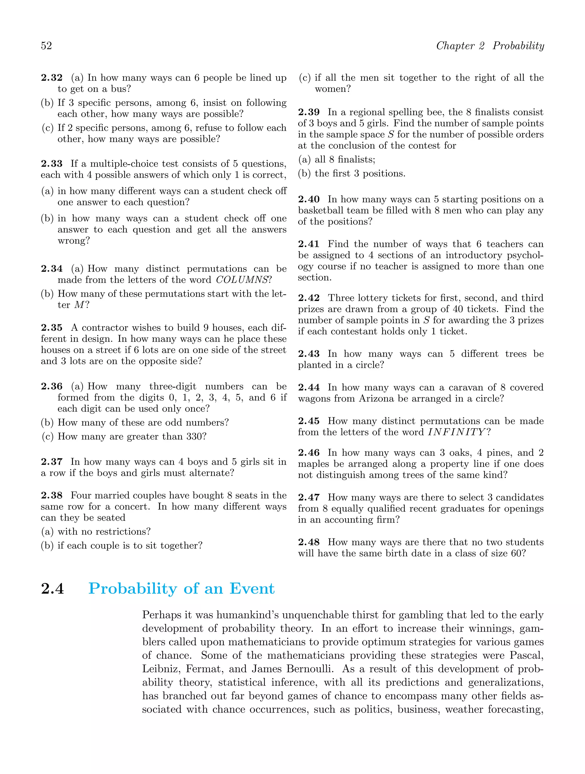 52 Chapter 2 Probability
2.32 (a) In how many ways can 6 people be lined up
to get on a bus?
(b) If 3 speciﬁc persons, among 6, insist on following
each other, how many ways are possible?
(c) If 2 speciﬁc persons, among 6, refuse to follow each
other, how many ways are possible?
2.33 If a multiple-choice test consists of 5 questions,
each with 4 possible answers of which only 1 is correct,
(a) in how many diﬀerent ways can a student check oﬀ
one answer to each question?
(b) in how many ways can a student check oﬀ one
answer to each question and get all the answers
wrong?
2.34 (a) How many distinct permutations can be
made from the letters of the word COLUMNS?
(b) How many of these permutations start with the let-
ter M?
2.35 A contractor wishes to build 9 houses, each dif-
ferent in design. In how many ways can he place these
houses on a street if 6 lots are on one side of the street
and 3 lots are on the opposite side?
2.36 (a) How many three-digit numbers can be
formed from the digits 0, 1, 2, 3, 4, 5, and 6 if
each digit can be used only once?
(b) How many of these are odd numbers?
(c) How many are greater than 330?
2.37 In how many ways can 4 boys and 5 girls sit in
a row if the boys and girls must alternate?
2.38 Four married couples have bought 8 seats in the
same row for a concert. In how many diﬀerent ways
can they be seated
(a) with no restrictions?
(b) if each couple is to sit together?
(c) if all the men sit together to the right of all the
women?
2.39 In a regional spelling bee, the 8 ﬁnalists consist
of 3 boys and 5 girls. Find the number of sample points
in the sample space S for the number of possible orders
at the conclusion of the contest for
(a) all 8 ﬁnalists;
(b) the ﬁrst 3 positions.
2.40 In how many ways can 5 starting positions on a
basketball team be ﬁlled with 8 men who can play any
of the positions?
2.41 Find the number of ways that 6 teachers can
be assigned to 4 sections of an introductory psychol-
ogy course if no teacher is assigned to more than one
section.
2.42 Three lottery tickets for ﬁrst, second, and third
prizes are drawn from a group of 40 tickets. Find the
number of sample points in S for awarding the 3 prizes
if each contestant holds only 1 ticket.
2.43 In how many ways can 5 diﬀerent trees be
planted in a circle?
2.44 In how many ways can a caravan of 8 covered
wagons from Arizona be arranged in a circle?
2.45 How many distinct permutations can be made
from the letters of the word INFINITY ?
2.46 In how many ways can 3 oaks, 4 pines, and 2
maples be arranged along a property line if one does
not distinguish among trees of the same kind?
2.47 How many ways are there to select 3 candidates
from 8 equally qualiﬁed recent graduates for openings
in an accounting ﬁrm?
2.48 How many ways are there that no two students
will have the same birth date in a class of size 60?
2.4 Probability of an Event
Perhaps it was humankind’s unquenchable thirst for gambling that led to the early
development of probability theory. In an eﬀort to increase their winnings, gam-
blers called upon mathematicians to provide optimum strategies for various games
of chance. Some of the mathematicians providing these strategies were Pascal,
Leibniz, Fermat, and James Bernoulli. As a result of this development of prob-
ability theory, statistical inference, with all its predictions and generalizations,
has branched out far beyond games of chance to encompass many other ﬁelds as-
sociated with chance occurrences, such as politics, business, weather forecasting,
 